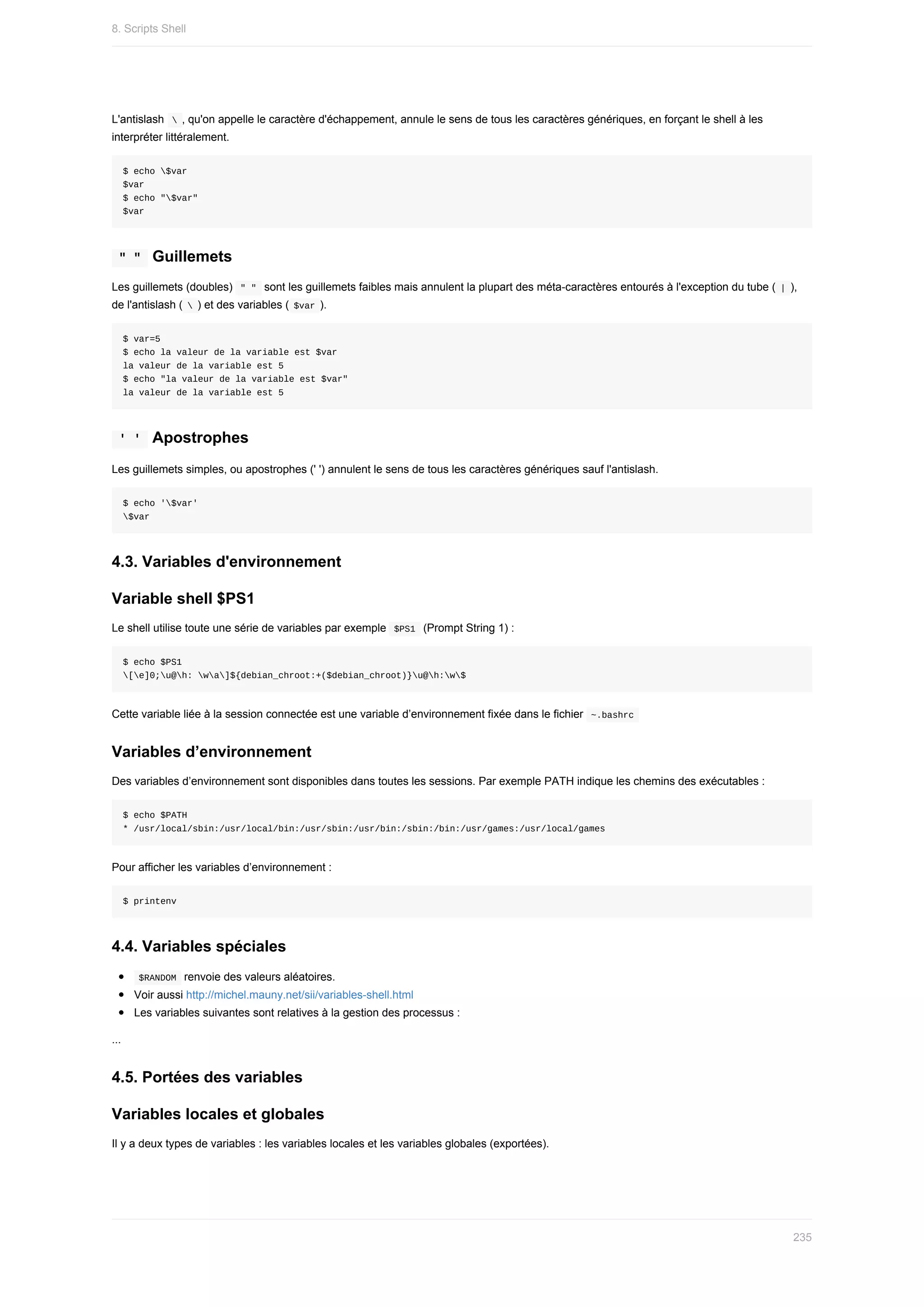 L'antislash		
	,	qu'on	appelle	le	caractère	d'échappement,	annule	le	sens	de	tous	les	caractères	génériques,	en	forçant	le	shell	à	les
interpréter	littéralement.
$	echo	$var
$var
$	echo	"$var"
$var
	
"	"		Guillemets
Les	guillemets	(doubles)		
"	"		sont	les	guillemets	faibles	mais	annulent	la	plupart	des	méta-caractères	entourés	à	l'exception	du	tube	(	
|	),
de	l'antislash	(	
	)	et	des	variables	(	
$var	).
$	var=5
$	echo	la	valeur	de	la	variable	est	$var
la	valeur	de	la	variable	est	5
$	echo	"la	valeur	de	la	variable	est	$var"
la	valeur	de	la	variable	est	5
	
'	'		Apostrophes
Les	guillemets	simples,	ou	apostrophes	('	')	annulent	le	sens	de	tous	les	caractères	génériques	sauf	l'antislash.
$	echo	'$var'
$var
4.3.	Variables	d'environnement
Variable	shell	$PS1
Le	shell	utilise	toute	une	série	de	variables	par	exemple		
$PS1		(Prompt	String	1)	:
$	echo	$PS1
[e]0;u@h:	wa]${debian_chroot:+($debian_chroot)}u@h:w$
Cette	variable	liée	à	la	session	connectée	est	une	variable	d’environnement	fixée	dans	le	fichier		
~.bashrc	
Variables	d’environnement
Des	variables	d’environnement	sont	disponibles	dans	toutes	les	sessions.	Par	exemple	PATH	indique	les	chemins	des	exécutables	:
$	echo	$PATH
*	/usr/local/sbin:/usr/local/bin:/usr/sbin:/usr/bin:/sbin:/bin:/usr/games:/usr/local/games
Pour	afficher	les	variables	d’environnement	:
$	printenv
4.4.	Variables	spéciales
	
$RANDOM		renvoie	des	valeurs	aléatoires.
Voir	aussi	http://michel.mauny.net/sii/variables-shell.html
Les	variables	suivantes	sont	relatives	à	la	gestion	des	processus	:
...
4.5.	Portées	des	variables
Variables	locales	et	globales
Il	y	a	deux	types	de	variables	:	les	variables	locales	et	les	variables	globales	(exportées).
8.	Scripts	Shell
235
 