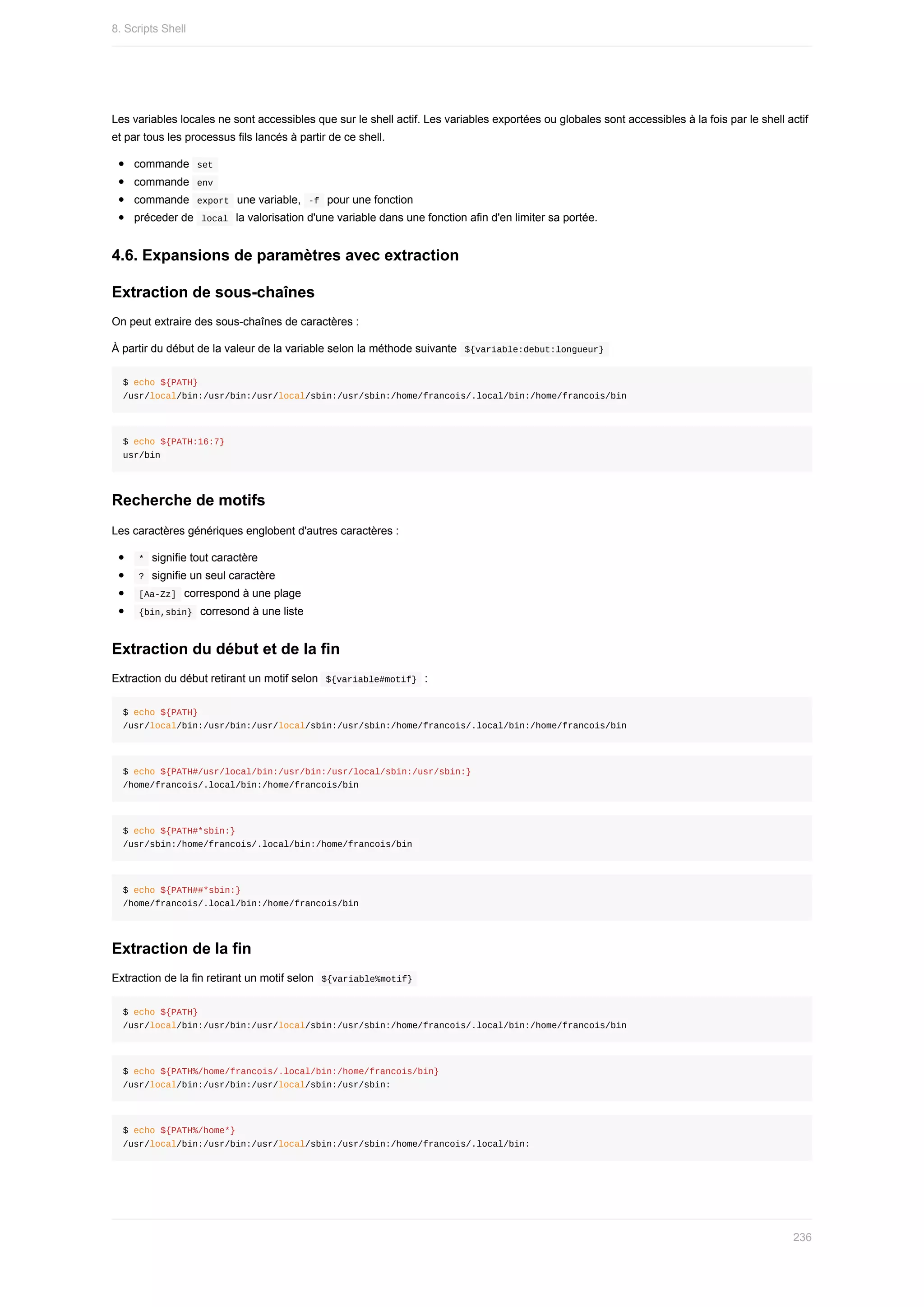 Les	variables	locales	ne	sont	accessibles	que	sur	le	shell	actif.	Les	variables	exportées	ou	globales	sont	accessibles	à	la	fois	par	le	shell	actif
et	par	tous	les	processus	fils	lancés	à	partir	de	ce	shell.
commande		
set	
commande		
env	
commande		
export		une	variable,		
-f		pour	une	fonction
préceder	de		
local		la	valorisation	d'une	variable	dans	une	fonction	afin	d'en	limiter	sa	portée.
4.6.	Expansions	de	paramètres	avec	extraction
Extraction	de	sous-chaînes
On	peut	extraire	des	sous-chaînes	de	caractères	:
À	partir	du	début	de	la	valeur	de	la	variable	selon	la	méthode	suivante		
${variable:debut:longueur}	
$	echo	${PATH}
/usr/local/bin:/usr/bin:/usr/local/sbin:/usr/sbin:/home/francois/.local/bin:/home/francois/bin
$	echo	${PATH:16:7}
usr/bin
Recherche	de	motifs
Les	caractères	génériques	englobent	d'autres	caractères	:
	
*		signifie	tout	caractère
	
?		signifie	un	seul	caractère
	
[Aa-Zz]		correspond	à	une	plage
	
{bin,sbin}		corresond	à	une	liste
Extraction	du	début	et	de	la	fin
Extraction	du	début	retirant	un	motif	selon		
${variable#motif}		:
$	echo	${PATH}
/usr/local/bin:/usr/bin:/usr/local/sbin:/usr/sbin:/home/francois/.local/bin:/home/francois/bin
$	echo	${PATH#/usr/local/bin:/usr/bin:/usr/local/sbin:/usr/sbin:}
/home/francois/.local/bin:/home/francois/bin
$	echo	${PATH#*sbin:}
/usr/sbin:/home/francois/.local/bin:/home/francois/bin
$	echo	${PATH##*sbin:}
/home/francois/.local/bin:/home/francois/bin
Extraction	de	la	fin
Extraction	de	la	fin	retirant	un	motif	selon		
${variable%motif}	
$	echo	${PATH}
/usr/local/bin:/usr/bin:/usr/local/sbin:/usr/sbin:/home/francois/.local/bin:/home/francois/bin
$	echo	${PATH%/home/francois/.local/bin:/home/francois/bin}
/usr/local/bin:/usr/bin:/usr/local/sbin:/usr/sbin:
$	echo	${PATH%/home*}
/usr/local/bin:/usr/bin:/usr/local/sbin:/usr/sbin:/home/francois/.local/bin:
8.	Scripts	Shell
236
 