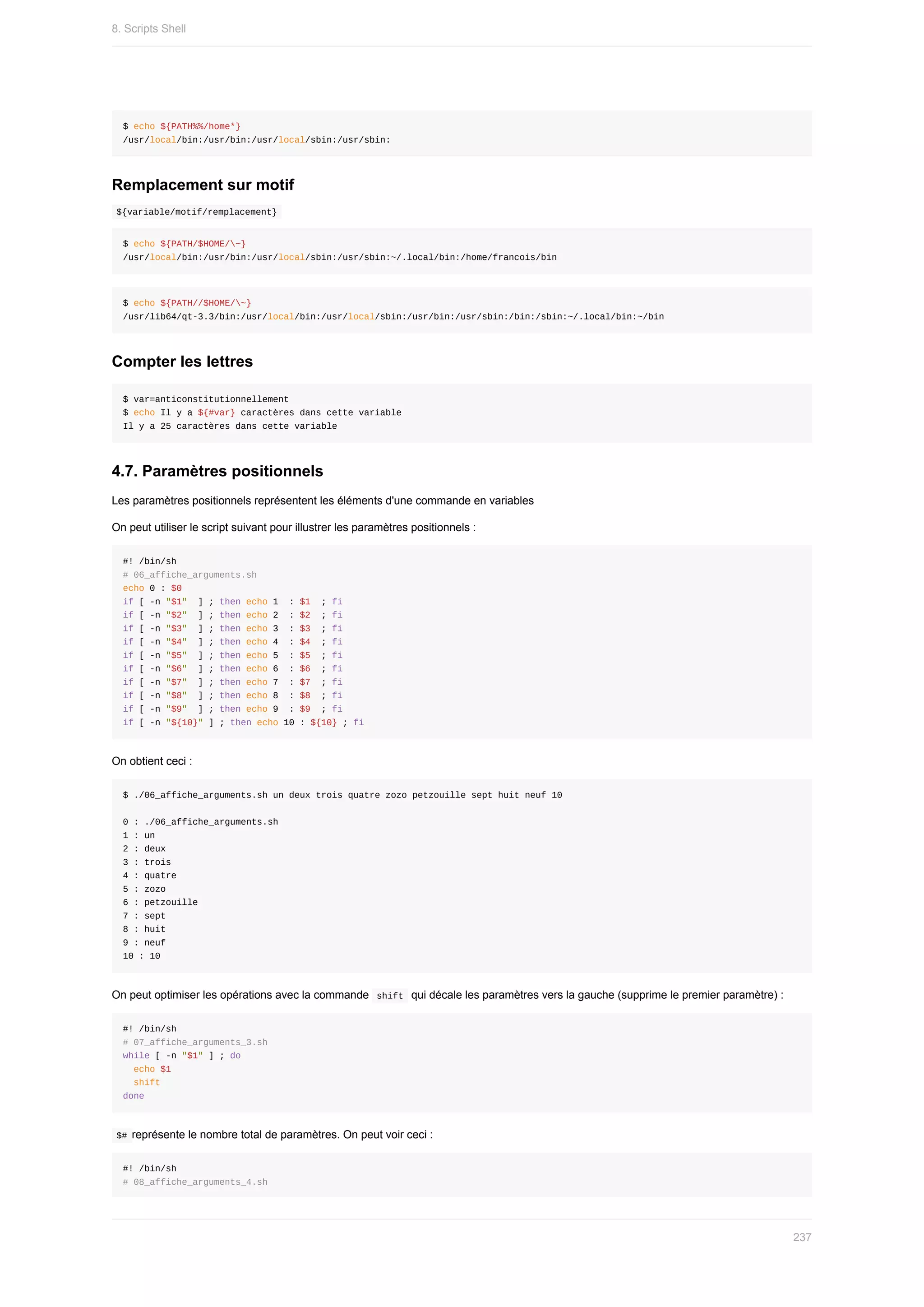 $	echo	${PATH%%/home*}
/usr/local/bin:/usr/bin:/usr/local/sbin:/usr/sbin:
Remplacement	sur	motif
	
${variable/motif/remplacement}	
$	echo	${PATH/$HOME/~}
/usr/local/bin:/usr/bin:/usr/local/sbin:/usr/sbin:~/.local/bin:/home/francois/bin
$	echo	${PATH//$HOME/~}
/usr/lib64/qt-3.3/bin:/usr/local/bin:/usr/local/sbin:/usr/bin:/usr/sbin:/bin:/sbin:~/.local/bin:~/bin
Compter	les	lettres
$	var=anticonstitutionnellement
$	echo	Il	y	a	${#var}	caractères	dans	cette	variable
Il	y	a	25	caractères	dans	cette	variable
4.7.	Paramètres	positionnels
Les	paramètres	positionnels	représentent	les	éléments	d'une	commande	en	variables
On	peut	utiliser	le	script	suivant	pour	illustrer	les	paramètres	positionnels	:
#!	/bin/sh
#	06_affiche_arguments.sh
echo	0	:	$0
if	[	-n	"$1"		]	;	then	echo	1		:	$1		;	fi
if	[	-n	"$2"		]	;	then	echo	2		:	$2		;	fi
if	[	-n	"$3"		]	;	then	echo	3		:	$3		;	fi
if	[	-n	"$4"		]	;	then	echo	4		:	$4		;	fi
if	[	-n	"$5"		]	;	then	echo	5		:	$5		;	fi
if	[	-n	"$6"		]	;	then	echo	6		:	$6		;	fi
if	[	-n	"$7"		]	;	then	echo	7		:	$7		;	fi
if	[	-n	"$8"		]	;	then	echo	8		:	$8		;	fi
if	[	-n	"$9"		]	;	then	echo	9		:	$9		;	fi
if	[	-n	"${10}"	]	;	then	echo	10	:	${10}	;	fi
On	obtient	ceci	:
$	./06_affiche_arguments.sh	un	deux	trois	quatre	zozo	petzouille	sept	huit	neuf	10
0	:	./06_affiche_arguments.sh
1	:	un
2	:	deux
3	:	trois
4	:	quatre
5	:	zozo
6	:	petzouille
7	:	sept
8	:	huit
9	:	neuf
10	:	10
On	peut	optimiser	les	opérations	avec	la	commande		
shift		qui	décale	les	paramètres	vers	la	gauche	(supprime	le	premier	paramètre)	:
#!	/bin/sh
#	07_affiche_arguments_3.sh
while	[	-n	"$1"	]	;	do
		echo	$1
		shift
done
	
$#	représente	le	nombre	total	de	paramètres.	On	peut	voir	ceci	:
#!	/bin/sh
#	08_affiche_arguments_4.sh
8.	Scripts	Shell
237
 