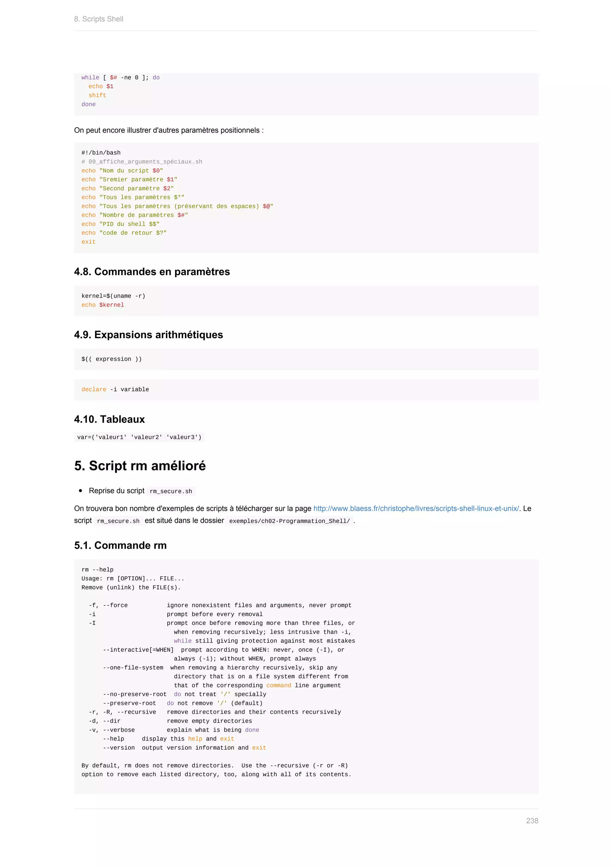 while	[	$#	-ne	0	];	do
		echo	$1
		shift
done
On	peut	encore	illustrer	d'autres	paramètres	positionnels	:
#!/bin/bash
#	09_affiche_arguments_spéciaux.sh
echo	"Nom	du	script	$0"
echo	"Sremier	paramètre	$1"
echo	"Second	paramètre	$2"
echo	"Tous	les	paramètres	$*"
echo	"Tous	les	paramètres	(préservant	des	espaces)	$@"
echo	"Nombre	de	paramètres	$#"
echo	"PID	du	shell	$$"
echo	"code	de	retour	$?"
exit
4.8.	Commandes	en	paramètres
kernel=$(uname	-r)
echo	$kernel
4.9.	Expansions	arithmétiques
$((	expression	))
declare	-i	variable
4.10.	Tableaux
	
var=('valeur1'	'valeur2'	'valeur3')	
5.	Script	rm	amélioré
Reprise	du	script		
rm_secure.sh	
On	trouvera	bon	nombre	d'exemples	de	scripts	à	télécharger	sur	la	page	http://www.blaess.fr/christophe/livres/scripts-shell-linux-et-unix/.	Le
script		
rm_secure.sh		est	situé	dans	le	dossier		
exemples/ch02-Programmation_Shell/	.
5.1.	Commande	rm
rm	--help
Usage:	rm	[OPTION]...	FILE...
Remove	(unlink)	the	FILE(s).
		-f,	--force											ignore	nonexistent	files	and	arguments,	never	prompt
		-i																				prompt	before	every	removal
		-I																				prompt	once	before	removing	more	than	three	files,	or
																										when	removing	recursively;	less	intrusive	than	-i,
																										while	still	giving	protection	against	most	mistakes
						--interactive[=WHEN]		prompt	according	to	WHEN:	never,	once	(-I),	or
																										always	(-i);	without	WHEN,	prompt	always
						--one-file-system		when	removing	a	hierarchy	recursively,	skip	any
																										directory	that	is	on	a	file	system	different	from
																										that	of	the	corresponding	command	line	argument
						--no-preserve-root		do	not	treat	'/'	specially
						--preserve-root			do	not	remove	'/'	(default)
		-r,	-R,	--recursive			remove	directories	and	their	contents	recursively
		-d,	--dir													remove	empty	directories
		-v,	--verbose									explain	what	is	being	done
						--help					display	this	help	and	exit
						--version		output	version	information	and	exit
By	default,	rm	does	not	remove	directories.		Use	the	--recursive	(-r	or	-R)
option	to	remove	each	listed	directory,	too,	along	with	all	of	its	contents.
8.	Scripts	Shell
238
 