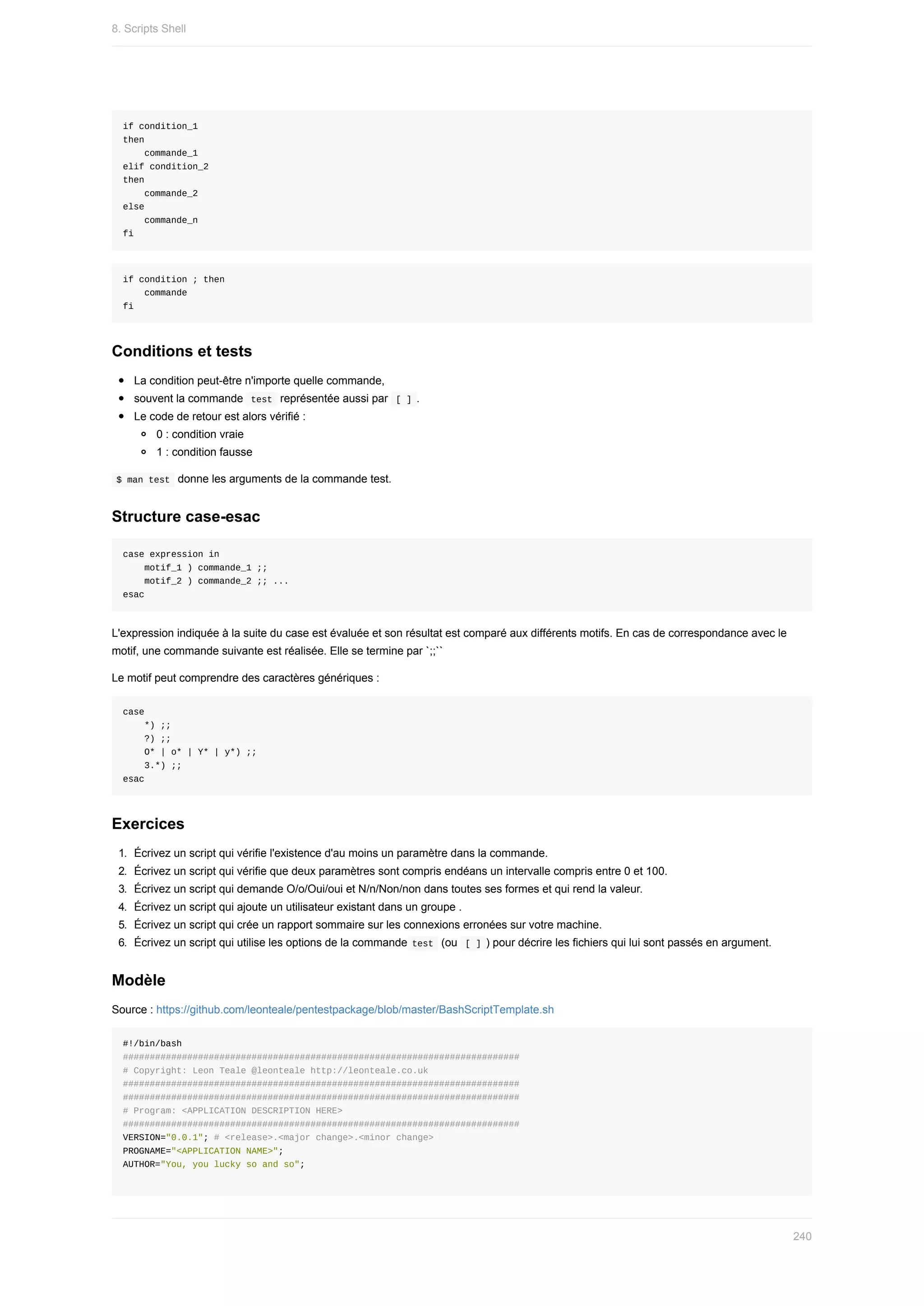 if	condition_1
then
				commande_1
elif	condition_2
then
				commande_2
else
				commande_n
fi
if	condition	;	then
				commande
fi
Conditions	et	tests
La	condition	peut-être	n'importe	quelle	commande,
souvent	la	commande		
test		représentée	aussi	par		
[	]	.
Le	code	de	retour	est	alors	vérifié	:
0	:	condition	vraie
1	:	condition	fausse
	
$	man	test		donne	les	arguments	de	la	commande	test.
Structure	case-esac
case	expression	in
				motif_1	)	commande_1	;;
				motif_2	)	commande_2	;;	...
esac
L'expression	indiquée	à	la	suite	du	case	est	évaluée	et	son	résultat	est	comparé	aux	différents	motifs.	En	cas	de	correspondance	avec	le
motif,	une	commande	suivante	est	réalisée.	Elle	se	termine	par	`;;``
Le	motif	peut	comprendre	des	caractères	génériques	:
case
				*)	;;
				?)	;;
				O*	|	o*	|	Y*	|	y*)	;;
				3.*)	;;
esac
Exercices
1.	 Écrivez	un	script	qui	vérifie	l'existence	d'au	moins	un	paramètre	dans	la	commande.
2.	 Écrivez	un	script	qui	vérifie	que	deux	paramètres	sont	compris	endéans	un	intervalle	compris	entre	0	et	100.
3.	 Écrivez	un	script	qui	demande	O/o/Oui/oui	et	N/n/Non/non	dans	toutes	ses	formes	et	qui	rend	la	valeur.
4.	 Écrivez	un	script	qui	ajoute	un	utilisateur	existant	dans	un	groupe	.
5.	 Écrivez	un	script	qui	crée	un	rapport	sommaire	sur	les	connexions	erronées	sur	votre	machine.
6.	 Écrivez	un	script	qui	utilise	les	options	de	la	commande	
test		(ou		
[	]	)	pour	décrire	les	fichiers	qui	lui	sont	passés	en	argument.
Modèle
Source	:	https://github.com/leonteale/pentestpackage/blob/master/BashScriptTemplate.sh
#!/bin/bash
##########################################################################
#	Copyright:	Leon	Teale	@leonteale	http://leonteale.co.uk
##########################################################################
##########################################################################
#	Program:	<APPLICATION	DESCRIPTION	HERE>
##########################################################################
VERSION="0.0.1";	#	<release>.<major	change>.<minor	change>
PROGNAME="<APPLICATION	NAME>";
AUTHOR="You,	you	lucky	so	and	so";
8.	Scripts	Shell
240
 