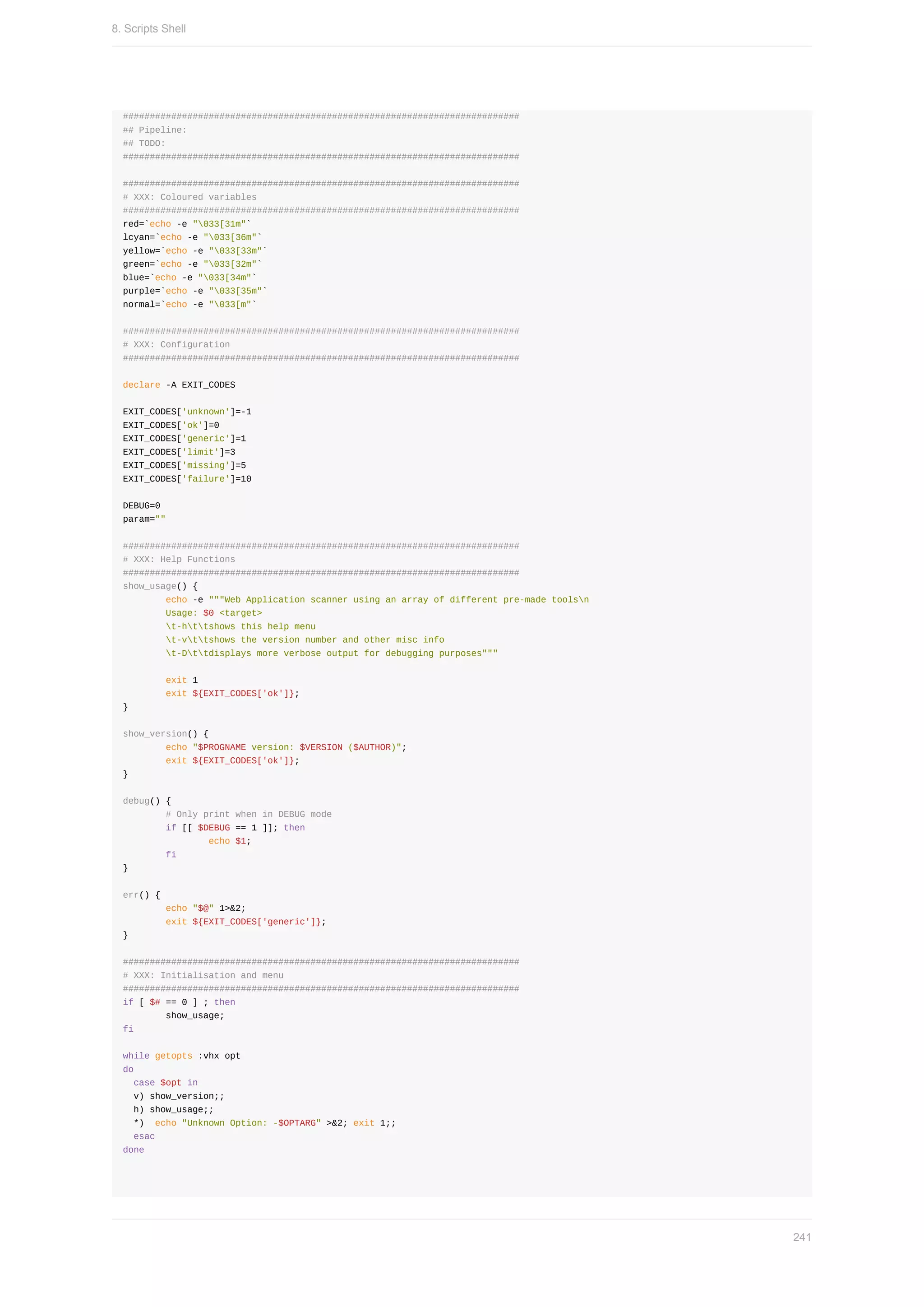 ##########################################################################
##	Pipeline:
##	TODO:
##########################################################################
##########################################################################
#	XXX:	Coloured	variables
##########################################################################
red=`echo	-e	"033[31m"`
lcyan=`echo	-e	"033[36m"`
yellow=`echo	-e	"033[33m"`
green=`echo	-e	"033[32m"`
blue=`echo	-e	"033[34m"`
purple=`echo	-e	"033[35m"`
normal=`echo	-e	"033[m"`
##########################################################################
#	XXX:	Configuration
##########################################################################
declare	-A	EXIT_CODES
EXIT_CODES['unknown']=-1
EXIT_CODES['ok']=0
EXIT_CODES['generic']=1
EXIT_CODES['limit']=3
EXIT_CODES['missing']=5
EXIT_CODES['failure']=10
DEBUG=0
param=""
##########################################################################
#	XXX:	Help	Functions
##########################################################################
show_usage()	{
								echo	-e	"""Web	Application	scanner	using	an	array	of	different	pre-made	toolsn
								Usage:	$0	<target>
								t-httshows	this	help	menu
								t-vttshows	the	version	number	and	other	misc	info
								t-Dttdisplays	more	verbose	output	for	debugging	purposes"""
								exit	1
								exit	${EXIT_CODES['ok']};
}
show_version()	{
								echo	"$PROGNAME	version:	$VERSION	($AUTHOR)";
								exit	${EXIT_CODES['ok']};
}
debug()	{
								#	Only	print	when	in	DEBUG	mode
								if	[[	$DEBUG	==	1	]];	then
																echo	$1;
								fi
}
err()	{
								echo	"$@"	1>&2;
								exit	${EXIT_CODES['generic']};
}
##########################################################################
#	XXX:	Initialisation	and	menu
##########################################################################
if	[	$#	==	0	]	;	then
								show_usage;
fi
while	getopts	:vhx	opt
do
		case	$opt	in
		v)	show_version;;
		h)	show_usage;;
		*)		echo	"Unknown	Option:	-$OPTARG"	>&2;	exit	1;;
		esac
done
8.	Scripts	Shell
241
 