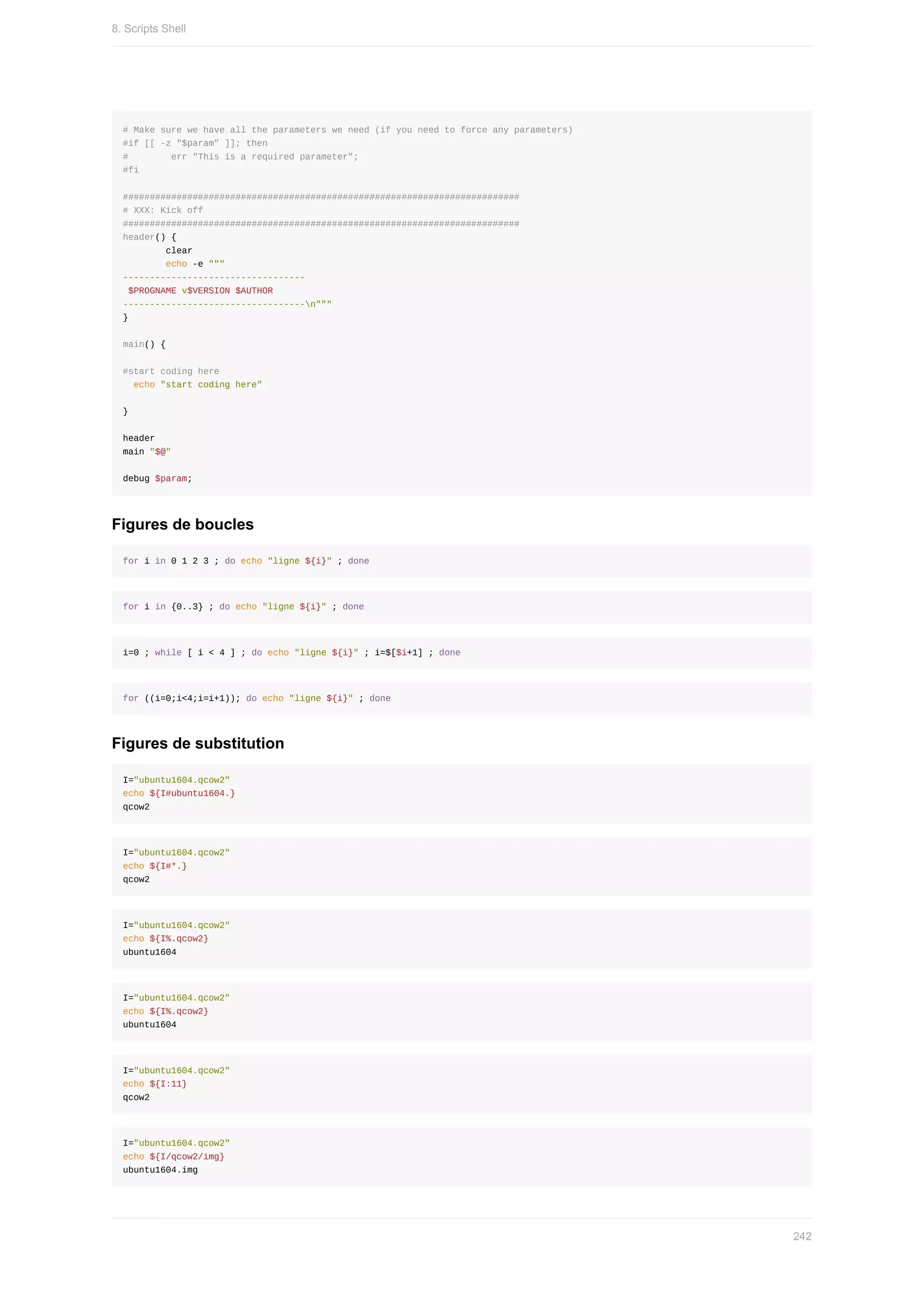 #	Make	sure	we	have	all	the	parameters	we	need	(if	you	need	to	force	any	parameters)
#if	[[	-z	"$param"	]];	then
#								err	"This	is	a	required	parameter";
#fi
##########################################################################
#	XXX:	Kick	off
##########################################################################
header()	{
								clear
								echo	-e	"""
----------------------------------
	$PROGNAME	v$VERSION	$AUTHOR
----------------------------------n"""
}
main()	{
#start	coding	here
		echo	"start	coding	here"
}
header
main	"$@"
debug	$param;
Figures	de	boucles
for	i	in	0	1	2	3	;	do	echo	"ligne	${i}"	;	done
for	i	in	{0..3}	;	do	echo	"ligne	${i}"	;	done
i=0	;	while	[	i	<	4	]	;	do	echo	"ligne	${i}"	;	i=$[$i+1]	;	done
for	((i=0;i<4;i=i+1));	do	echo	"ligne	${i}"	;	done
Figures	de	substitution
I="ubuntu1604.qcow2"
echo	${I#ubuntu1604.}
qcow2
I="ubuntu1604.qcow2"
echo	${I#*.}
qcow2
I="ubuntu1604.qcow2"
echo	${I%.qcow2}
ubuntu1604
I="ubuntu1604.qcow2"
echo	${I%.qcow2}
ubuntu1604
I="ubuntu1604.qcow2"
echo	${I:11}
qcow2
I="ubuntu1604.qcow2"
echo	${I/qcow2/img}
ubuntu1604.img
8.	Scripts	Shell
242
 
