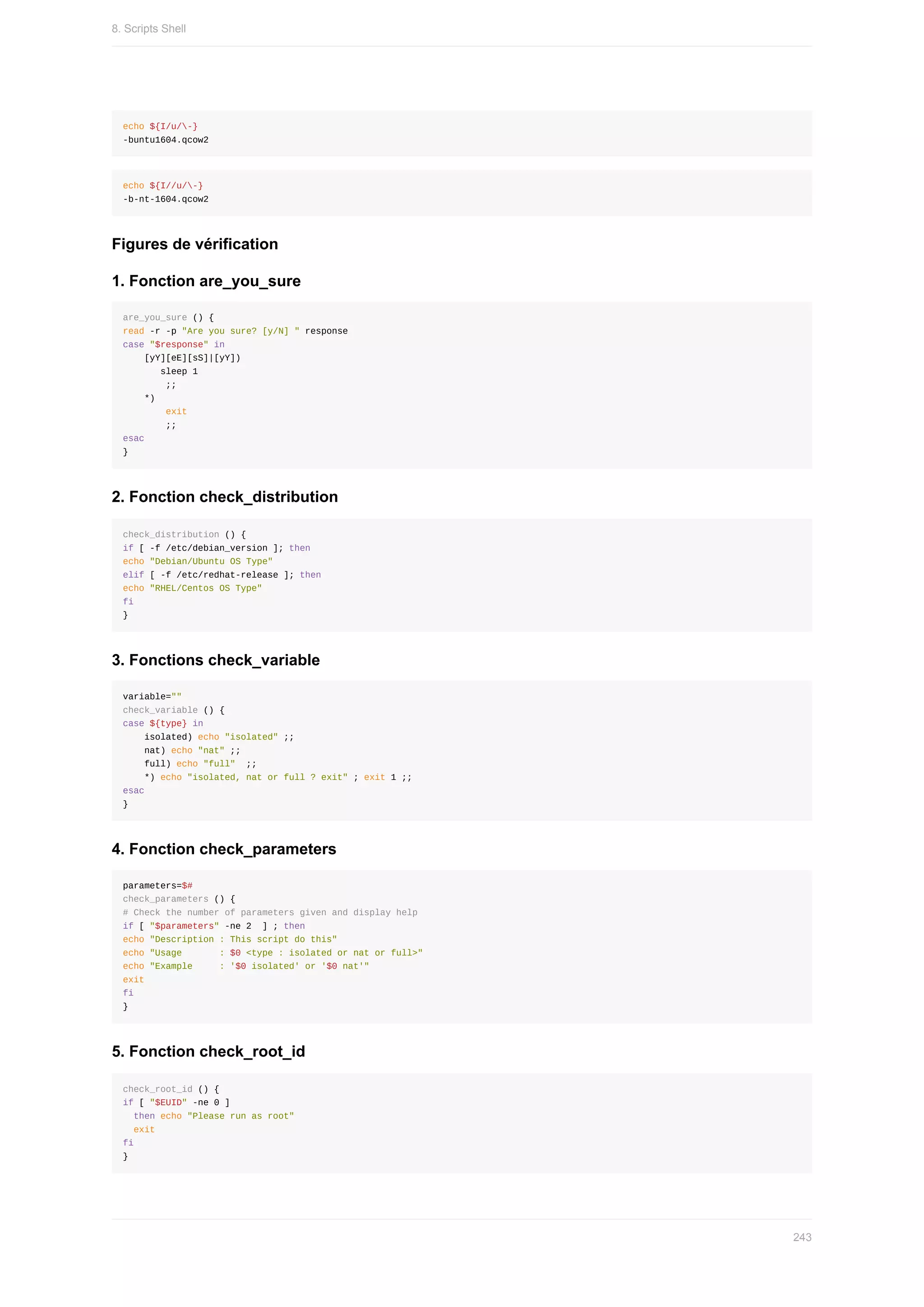 echo	${I/u/-}
-buntu1604.qcow2
echo	${I//u/-}
-b-nt-1604.qcow2
Figures	de	vérification
1.	Fonction	are_you_sure
are_you_sure	()	{
read	-r	-p	"Are	you	sure?	[y/N]	"	response
case	"$response"	in
				[yY][eE][sS]|[yY])
							sleep	1
								;;
				*)
								exit
								;;
esac
}
2.	Fonction	check_distribution
check_distribution	()	{
if	[	-f	/etc/debian_version	];	then
echo	"Debian/Ubuntu	OS	Type"
elif	[	-f	/etc/redhat-release	];	then
echo	"RHEL/Centos	OS	Type"
fi
}
3.	Fonctions	check_variable
variable=""
check_variable	()	{
case	${type}	in
				isolated)	echo	"isolated"	;;
				nat)	echo	"nat"	;;
				full)	echo	"full"		;;
				*)	echo	"isolated,	nat	or	full	?	exit"	;	exit	1	;;
esac
}
4.	Fonction	check_parameters
parameters=$#
check_parameters	()	{
#	Check	the	number	of	parameters	given	and	display	help
if	[	"$parameters"	-ne	2		]	;	then
echo	"Description	:	This	script	do	this"
echo	"Usage							:	$0	<type	:	isolated	or	nat	or	full>"
echo	"Example					:	'$0	isolated'	or	'$0	nat'"
exit
fi
}
5.	Fonction	check_root_id
check_root_id	()	{
if	[	"$EUID"	-ne	0	]
		then	echo	"Please	run	as	root"
		exit
fi
}
8.	Scripts	Shell
243
 