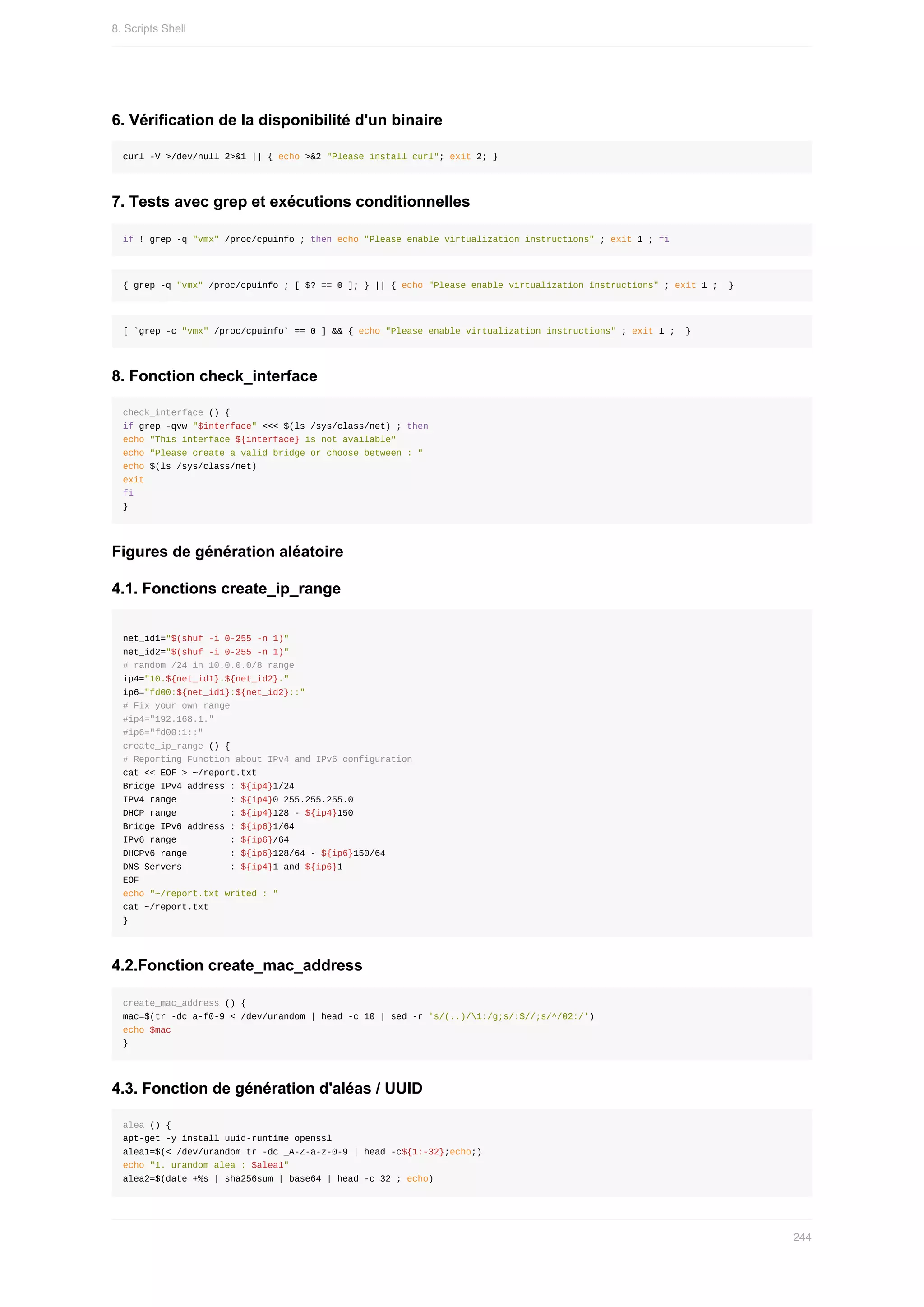 6.	Vérification	de	la	disponibilité	d'un	binaire
curl	-V	>/dev/null	2>&1	||	{	echo	>&2	"Please	install	curl";	exit	2;	}
7.	Tests	avec	grep	et	exécutions	conditionnelles
if	!	grep	-q	"vmx"	/proc/cpuinfo	;	then	echo	"Please	enable	virtualization	instructions"	;	exit	1	;	fi
{	grep	-q	"vmx"	/proc/cpuinfo	;	[	$?	==	0	];	}	||	{	echo	"Please	enable	virtualization	instructions"	;	exit	1	;		}
[	`grep	-c	"vmx"	/proc/cpuinfo`	==	0	]	&&	{	echo	"Please	enable	virtualization	instructions"	;	exit	1	;		}
8.	Fonction	check_interface
check_interface	()	{
if	grep	-qvw	"$interface"	<<<	$(ls	/sys/class/net)	;	then
echo	"This	interface	${interface}	is	not	available"
echo	"Please	create	a	valid	bridge	or	choose	between	:	"
echo	$(ls	/sys/class/net)
exit
fi
}
Figures	de	génération	aléatoire
4.1.	Fonctions	create_ip_range
net_id1="$(shuf	-i	0-255	-n	1)"
net_id2="$(shuf	-i	0-255	-n	1)"
#	random	/24	in	10.0.0.0/8	range
ip4="10.${net_id1}.${net_id2}."
ip6="fd00:${net_id1}:${net_id2}::"
#	Fix	your	own	range
#ip4="192.168.1."
#ip6="fd00:1::"
create_ip_range	()	{
#	Reporting	Function	about	IPv4	and	IPv6	configuration
cat	<<	EOF	>	~/report.txt
Bridge	IPv4	address	:	${ip4}1/24
IPv4	range										:	${ip4}0	255.255.255.0
DHCP	range										:	${ip4}128	-	${ip4}150
Bridge	IPv6	address	:	${ip6}1/64
IPv6	range										:	${ip6}/64
DHCPv6	range								:	${ip6}128/64	-	${ip6}150/64
DNS	Servers									:	${ip4}1	and	${ip6}1
EOF
echo	"~/report.txt	writed	:	"
cat	~/report.txt
}
4.2.Fonction	create_mac_address
create_mac_address	()	{
mac=$(tr	-dc	a-f0-9	<	/dev/urandom	|	head	-c	10	|	sed	-r	's/(..)/1:/g;s/:$//;s/^/02:/')
echo	$mac
}
4.3.	Fonction	de	génération	d'aléas	/	UUID
alea	()	{
apt-get	-y	install	uuid-runtime	openssl
alea1=$(<	/dev/urandom	tr	-dc	_A-Z-a-z-0-9	|	head	-c${1:-32};echo;)
echo	"1.	urandom	alea	:	$alea1"
alea2=$(date	+%s	|	sha256sum	|	base64	|	head	-c	32	;	echo)
8.	Scripts	Shell
244
 
