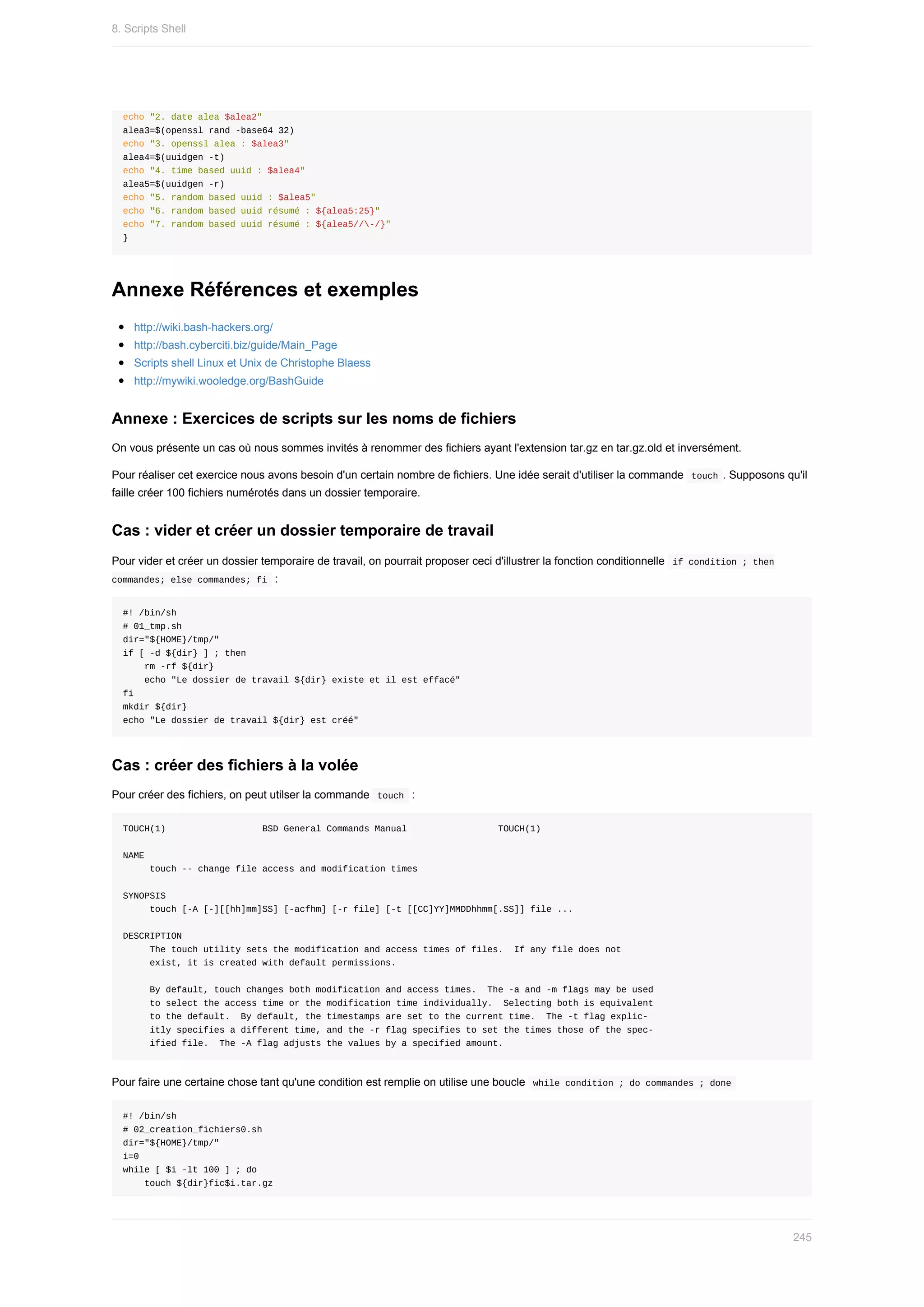 echo	"2.	date	alea	$alea2"
alea3=$(openssl	rand	-base64	32)
echo	"3.	openssl	alea	:	$alea3"
alea4=$(uuidgen	-t)
echo	"4.	time	based	uuid	:	$alea4"
alea5=$(uuidgen	-r)
echo	"5.	random	based	uuid	:	$alea5"
echo	"6.	random	based	uuid	résumé	:	${alea5:25}"
echo	"7.	random	based	uuid	résumé	:	${alea5//-/}"
}
Annexe	Références	et	exemples
http://wiki.bash-hackers.org/
http://bash.cyberciti.biz/guide/Main_Page
Scripts	shell	Linux	et	Unix	de	Christophe	Blaess
http://mywiki.wooledge.org/BashGuide
Annexe	:	Exercices	de	scripts	sur	les	noms	de	fichiers
On	vous	présente	un	cas	où	nous	sommes	invités	à	renommer	des	fichiers	ayant	l'extension	tar.gz	en	tar.gz.old	et	inversément.
Pour	réaliser	cet	exercice	nous	avons	besoin	d'un	certain	nombre	de	fichiers.	Une	idée	serait	d'utiliser	la	commande		
touch	.	Supposons	qu'il
faille	créer	100	fichiers	numérotés	dans	un	dossier	temporaire.
Cas	:	vider	et	créer	un	dossier	temporaire	de	travail
Pour	vider	et	créer	un	dossier	temporaire	de	travail,	on	pourrait	proposer	ceci	d'illustrer	la	fonction	conditionnelle		
if	condition	;	then
commandes;	else	commandes;	fi		:
#!	/bin/sh
#	01_tmp.sh
dir="${HOME}/tmp/"
if	[	-d	${dir}	]	;	then
				rm	-rf	${dir}
				echo	"Le	dossier	de	travail	${dir}	existe	et	il	est	effacé"
fi				
mkdir	${dir}
echo	"Le	dossier	de	travail	${dir}	est	créé"
Cas	:	créer	des	fichiers	à	la	volée
Pour	créer	des	fichiers,	on	peut	utilser	la	commande		
touch		:
TOUCH(1)																		BSD	General	Commands	Manual																	TOUCH(1)
NAME
					touch	--	change	file	access	and	modification	times
SYNOPSIS
					touch	[-A	[-][[hh]mm]SS]	[-acfhm]	[-r	file]	[-t	[[CC]YY]MMDDhhmm[.SS]]	file	...
DESCRIPTION
					The	touch	utility	sets	the	modification	and	access	times	of	files.		If	any	file	does	not
					exist,	it	is	created	with	default	permissions.
					By	default,	touch	changes	both	modification	and	access	times.		The	-a	and	-m	flags	may	be	used
					to	select	the	access	time	or	the	modification	time	individually.		Selecting	both	is	equivalent
					to	the	default.		By	default,	the	timestamps	are	set	to	the	current	time.		The	-t	flag	explic-
					itly	specifies	a	different	time,	and	the	-r	flag	specifies	to	set	the	times	those	of	the	spec-
					ified	file.		The	-A	flag	adjusts	the	values	by	a	specified	amount.
Pour	faire	une	certaine	chose	tant	qu'une	condition	est	remplie	on	utilise	une	boucle		
while	condition	;	do	commandes	;	done	
#!	/bin/sh
#	02_creation_fichiers0.sh
dir="${HOME}/tmp/"
i=0
while	[	$i	-lt	100	]	;	do
				touch	${dir}fic$i.tar.gz
8.	Scripts	Shell
245
 
