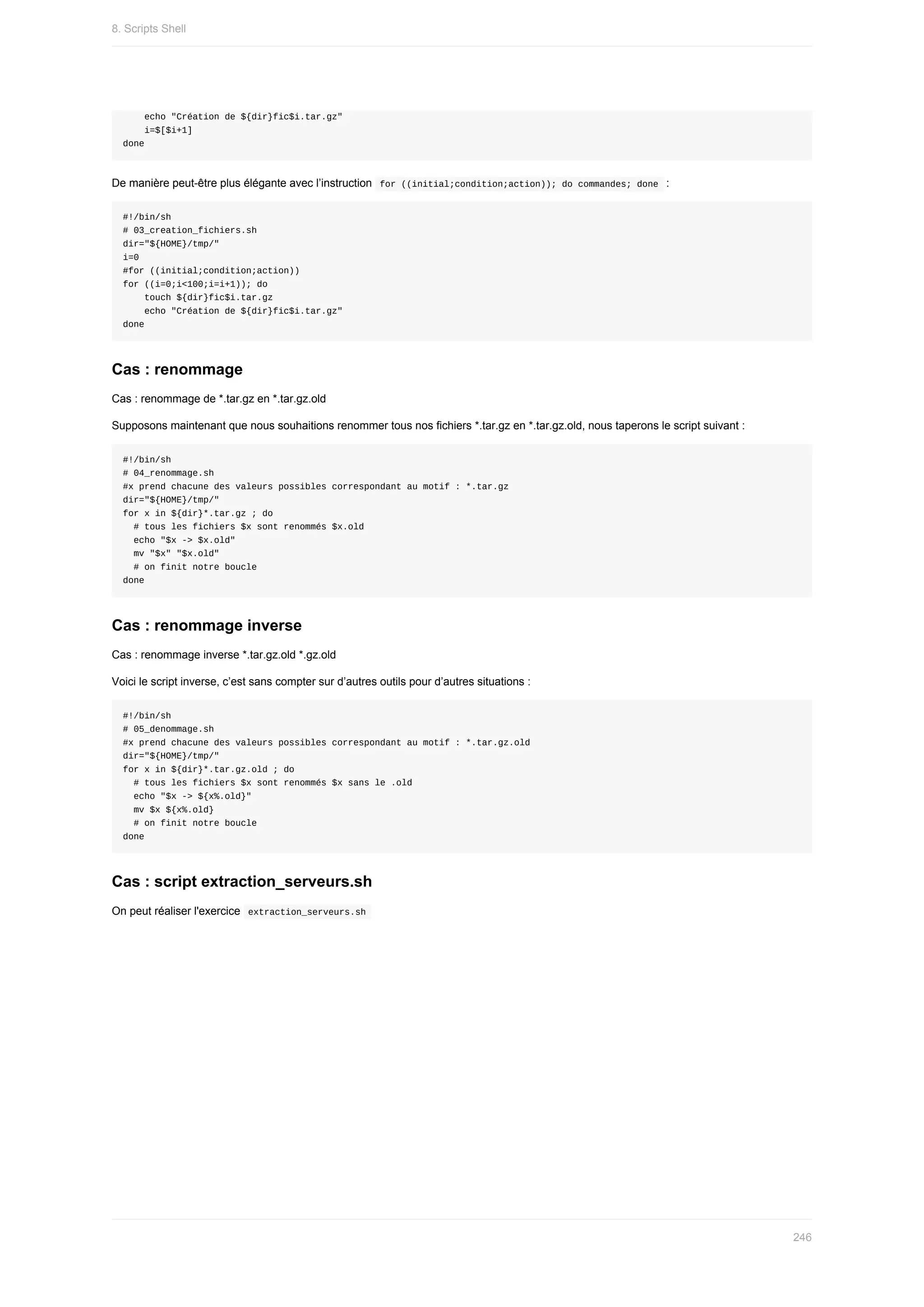 echo	"Création	de	${dir}fic$i.tar.gz"
				i=$[$i+1]
done
De	manière	peut-être	plus	élégante	avec	l’instruction		
for	((initial;condition;action));	do	commandes;	done		:
#!/bin/sh
#	03_creation_fichiers.sh
dir="${HOME}/tmp/"
i=0
#for	((initial;condition;action))
for	((i=0;i<100;i=i+1));	do
				touch	${dir}fic$i.tar.gz
				echo	"Création	de	${dir}fic$i.tar.gz"
done
Cas	:	renommage
Cas	:	renommage	de	*.tar.gz	en	*.tar.gz.old
Supposons	maintenant	que	nous	souhaitions	renommer	tous	nos	fichiers	*.tar.gz	en	*.tar.gz.old,	nous	taperons	le	script	suivant	:
#!/bin/sh
#	04_renommage.sh
#x	prend	chacune	des	valeurs	possibles	correspondant	au	motif	:	*.tar.gz
dir="${HOME}/tmp/"
for	x	in	${dir}*.tar.gz	;	do
		#	tous	les	fichiers	$x	sont	renommés	$x.old
		echo	"$x	->	$x.old"
		mv	"$x"	"$x.old"
		#	on	finit	notre	boucle
done
Cas	:	renommage	inverse
Cas	:	renommage	inverse	*.tar.gz.old	*.gz.old
Voici	le	script	inverse,	c’est	sans	compter	sur	d’autres	outils	pour	d’autres	situations	:
#!/bin/sh
#	05_denommage.sh
#x	prend	chacune	des	valeurs	possibles	correspondant	au	motif	:	*.tar.gz.old
dir="${HOME}/tmp/"
for	x	in	${dir}*.tar.gz.old	;	do
		#	tous	les	fichiers	$x	sont	renommés	$x	sans	le	.old
		echo	"$x	->	${x%.old}"
		mv	$x	${x%.old}
		#	on	finit	notre	boucle
done
Cas	:	script	extraction_serveurs.sh
On	peut	réaliser	l'exercice		
extraction_serveurs.sh	
8.	Scripts	Shell
246
 