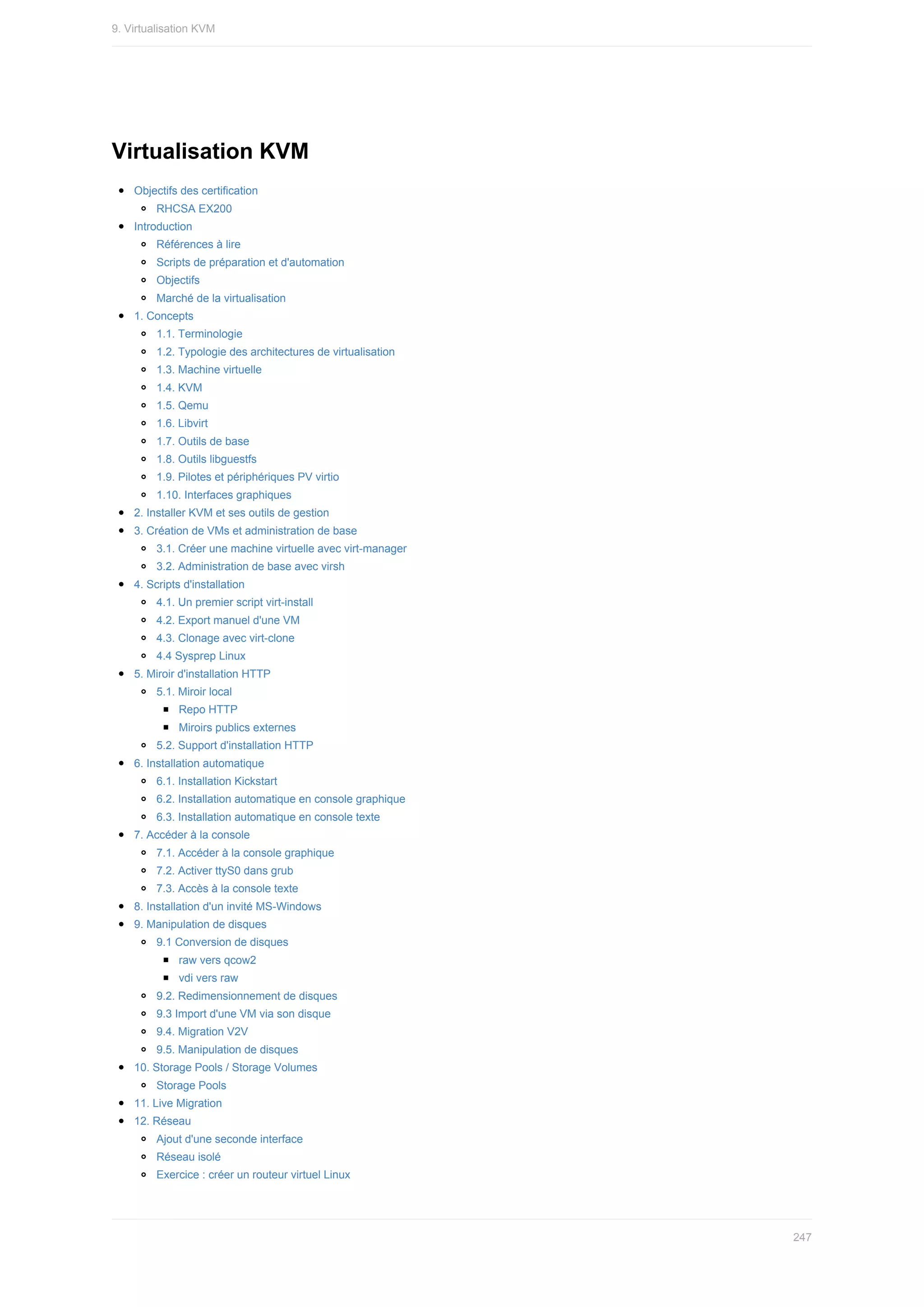 Virtualisation	KVM
Objectifs	des	certification
RHCSA	EX200
Introduction
Références	à	lire
Scripts	de	préparation	et	d'automation
Objectifs
Marché	de	la	virtualisation
1.	Concepts
1.1.	Terminologie
1.2.	Typologie	des	architectures	de	virtualisation
1.3.	Machine	virtuelle
1.4.	KVM
1.5.	Qemu
1.6.	Libvirt
1.7.	Outils	de	base
1.8.	Outils	libguestfs
1.9.	Pilotes	et	périphériques	PV	virtio
1.10.	Interfaces	graphiques
2.	Installer	KVM	et	ses	outils	de	gestion
3.	Création	de	VMs	et	administration	de	base
3.1.	Créer	une	machine	virtuelle	avec	virt-manager
3.2.	Administration	de	base	avec	virsh
4.	Scripts	d'installation
4.1.	Un	premier	script	virt-install
4.2.	Export	manuel	d'une	VM
4.3.	Clonage	avec	virt-clone
4.4	Sysprep	Linux
5.	Miroir	d'installation	HTTP
5.1.	Miroir	local
Repo	HTTP
Miroirs	publics	externes
5.2.	Support	d'installation	HTTP
6.	Installation	automatique
6.1.	Installation	Kickstart
6.2.	Installation	automatique	en	console	graphique
6.3.	Installation	automatique	en	console	texte
7.	Accéder	à	la	console
7.1.	Accéder	à	la	console	graphique
7.2.	Activer	ttyS0	dans	grub
7.3.	Accès	à	la	console	texte
8.	Installation	d'un	invité	MS-Windows
9.	Manipulation	de	disques
9.1	Conversion	de	disques
raw	vers	qcow2
vdi	vers	raw
9.2.	Redimensionnement	de	disques
9.3	Import	d'une	VM	via	son	disque
9.4.	Migration	V2V
9.5.	Manipulation	de	disques
10.	Storage	Pools	/	Storage	Volumes
Storage	Pools
11.	Live	Migration
12.	Réseau
Ajout	d'une	seconde	interface
Réseau	isolé
Exercice	:	créer	un	routeur	virtuel	Linux
9.	Virtualisation	KVM
247
 