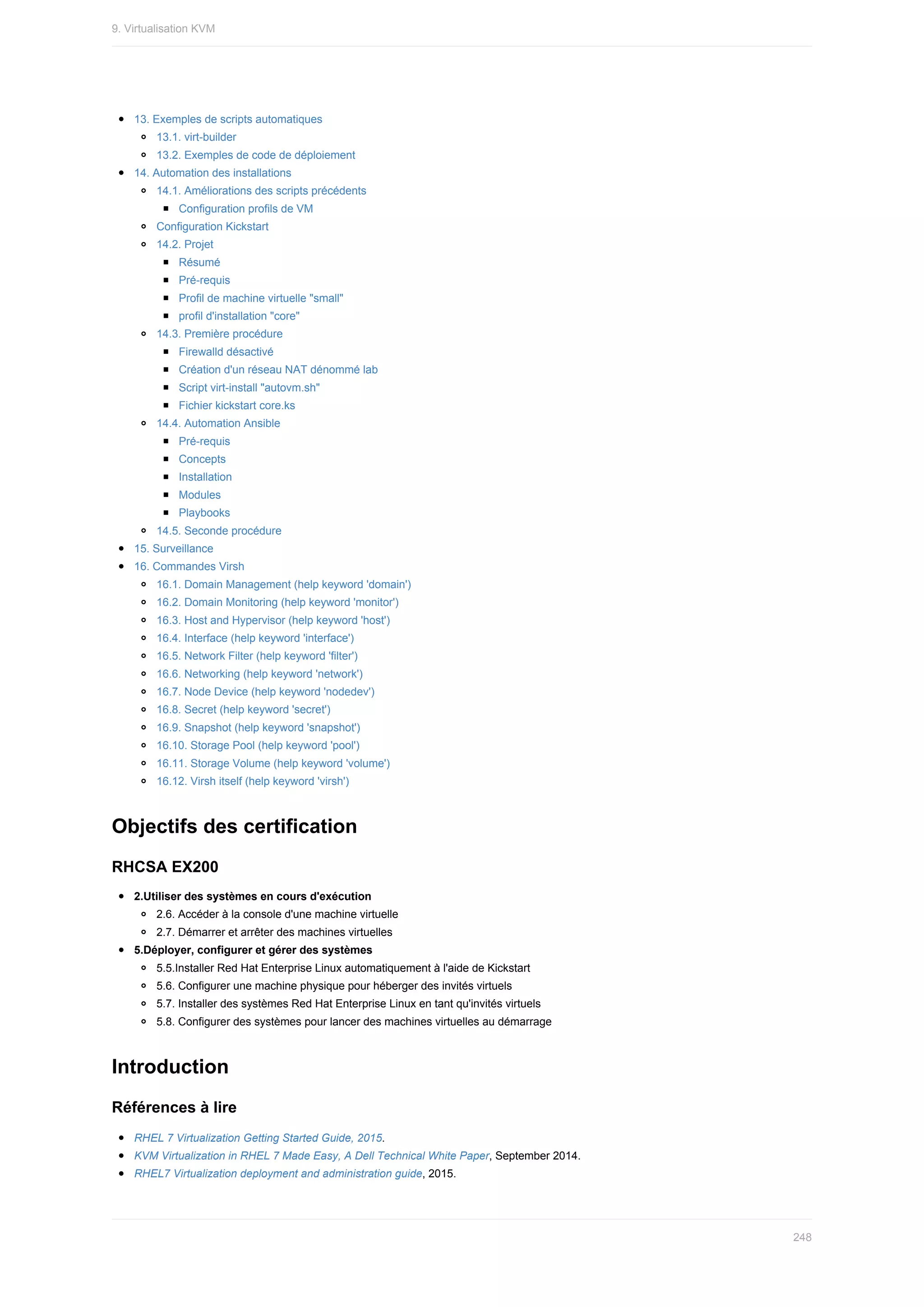 13.	Exemples	de	scripts	automatiques
13.1.	virt-builder
13.2.	Exemples	de	code	de	déploiement
14.	Automation	des	installations
14.1.	Améliorations	des	scripts	précédents
Configuration	profils	de	VM
Configuration	Kickstart
14.2.	Projet
Résumé
Pré-requis
Profil	de	machine	virtuelle	"small"
profil	d'installation	"core"
14.3.	Première	procédure
Firewalld	désactivé
Création	d'un	réseau	NAT	dénommé	lab
Script	virt-install	"autovm.sh"
Fichier	kickstart	core.ks
14.4.	Automation	Ansible
Pré-requis
Concepts
Installation
Modules
Playbooks
14.5.	Seconde	procédure
15.	Surveillance
16.	Commandes	Virsh
16.1.	Domain	Management	(help	keyword	'domain')
16.2.	Domain	Monitoring	(help	keyword	'monitor')
16.3.	Host	and	Hypervisor	(help	keyword	'host')
16.4.	Interface	(help	keyword	'interface')
16.5.	Network	Filter	(help	keyword	'filter')
16.6.	Networking	(help	keyword	'network')
16.7.	Node	Device	(help	keyword	'nodedev')
16.8.	Secret	(help	keyword	'secret')
16.9.	Snapshot	(help	keyword	'snapshot')
16.10.	Storage	Pool	(help	keyword	'pool')
16.11.	Storage	Volume	(help	keyword	'volume')
16.12.	Virsh	itself	(help	keyword	'virsh')
Objectifs	des	certification
RHCSA	EX200
2.Utiliser	des	systèmes	en	cours	d'exécution
2.6.	Accéder	à	la	console	d'une	machine	virtuelle
2.7.	Démarrer	et	arrêter	des	machines	virtuelles
5.Déployer,	configurer	et	gérer	des	systèmes
5.5.Installer	Red	Hat	Enterprise	Linux	automatiquement	à	l'aide	de	Kickstart
5.6.	Configurer	une	machine	physique	pour	héberger	des	invités	virtuels
5.7.	Installer	des	systèmes	Red	Hat	Enterprise	Linux	en	tant	qu'invités	virtuels
5.8.	Configurer	des	systèmes	pour	lancer	des	machines	virtuelles	au	démarrage
Introduction
Références	à	lire
RHEL	7	Virtualization	Getting	Started	Guide,	2015.
KVM	Virtualization	in	RHEL	7	Made	Easy,	A	Dell	Technical	White	Paper,	September	2014.
RHEL7	Virtualization	deployment	and	administration	guide,	2015.
9.	Virtualisation	KVM
248
 