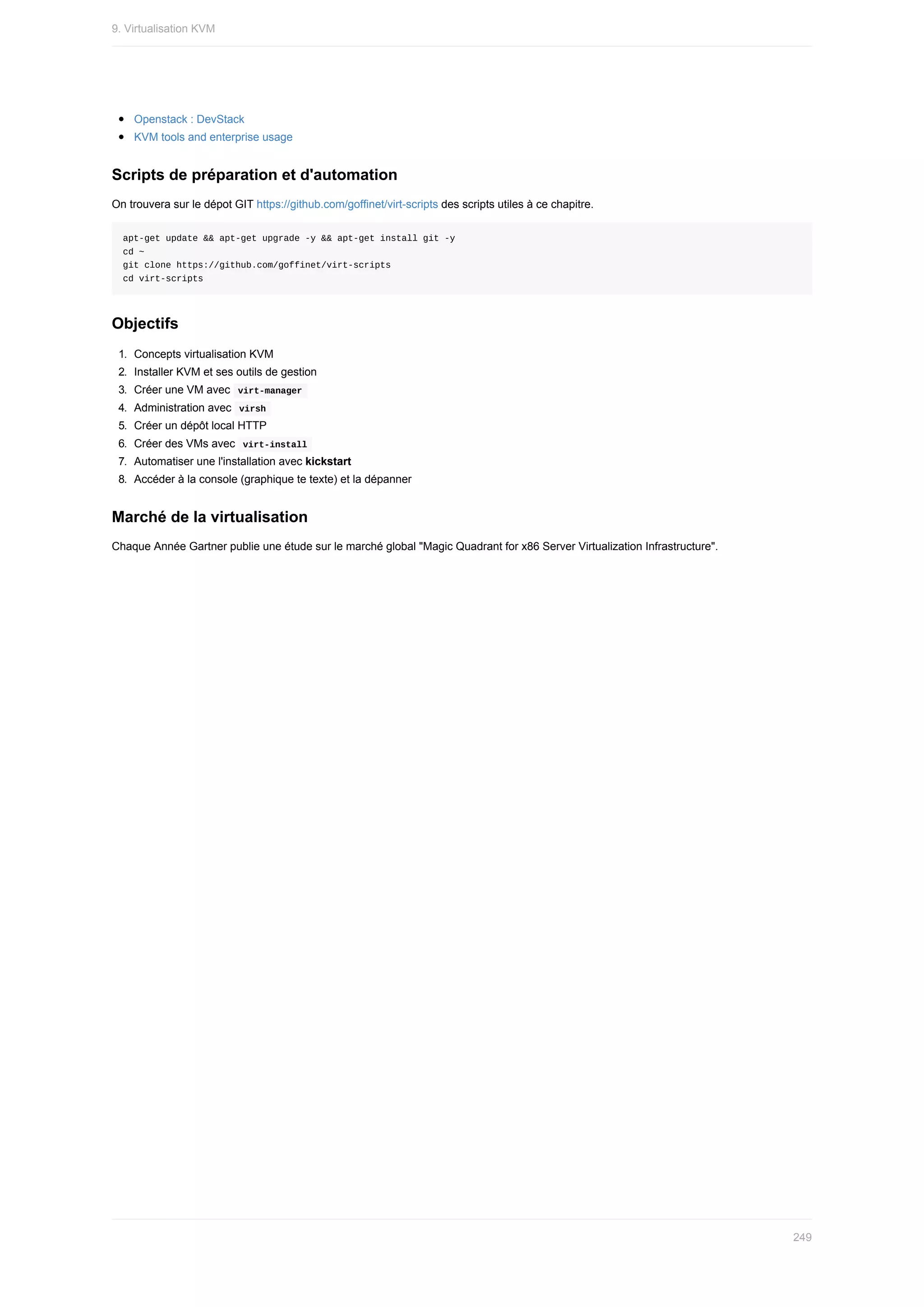 Openstack	:	DevStack
KVM	tools	and	enterprise	usage
Scripts	de	préparation	et	d'automation
On	trouvera	sur	le	dépot	GIT	https://github.com/goffinet/virt-scripts	des	scripts	utiles	à	ce	chapitre.
apt-get	update	&&	apt-get	upgrade	-y	&&	apt-get	install	git	-y
cd	~
git	clone	https://github.com/goffinet/virt-scripts
cd	virt-scripts
Objectifs
1.	 Concepts	virtualisation	KVM
2.	 Installer	KVM	et	ses	outils	de	gestion
3.	 Créer	une	VM	avec		
virt-manager	
4.	 Administration	avec		
virsh	
5.	 Créer	un	dépôt	local	HTTP
6.	 Créer	des	VMs	avec		
virt-install	
7.	 Automatiser	une	l'installation	avec	kickstart
8.	 Accéder	à	la	console	(graphique	te	texte)	et	la	dépanner
Marché	de	la	virtualisation
Chaque	Année	Gartner	publie	une	étude	sur	le	marché	global	"Magic	Quadrant	for	x86	Server	Virtualization	Infrastructure".
9.	Virtualisation	KVM
249
 