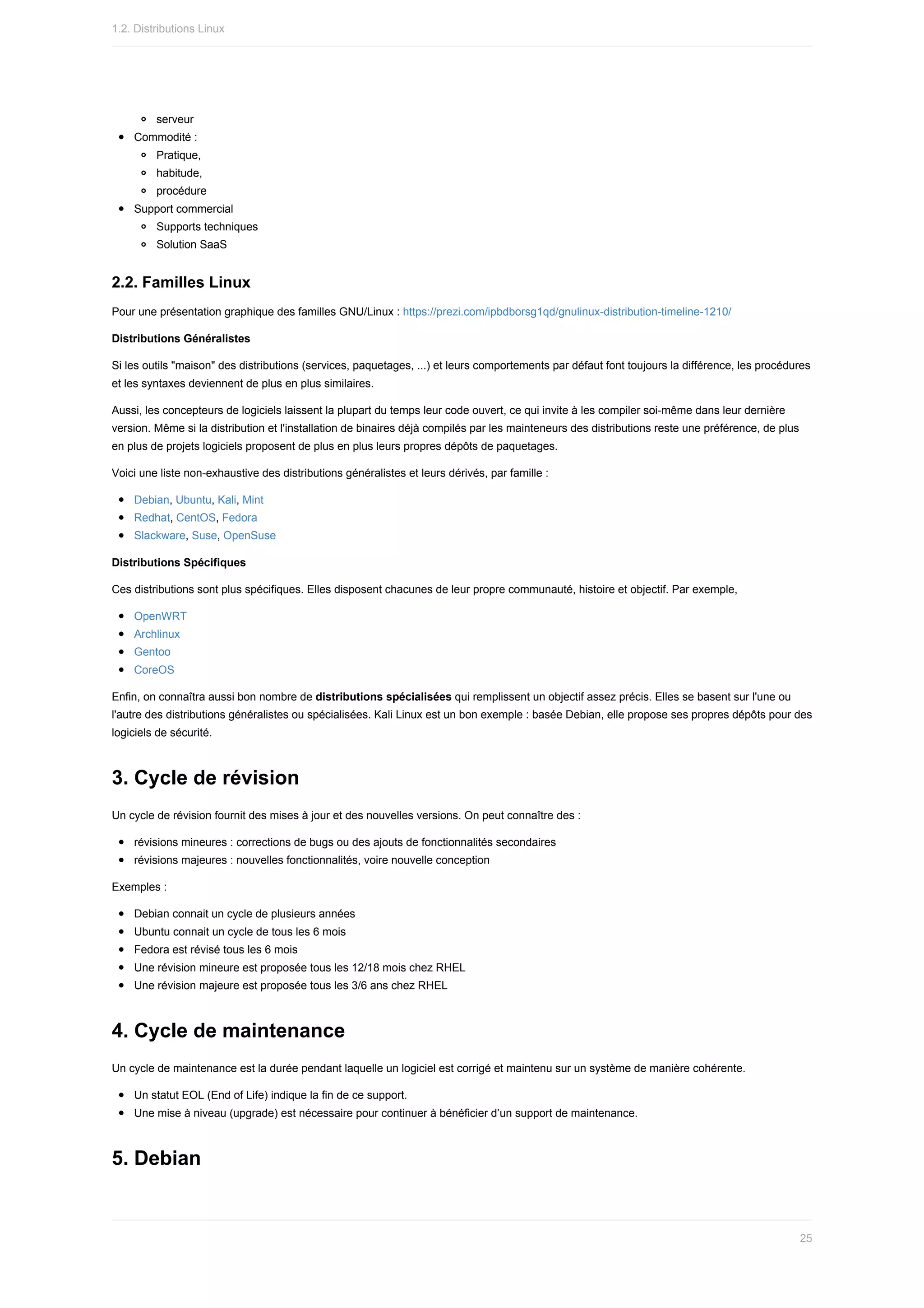 serveur
Commodité	:
Pratique,
habitude,
procédure
Support	commercial
Supports	techniques
Solution	SaaS
2.2.	Familles	Linux
Pour	une	présentation	graphique	des	familles	GNU/Linux	:	https://prezi.com/ipbdborsg1qd/gnulinux-distribution-timeline-1210/
Distributions	Généralistes
Si	les	outils	"maison"	des	distributions	(services,	paquetages,	...)	et	leurs	comportements	par	défaut	font	toujours	la	différence,	les	procédures
et	les	syntaxes	deviennent	de	plus	en	plus	similaires.
Aussi,	les	concepteurs	de	logiciels	laissent	la	plupart	du	temps	leur	code	ouvert,	ce	qui	invite	à	les	compiler	soi-même	dans	leur	dernière
version.	Même	si	la	distribution	et	l'installation	de	binaires	déjà	compilés	par	les	mainteneurs	des	distributions	reste	une	préférence,	de	plus
en	plus	de	projets	logiciels	proposent	de	plus	en	plus	leurs	propres	dépôts	de	paquetages.
Voici	une	liste	non-exhaustive	des	distributions	généralistes	et	leurs	dérivés,	par	famille	:
Debian,	Ubuntu,	Kali,	Mint
Redhat,	CentOS,	Fedora
Slackware,	Suse,	OpenSuse
Distributions	Spécifiques
Ces	distributions	sont	plus	spécifiques.	Elles	disposent	chacunes	de	leur	propre	communauté,	histoire	et	objectif.	Par	exemple,
OpenWRT
Archlinux
Gentoo
CoreOS
Enfin,	on	connaîtra	aussi	bon	nombre	de	distributions	spécialisées	qui	remplissent	un	objectif	assez	précis.	Elles	se	basent	sur	l'une	ou
l'autre	des	distributions	généralistes	ou	spécialisées.	Kali	Linux	est	un	bon	exemple	:	basée	Debian,	elle	propose	ses	propres	dépôts	pour	des
logiciels	de	sécurité.
3.	Cycle	de	révision
Un	cycle	de	révision	fournit	des	mises	à	jour	et	des	nouvelles	versions.	On	peut	connaître	des	:
révisions	mineures	:	corrections	de	bugs	ou	des	ajouts	de	fonctionnalités	secondaires
révisions	majeures	:	nouvelles	fonctionnalités,	voire	nouvelle	conception
Exemples	:
Debian	connait	un	cycle	de	plusieurs	années
Ubuntu	connait	un	cycle	de	tous	les	6	mois
Fedora	est	révisé	tous	les	6	mois
Une	révision	mineure	est	proposée	tous	les	12/18	mois	chez	RHEL
Une	révision	majeure	est	proposée	tous	les	3/6	ans	chez	RHEL
4.	Cycle	de	maintenance
Un	cycle	de	maintenance	est	la	durée	pendant	laquelle	un	logiciel	est	corrigé	et	maintenu	sur	un	système	de	manière	cohérente.
Un	statut	EOL	(End	of	Life)	indique	la	fin	de	ce	support.
Une	mise	à	niveau	(upgrade)	est	nécessaire	pour	continuer	à	bénéficier	d’un	support	de	maintenance.
5.	Debian
1.2.	Distributions	Linux
25
 