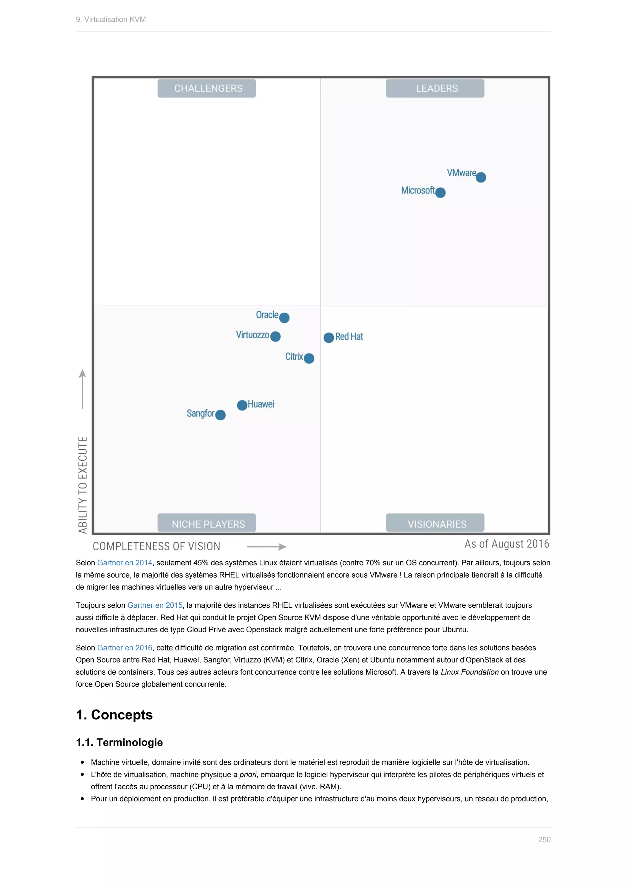 Selon	Gartner	en	2014,	seulement	45%	des	systèmes	Linux	étaient	virtualisés	(contre	70%	sur	un	OS	concurrent).	Par	ailleurs,	toujours	selon
la	même	source,	la	majorité	des	systèmes	RHEL	virtualisés	fonctionnaient	encore	sous	VMware	!	La	raison	principale	tiendrait	à	la	difficulté
de	migrer	les	machines	virtuelles	vers	un	autre	hyperviseur	...
Toujours	selon	Gartner	en	2015,	la	majorité	des	instances	RHEL	virtualisées	sont	exécutées	sur	VMware	et	VMware	semblerait	toujours
aussi	difficile	à	déplacer.	Red	Hat	qui	conduit	le	projet	Open	Source	KVM	dispose	d'une	véritable	opportunité	avec	le	développement	de
nouvelles	infrastructures	de	type	Cloud	Privé	avec	Openstack	malgré	actuellement	une	forte	préférence	pour	Ubuntu.
Selon	Gartner	en	2016,	cette	difficulté	de	migration	est	confirmée.	Toutefois,	on	trouvera	une	concurrence	forte	dans	les	solutions	basées
Open	Source	entre	Red	Hat,	Huawei,	Sangfor,	Virtuzzo	(KVM)	et	Citrix,	Oracle	(Xen)	et	Ubuntu	notamment	autour	d'OpenStack	et	des
solutions	de	containers.	Tous	ces	autres	acteurs	font	concurrence	contre	les	solutions	Microsoft.	A	travers	la	Linux	Foundation	on	trouve	une
force	Open	Source	globalement	concurrente.
1.	Concepts
1.1.	Terminologie
Machine	virtuelle,	domaine	invité	sont	des	ordinateurs	dont	le	matériel	est	reproduit	de	manière	logicielle	sur	l'hôte	de	virtualisation.
L'hôte	de	virtualisation,	machine	physique	a	priori,	embarque	le	logiciel	hyperviseur	qui	interprète	les	pilotes	de	périphériques	virtuels	et
offrent	l'accès	au	processeur	(CPU)	et	à	la	mémoire	de	travail	(vive,	RAM).
Pour	un	déploiement	en	production,	il	est	préférable	d'équiper	une	infrastructure	d'au	moins	deux	hyperviseurs,	un	réseau	de	production,
9.	Virtualisation	KVM
250
 