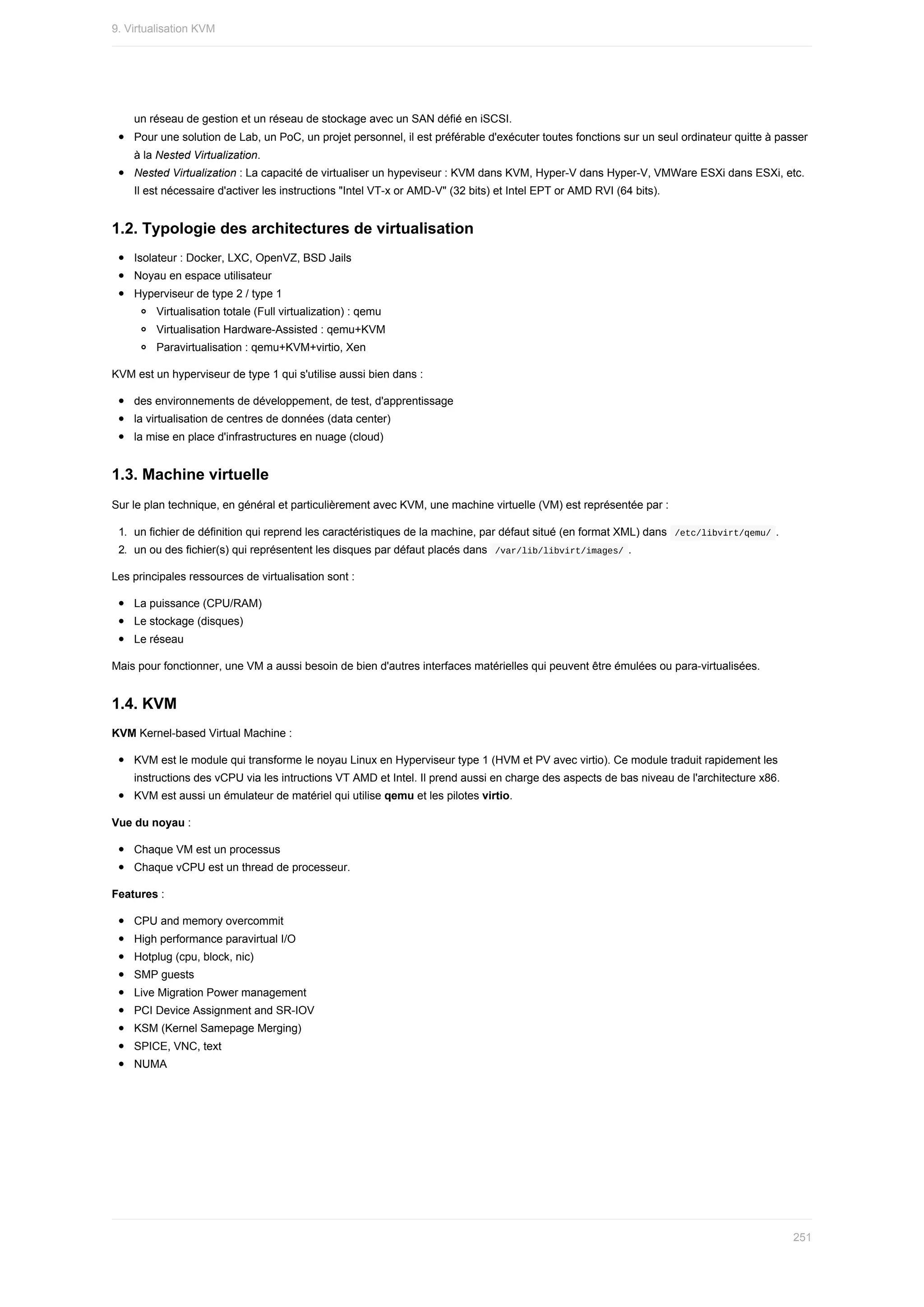 un	réseau	de	gestion	et	un	réseau	de	stockage	avec	un	SAN	défié	en	iSCSI.
Pour	une	solution	de	Lab,	un	PoC,	un	projet	personnel,	il	est	préférable	d'exécuter	toutes	fonctions	sur	un	seul	ordinateur	quitte	à	passer
à	la	Nested	Virtualization.
Nested	Virtualization	:	La	capacité	de	virtualiser	un	hypeviseur	:	KVM	dans	KVM,	Hyper-V	dans	Hyper-V,	VMWare	ESXi	dans	ESXi,	etc.
Il	est	nécessaire	d'activer	les	instructions	"Intel	VT-x	or	AMD-V"	(32	bits)	et	Intel	EPT	or	AMD	RVI	(64	bits).
1.2.	Typologie	des	architectures	de	virtualisation
Isolateur	:	Docker,	LXC,	OpenVZ,	BSD	Jails
Noyau	en	espace	utilisateur
Hyperviseur	de	type	2	/	type	1
Virtualisation	totale	(Full	virtualization)	:	qemu
Virtualisation	Hardware-Assisted	:	qemu+KVM
Paravirtualisation	:	qemu+KVM+virtio,	Xen
KVM	est	un	hyperviseur	de	type	1	qui	s'utilise	aussi	bien	dans	:
des	environnements	de	développement,	de	test,	d'apprentissage
la	virtualisation	de	centres	de	données	(data	center)
la	mise	en	place	d'infrastructures	en	nuage	(cloud)
1.3.	Machine	virtuelle
Sur	le	plan	technique,	en	général	et	particulièrement	avec	KVM,	une	machine	virtuelle	(VM)	est	représentée	par	:
1.	 un	fichier	de	définition	qui	reprend	les	caractéristiques	de	la	machine,	par	défaut	situé	(en	format	XML)	dans		
/etc/libvirt/qemu/	.
2.	 un	ou	des	fichier(s)	qui	représentent	les	disques	par	défaut	placés	dans		
/var/lib/libvirt/images/	.
Les	principales	ressources	de	virtualisation	sont	:
La	puissance	(CPU/RAM)
Le	stockage	(disques)
Le	réseau
Mais	pour	fonctionner,	une	VM	a	aussi	besoin	de	bien	d'autres	interfaces	matérielles	qui	peuvent	être	émulées	ou	para-virtualisées.
1.4.	KVM
KVM	Kernel-based	Virtual	Machine	:
KVM	est	le	module	qui	transforme	le	noyau	Linux	en	Hyperviseur	type	1	(HVM	et	PV	avec	virtio).	Ce	module	traduit	rapidement	les
instructions	des	vCPU	via	les	intructions	VT	AMD	et	Intel.	Il	prend	aussi	en	charge	des	aspects	de	bas	niveau	de	l'architecture	x86.
KVM	est	aussi	un	émulateur	de	matériel	qui	utilise	qemu	et	les	pilotes	virtio.
Vue	du	noyau	:
Chaque	VM	est	un	processus
Chaque	vCPU	est	un	thread	de	processeur.
Features	:
CPU	and	memory	overcommit
High	performance	paravirtual	I/O
Hotplug	(cpu,	block,	nic)
SMP	guests
Live	Migration	Power	management
PCI	Device	Assignment	and	SR-IOV
KSM	(Kernel	Samepage	Merging)
SPICE,	VNC,	text
NUMA
9.	Virtualisation	KVM
251
 