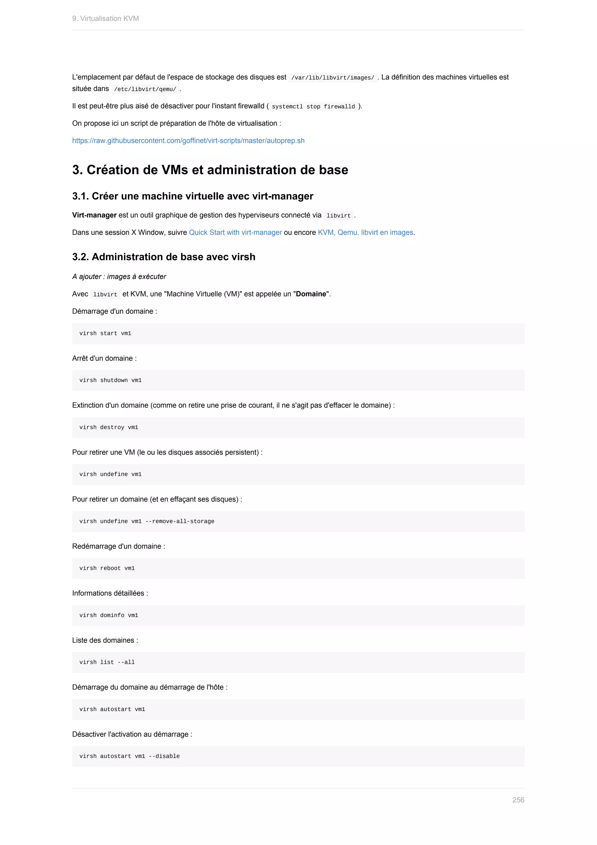 L'emplacement	par	défaut	de	l'espace	de	stockage	des	disques	est		
/var/lib/libvirt/images/	.	La	définition	des	machines	virtuelles	est
située	dans		
/etc/libvirt/qemu/	.
Il	est	peut-être	plus	aisé	de	désactiver	pour	l'instant	firewalld	(	
systemctl	stop	firewalld	).
On	propose	ici	un	script	de	préparation	de	l'hôte	de	virtualisation	:
https://raw.githubusercontent.com/goffinet/virt-scripts/master/autoprep.sh
3.	Création	de	VMs	et	administration	de	base
3.1.	Créer	une	machine	virtuelle	avec	virt-manager
Virt-manager	est	un	outil	graphique	de	gestion	des	hyperviseurs	connecté	via		
libvirt	.
Dans	une	session	X	Window,	suivre	Quick	Start	with	virt-manager	ou	encore	KVM,	Qemu,	libvirt	en	images.
3.2.	Administration	de	base	avec	virsh
A	ajouter	:	images	à	exécuter
Avec		
libvirt		et	KVM,	une	"Machine	Virtuelle	(VM)"	est	appelée	un	"Domaine".
Démarrage	d'un	domaine	:
virsh	start	vm1
Arrêt	d'un	domaine	:
virsh	shutdown	vm1
Extinction	d'un	domaine	(comme	on	retire	une	prise	de	courant,	il	ne	s'agit	pas	d'effacer	le	domaine)	:
virsh	destroy	vm1
Pour	retirer	une	VM	(le	ou	les	disques	associés	persistent)	:
virsh	undefine	vm1
Pour	retirer	un	domaine	(et	en	effaçant	ses	disques)	:
virsh	undefine	vm1	--remove-all-storage
Redémarrage	d'un	domaine	:
virsh	reboot	vm1
Informations	détaillées	:
virsh	dominfo	vm1
Liste	des	domaines	:
virsh	list	--all
Démarrage	du	domaine	au	démarrage	de	l'hôte	:
virsh	autostart	vm1
Désactiver	l'activation	au	démarrage	:
virsh	autostart	vm1	--disable
9.	Virtualisation	KVM
256
 