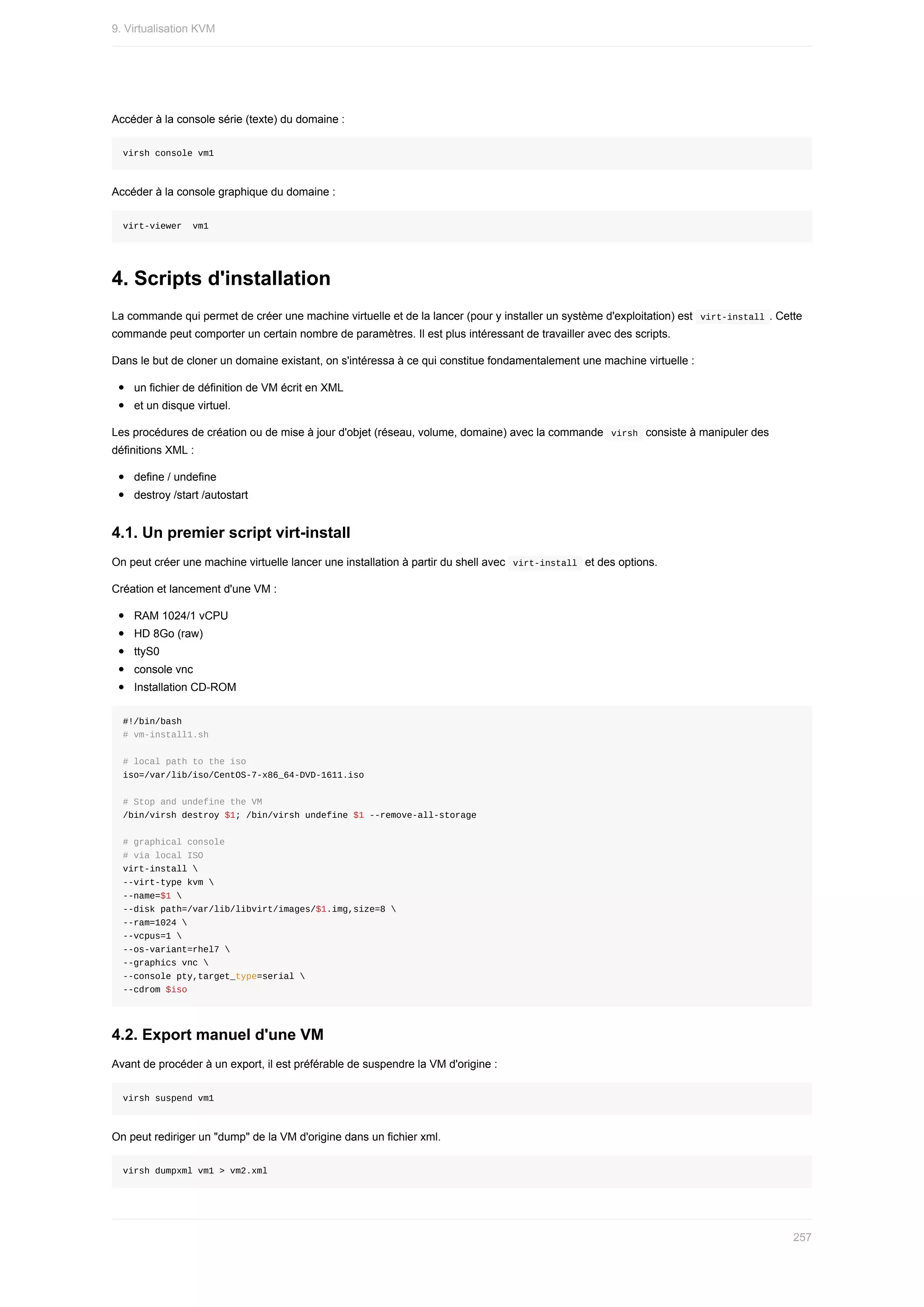 Accéder	à	la	console	série	(texte)	du	domaine	:
virsh	console	vm1
Accéder	à	la	console	graphique	du	domaine	:
virt-viewer		vm1
4.	Scripts	d'installation
La	commande	qui	permet	de	créer	une	machine	virtuelle	et	de	la	lancer	(pour	y	installer	un	système	d'exploitation)	est		
virt-install	.	Cette
commande	peut	comporter	un	certain	nombre	de	paramètres.	Il	est	plus	intéressant	de	travailler	avec	des	scripts.
Dans	le	but	de	cloner	un	domaine	existant,	on	s'intéressa	à	ce	qui	constitue	fondamentalement	une	machine	virtuelle	:
un	fichier	de	définition	de	VM	écrit	en	XML
et	un	disque	virtuel.
Les	procédures	de	création	ou	de	mise	à	jour	d'objet	(réseau,	volume,	domaine)	avec	la	commande		
virsh		consiste	à	manipuler	des
définitions	XML	:
define	/	undefine
destroy	/start	/autostart
4.1.	Un	premier	script	virt-install
On	peut	créer	une	machine	virtuelle	lancer	une	installation	à	partir	du	shell	avec		
virt-install		et	des	options.
Création	et	lancement	d'une	VM	:
RAM	1024/1	vCPU
HD	8Go	(raw)
ttyS0
console	vnc
Installation	CD-ROM
#!/bin/bash
#	vm-install1.sh
#	local	path	to	the	iso
iso=/var/lib/iso/CentOS-7-x86_64-DVD-1611.iso
#	Stop	and	undefine	the	VM
/bin/virsh	destroy	$1;	/bin/virsh	undefine	$1	--remove-all-storage
#	graphical	console
#	via	local	ISO
virt-install	
--virt-type	kvm	
--name=$1	
--disk	path=/var/lib/libvirt/images/$1.img,size=8	
--ram=1024	
--vcpus=1	
--os-variant=rhel7	
--graphics	vnc	
--console	pty,target_type=serial	
--cdrom	$iso
4.2.	Export	manuel	d'une	VM
Avant	de	procéder	à	un	export,	il	est	préférable	de	suspendre	la	VM	d'origine	:
virsh	suspend	vm1
On	peut	rediriger	un	"dump"	de	la	VM	d'origine	dans	un	fichier	xml.
virsh	dumpxml	vm1	>	vm2.xml
9.	Virtualisation	KVM
257
 