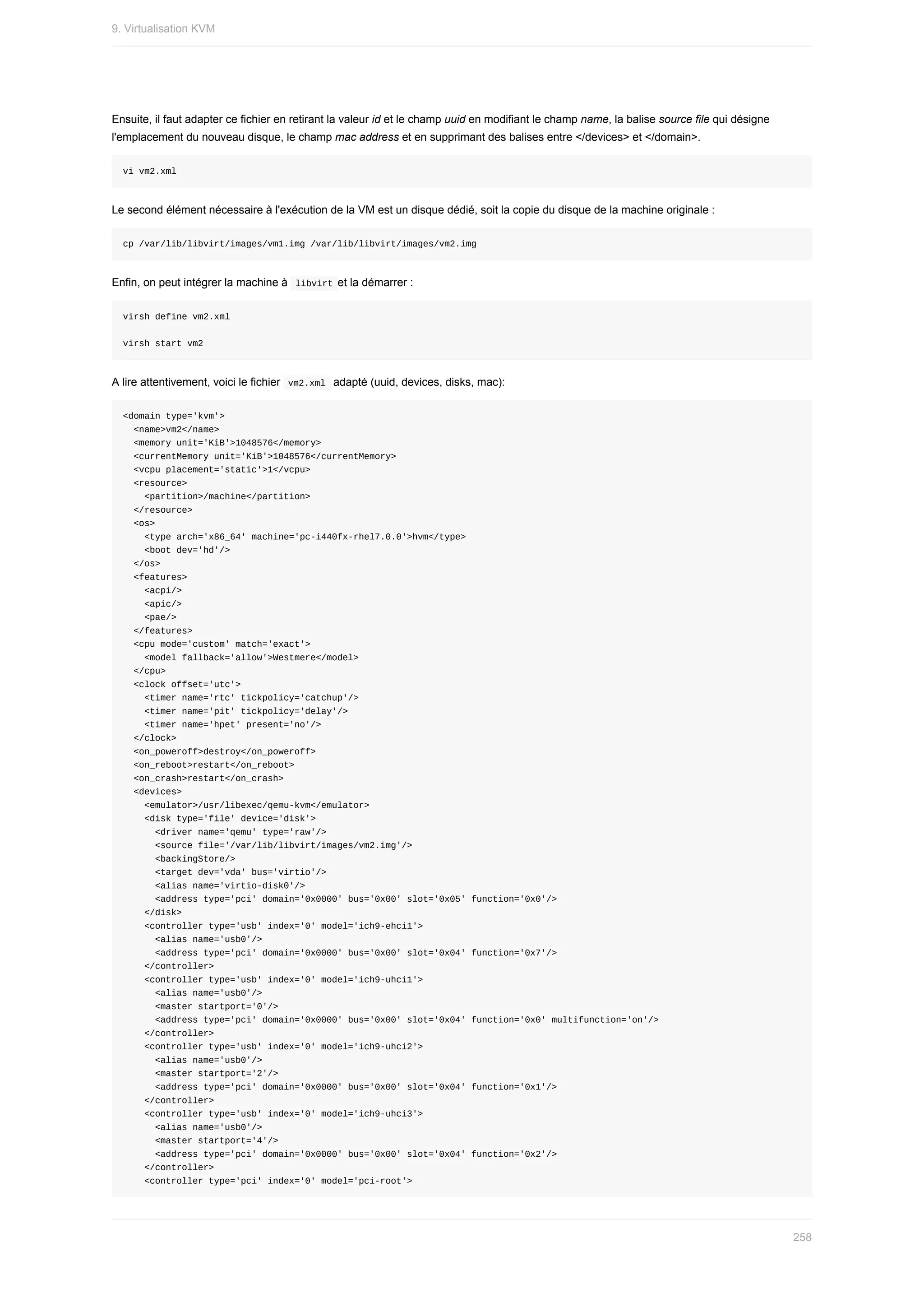 Ensuite,	il	faut	adapter	ce	fichier	en	retirant	la	valeur	id	et	le	champ	uuid	en	modifiant	le	champ	name,	la	balise	source	file	qui	désigne
l'emplacement	du	nouveau	disque,	le	champ	mac	address	et	en	supprimant	des	balises	entre	</devices>	et	</domain>.
vi	vm2.xml
Le	second	élément	nécessaire	à	l'exécution	de	la	VM	est	un	disque	dédié,	soit	la	copie	du	disque	de	la	machine	originale	:
cp	/var/lib/libvirt/images/vm1.img	/var/lib/libvirt/images/vm2.img
Enfin,	on	peut	intégrer	la	machine	à		
libvirt	et	la	démarrer	:
virsh	define	vm2.xml
virsh	start	vm2
A	lire	attentivement,	voici	le	fichier		
vm2.xml		adapté	(uuid,	devices,	disks,	mac):
<domain	type='kvm'>
		<name>vm2</name>
		<memory	unit='KiB'>1048576</memory>
		<currentMemory	unit='KiB'>1048576</currentMemory>
		<vcpu	placement='static'>1</vcpu>
		<resource>
				<partition>/machine</partition>
		</resource>
		<os>
				<type	arch='x86_64'	machine='pc-i440fx-rhel7.0.0'>hvm</type>
				<boot	dev='hd'/>
		</os>
		<features>
				<acpi/>
				<apic/>
				<pae/>
		</features>
		<cpu	mode='custom'	match='exact'>
				<model	fallback='allow'>Westmere</model>
		</cpu>
		<clock	offset='utc'>
				<timer	name='rtc'	tickpolicy='catchup'/>
				<timer	name='pit'	tickpolicy='delay'/>
				<timer	name='hpet'	present='no'/>
		</clock>
		<on_poweroff>destroy</on_poweroff>
		<on_reboot>restart</on_reboot>
		<on_crash>restart</on_crash>
		<devices>
				<emulator>/usr/libexec/qemu-kvm</emulator>
				<disk	type='file'	device='disk'>
						<driver	name='qemu'	type='raw'/>
						<source	file='/var/lib/libvirt/images/vm2.img'/>
						<backingStore/>
						<target	dev='vda'	bus='virtio'/>
						<alias	name='virtio-disk0'/>
						<address	type='pci'	domain='0x0000'	bus='0x00'	slot='0x05'	function='0x0'/>
				</disk>
				<controller	type='usb'	index='0'	model='ich9-ehci1'>
						<alias	name='usb0'/>
						<address	type='pci'	domain='0x0000'	bus='0x00'	slot='0x04'	function='0x7'/>
				</controller>
				<controller	type='usb'	index='0'	model='ich9-uhci1'>
						<alias	name='usb0'/>
						<master	startport='0'/>
						<address	type='pci'	domain='0x0000'	bus='0x00'	slot='0x04'	function='0x0'	multifunction='on'/>
				</controller>
				<controller	type='usb'	index='0'	model='ich9-uhci2'>
						<alias	name='usb0'/>
						<master	startport='2'/>
						<address	type='pci'	domain='0x0000'	bus='0x00'	slot='0x04'	function='0x1'/>
				</controller>
				<controller	type='usb'	index='0'	model='ich9-uhci3'>
						<alias	name='usb0'/>
						<master	startport='4'/>
						<address	type='pci'	domain='0x0000'	bus='0x00'	slot='0x04'	function='0x2'/>
				</controller>
				<controller	type='pci'	index='0'	model='pci-root'>
9.	Virtualisation	KVM
258
 