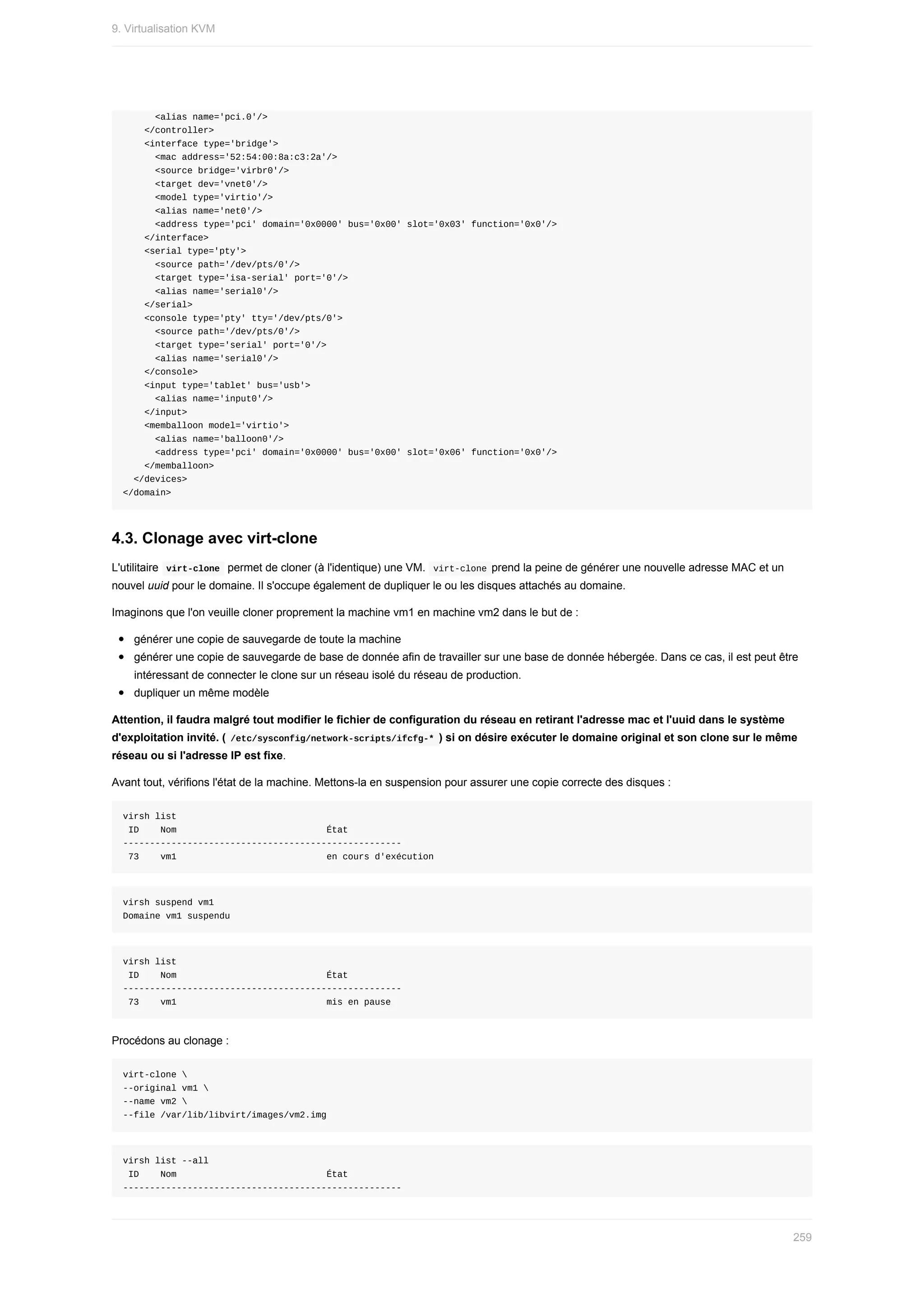 <alias	name='pci.0'/>
				</controller>
				<interface	type='bridge'>
						<mac	address='52:54:00:8a:c3:2a'/>
						<source	bridge='virbr0'/>
						<target	dev='vnet0'/>
						<model	type='virtio'/>
						<alias	name='net0'/>
						<address	type='pci'	domain='0x0000'	bus='0x00'	slot='0x03'	function='0x0'/>
				</interface>
				<serial	type='pty'>
						<source	path='/dev/pts/0'/>
						<target	type='isa-serial'	port='0'/>
						<alias	name='serial0'/>
				</serial>
				<console	type='pty'	tty='/dev/pts/0'>
						<source	path='/dev/pts/0'/>
						<target	type='serial'	port='0'/>
						<alias	name='serial0'/>
				</console>
				<input	type='tablet'	bus='usb'>
						<alias	name='input0'/>
				</input>
				<memballoon	model='virtio'>
						<alias	name='balloon0'/>
						<address	type='pci'	domain='0x0000'	bus='0x00'	slot='0x06'	function='0x0'/>
				</memballoon>
		</devices>
</domain>
4.3.	Clonage	avec	virt-clone
L'utilitaire		
virt-clone		permet	de	cloner	(à	l'identique)	une	VM.		
virt-clone	prend	la	peine	de	générer	une	nouvelle	adresse	MAC	et	un
nouvel	uuid	pour	le	domaine.	Il	s'occupe	également	de	dupliquer	le	ou	les	disques	attachés	au	domaine.
Imaginons	que	l'on	veuille	cloner	proprement	la	machine	vm1	en	machine	vm2	dans	le	but	de	:
générer	une	copie	de	sauvegarde	de	toute	la	machine
générer	une	copie	de	sauvegarde	de	base	de	donnée	afin	de	travailler	sur	une	base	de	donnée	hébergée.	Dans	ce	cas,	il	est	peut	être
intéressant	de	connecter	le	clone	sur	un	réseau	isolé	du	réseau	de	production.
dupliquer	un	même	modèle
Attention,	il	faudra	malgré	tout	modifier	le	fichier	de	configuration	du	réseau	en	retirant	l'adresse	mac	et	l'uuid	dans	le	système
d'exploitation	invité.	(	
/etc/sysconfig/network-scripts/ifcfg-*	)	si	on	désire	exécuter	le	domaine	original	et	son	clone	sur	le	même
réseau	ou	si	l'adresse	IP	est	fixe.
Avant	tout,	vérifions	l'état	de	la	machine.	Mettons-la	en	suspension	pour	assurer	une	copie	correcte	des	disques	:
virsh	list
	ID				Nom																												État
----------------------------------------------------
	73				vm1																												en	cours	d'exécution
virsh	suspend	vm1
Domaine	vm1	suspendu
virsh	list
	ID				Nom																												État
----------------------------------------------------
	73				vm1																												mis	en	pause
Procédons	au	clonage	:
virt-clone	
--original	vm1	
--name	vm2	
--file	/var/lib/libvirt/images/vm2.img
virsh	list	--all
	ID				Nom																												État
----------------------------------------------------
9.	Virtualisation	KVM
259
 
