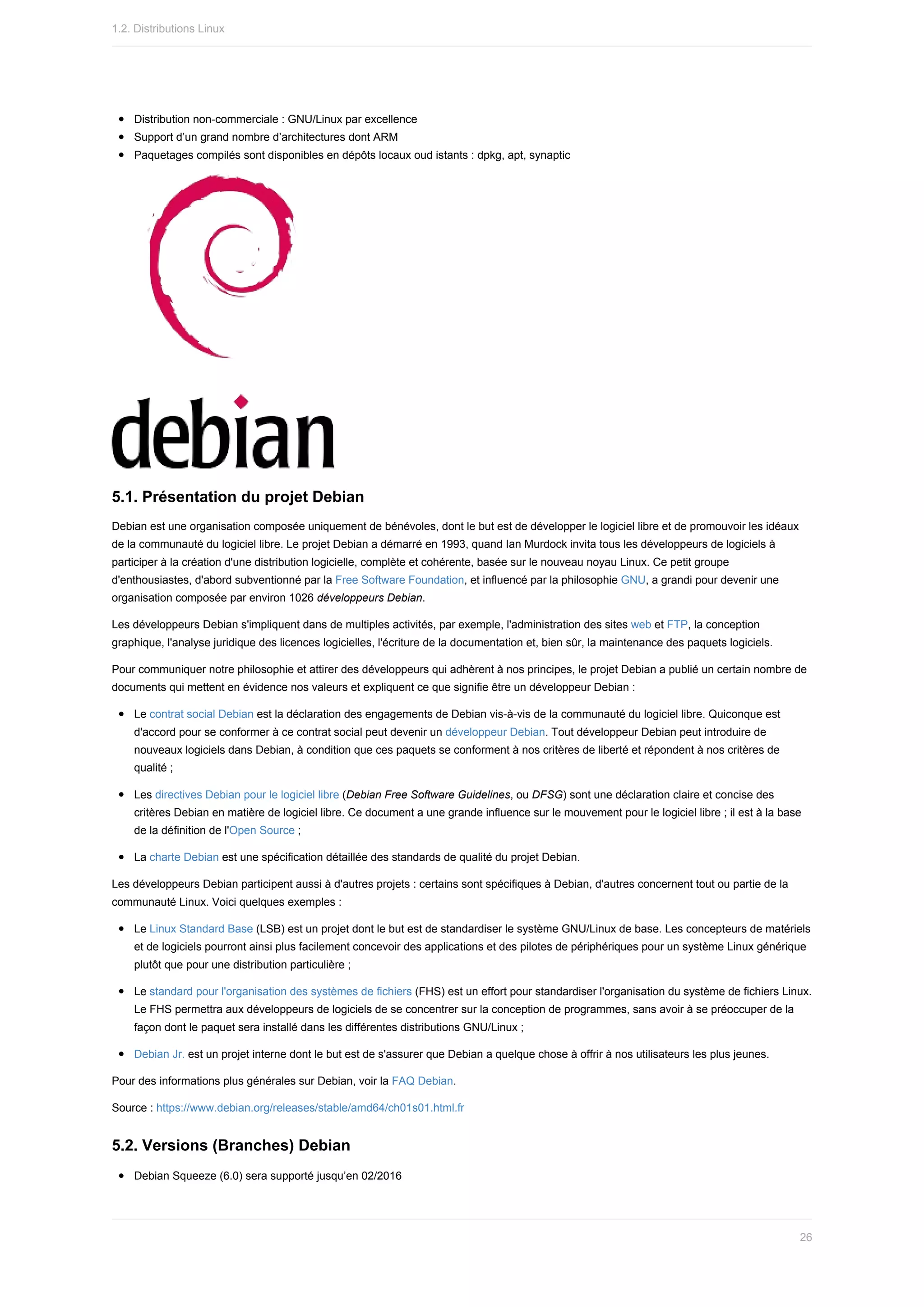 Distribution	non-commerciale	:	GNU/Linux	par	excellence
Support	d’un	grand	nombre	d’architectures	dont	ARM
Paquetages	compilés	sont	disponibles	en	dépôts	locaux	oud	istants	:	dpkg,	apt,	synaptic
5.1.	Présentation	du	projet	Debian
Debian	est	une	organisation	composée	uniquement	de	bénévoles,	dont	le	but	est	de	développer	le	logiciel	libre	et	de	promouvoir	les	idéaux
de	la	communauté	du	logiciel	libre.	Le	projet	Debian	a	démarré	en	1993,	quand	Ian	Murdock	invita	tous	les	développeurs	de	logiciels	à
participer	à	la	création	d'une	distribution	logicielle,	complète	et	cohérente,	basée	sur	le	nouveau	noyau	Linux.	Ce	petit	groupe
d'enthousiastes,	d'abord	subventionné	par	la	Free	Software	Foundation,	et	influencé	par	la	philosophie	GNU,	a	grandi	pour	devenir	une
organisation	composée	par	environ	1026	développeurs	Debian.
Les	développeurs	Debian	s'impliquent	dans	de	multiples	activités,	par	exemple,	l'administration	des	sites	web	et	FTP,	la	conception
graphique,	l'analyse	juridique	des	licences	logicielles,	l'écriture	de	la	documentation	et,	bien	sûr,	la	maintenance	des	paquets	logiciels.
Pour	communiquer	notre	philosophie	et	attirer	des	développeurs	qui	adhèrent	à	nos	principes,	le	projet	Debian	a	publié	un	certain	nombre	de
documents	qui	mettent	en	évidence	nos	valeurs	et	expliquent	ce	que	signifie	être	un	développeur	Debian	:
Le	contrat	social	Debian	est	la	déclaration	des	engagements	de	Debian	vis-à-vis	de	la	communauté	du	logiciel	libre.	Quiconque	est
d'accord	pour	se	conformer	à	ce	contrat	social	peut	devenir	un	développeur	Debian.	Tout	développeur	Debian	peut	introduire	de
nouveaux	logiciels	dans	Debian,	à	condition	que	ces	paquets	se	conforment	à	nos	critères	de	liberté	et	répondent	à	nos	critères	de
qualité	;
Les	directives	Debian	pour	le	logiciel	libre	(Debian	Free	Software	Guidelines,	ou	DFSG)	sont	une	déclaration	claire	et	concise	des
critères	Debian	en	matière	de	logiciel	libre.	Ce	document	a	une	grande	influence	sur	le	mouvement	pour	le	logiciel	libre	;	il	est	à	la	base
de	la	définition	de	l'Open	Source	;
La	charte	Debian	est	une	spécification	détaillée	des	standards	de	qualité	du	projet	Debian.
Les	développeurs	Debian	participent	aussi	à	d'autres	projets	:	certains	sont	spécifiques	à	Debian,	d'autres	concernent	tout	ou	partie	de	la
communauté	Linux.	Voici	quelques	exemples	:
Le	Linux	Standard	Base	(LSB)	est	un	projet	dont	le	but	est	de	standardiser	le	système	GNU/Linux	de	base.	Les	concepteurs	de	matériels
et	de	logiciels	pourront	ainsi	plus	facilement	concevoir	des	applications	et	des	pilotes	de	périphériques	pour	un	système	Linux	générique
plutôt	que	pour	une	distribution	particulière	;
Le	standard	pour	l'organisation	des	systèmes	de	fichiers	(FHS)	est	un	effort	pour	standardiser	l'organisation	du	système	de	fichiers	Linux.
Le	FHS	permettra	aux	développeurs	de	logiciels	de	se	concentrer	sur	la	conception	de	programmes,	sans	avoir	à	se	préoccuper	de	la
façon	dont	le	paquet	sera	installé	dans	les	différentes	distributions	GNU/Linux	;
Debian	Jr.	est	un	projet	interne	dont	le	but	est	de	s'assurer	que	Debian	a	quelque	chose	à	offrir	à	nos	utilisateurs	les	plus	jeunes.
Pour	des	informations	plus	générales	sur	Debian,	voir	la	FAQ	Debian.
Source	:	https://www.debian.org/releases/stable/amd64/ch01s01.html.fr
5.2.	Versions	(Branches)	Debian
Debian	Squeeze	(6.0)	sera	supporté	jusqu’en	02/2016
1.2.	Distributions	Linux
26
 