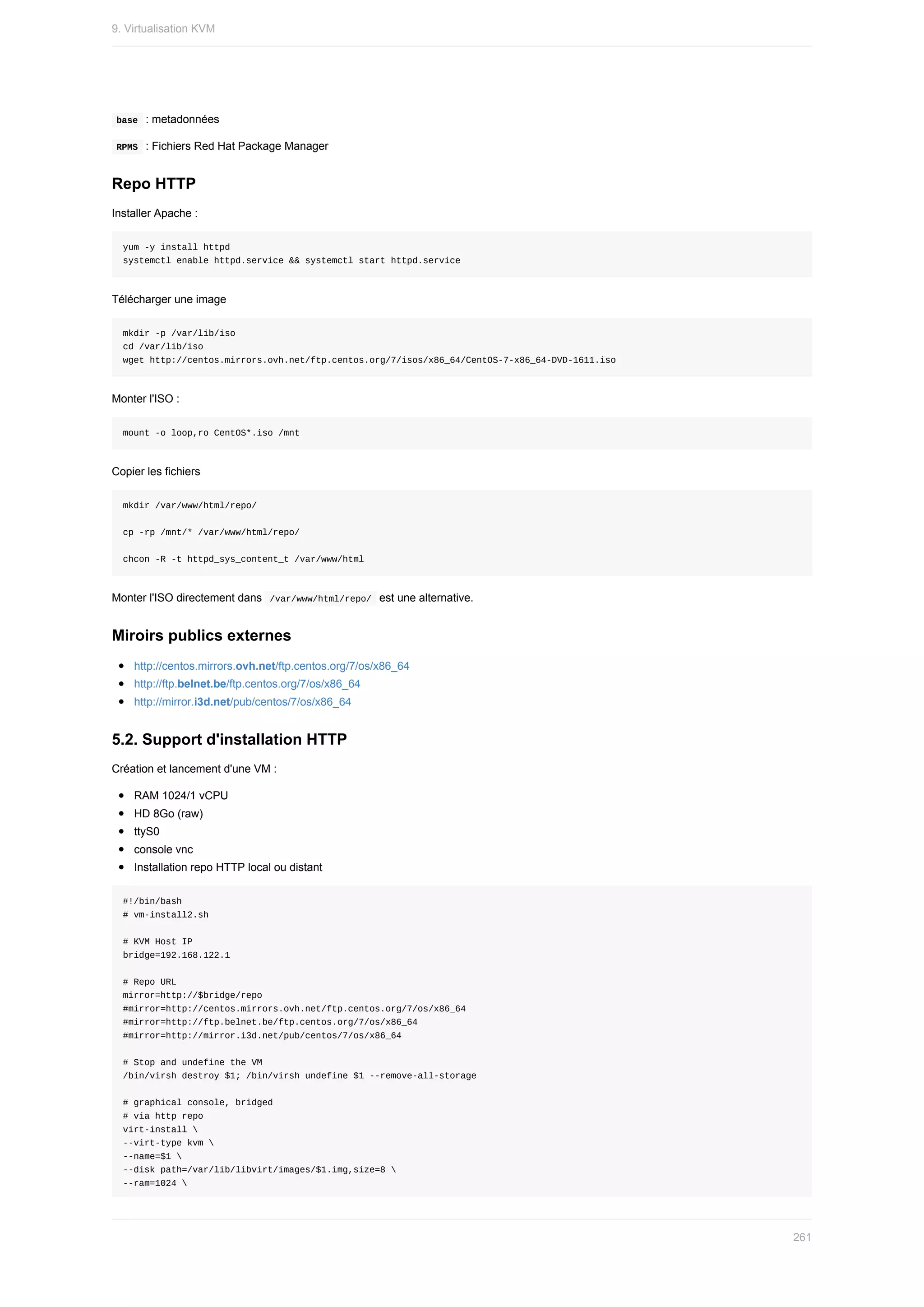 base		:	metadonnées
	
RPMS		:	Fichiers	Red	Hat	Package	Manager
Repo	HTTP
Installer	Apache	:
yum	-y	install	httpd
systemctl	enable	httpd.service	&&	systemctl	start	httpd.service
Télécharger	une	image
mkdir	-p	/var/lib/iso
cd	/var/lib/iso
wget	http://centos.mirrors.ovh.net/ftp.centos.org/7/isos/x86_64/CentOS-7-x86_64-DVD-1611.iso
Monter	l'ISO	:
mount	-o	loop,ro	CentOS*.iso	/mnt
Copier	les	fichiers
mkdir	/var/www/html/repo/
cp	-rp	/mnt/*	/var/www/html/repo/
chcon	-R	-t	httpd_sys_content_t	/var/www/html
Monter	l'ISO	directement	dans		
/var/www/html/repo/		est	une	alternative.
Miroirs	publics	externes
http://centos.mirrors.ovh.net/ftp.centos.org/7/os/x86_64
http://ftp.belnet.be/ftp.centos.org/7/os/x86_64
http://mirror.i3d.net/pub/centos/7/os/x86_64
5.2.	Support	d'installation	HTTP
Création	et	lancement	d'une	VM	:
RAM	1024/1	vCPU
HD	8Go	(raw)
ttyS0
console	vnc
Installation	repo	HTTP	local	ou	distant
#!/bin/bash
#	vm-install2.sh
#	KVM	Host	IP
bridge=192.168.122.1
#	Repo	URL
mirror=http://$bridge/repo
#mirror=http://centos.mirrors.ovh.net/ftp.centos.org/7/os/x86_64
#mirror=http://ftp.belnet.be/ftp.centos.org/7/os/x86_64
#mirror=http://mirror.i3d.net/pub/centos/7/os/x86_64
#	Stop	and	undefine	the	VM
/bin/virsh	destroy	$1;	/bin/virsh	undefine	$1	--remove-all-storage
#	graphical	console,	bridged
#	via	http	repo
virt-install	
--virt-type	kvm	
--name=$1	
--disk	path=/var/lib/libvirt/images/$1.img,size=8	
--ram=1024	
9.	Virtualisation	KVM
261
 