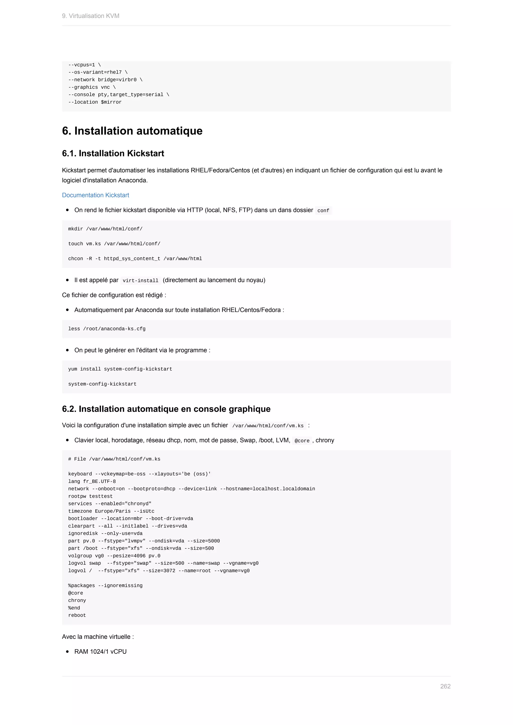 --vcpus=1	
--os-variant=rhel7	
--network	bridge=virbr0	
--graphics	vnc	
--console	pty,target_type=serial	
--location	$mirror
6.	Installation	automatique
6.1.	Installation	Kickstart
Kickstart	permet	d'automatiser	les	installations	RHEL/Fedora/Centos	(et	d'autres)	en	indiquant	un	fichier	de	configuration	qui	est	lu	avant	le
logiciel	d'installation	Anaconda.
Documentation	Kickstart
On	rend	le	fichier	kickstart	disponible	via	HTTP	(local,	NFS,	FTP)	dans	un	dans	dossier		
conf	
mkdir	/var/www/html/conf/
touch	vm.ks	/var/www/html/conf/
chcon	-R	-t	httpd_sys_content_t	/var/www/html
Il	est	appelé	par		
virt-install		(directement	au	lancement	du	noyau)
Ce	fichier	de	configuration	est	rédigé	:
Automatiquement	par	Anaconda	sur	toute	installation	RHEL/Centos/Fedora	:
less	/root/anaconda-ks.cfg
On	peut	le	générer	en	l'éditant	via	le	programme	:
yum	install	system-config-kickstart
system-config-kickstart
6.2.	Installation	automatique	en	console	graphique
Voici	la	configuration	d'une	installation	simple	avec	un	fichier		
/var/www/html/conf/vm.ks		:
Clavier	local,	horodatage,	réseau	dhcp,	nom,	mot	de	passe,	Swap,	/boot,	LVM,		
@core	,	chrony
#	File	/var/www/html/conf/vm.ks
keyboard	--vckeymap=be-oss	--xlayouts='be	(oss)'
lang	fr_BE.UTF-8
network	--onboot=on	--bootproto=dhcp	--device=link	--hostname=localhost.localdomain
rootpw	testtest
services	--enabled="chronyd"
timezone	Europe/Paris	--isUtc
bootloader	--location=mbr	--boot-drive=vda
clearpart	--all	--initlabel	--drives=vda
ignoredisk	--only-use=vda
part	pv.0	--fstype="lvmpv"	--ondisk=vda	--size=5000
part	/boot	--fstype="xfs"	--ondisk=vda	--size=500
volgroup	vg0	--pesize=4096	pv.0
logvol	swap		--fstype="swap"	--size=500	--name=swap	--vgname=vg0
logvol	/		--fstype="xfs"	--size=3072	--name=root	--vgname=vg0
%packages	--ignoremissing
@core
chrony
%end
reboot
Avec	la	machine	virtuelle	:
RAM	1024/1	vCPU
9.	Virtualisation	KVM
262
 