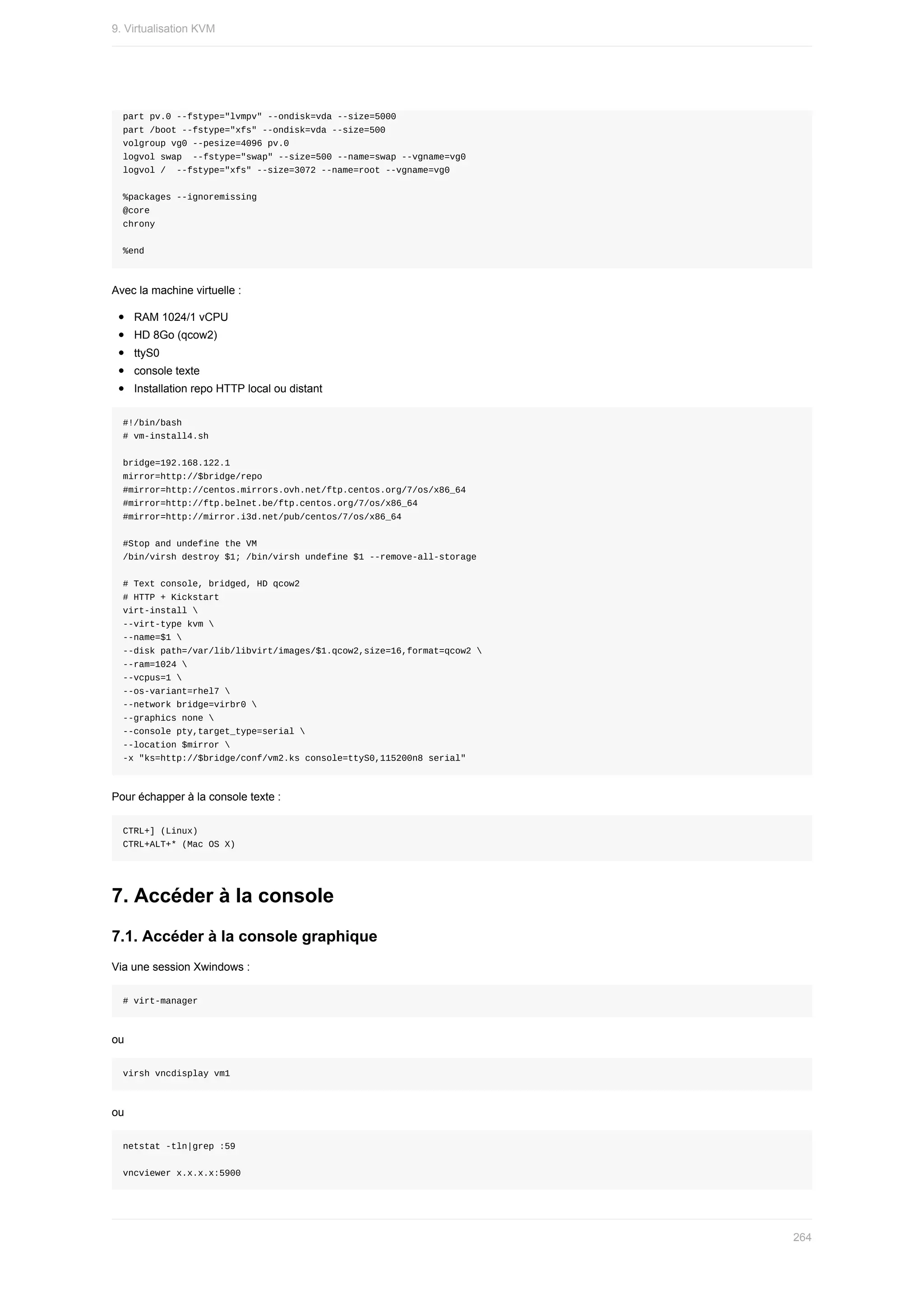 part	pv.0	--fstype="lvmpv"	--ondisk=vda	--size=5000
part	/boot	--fstype="xfs"	--ondisk=vda	--size=500
volgroup	vg0	--pesize=4096	pv.0
logvol	swap		--fstype="swap"	--size=500	--name=swap	--vgname=vg0
logvol	/		--fstype="xfs"	--size=3072	--name=root	--vgname=vg0
%packages	--ignoremissing
@core
chrony
%end
Avec	la	machine	virtuelle	:
RAM	1024/1	vCPU
HD	8Go	(qcow2)
ttyS0
console	texte
Installation	repo	HTTP	local	ou	distant
#!/bin/bash
#	vm-install4.sh
bridge=192.168.122.1
mirror=http://$bridge/repo
#mirror=http://centos.mirrors.ovh.net/ftp.centos.org/7/os/x86_64
#mirror=http://ftp.belnet.be/ftp.centos.org/7/os/x86_64
#mirror=http://mirror.i3d.net/pub/centos/7/os/x86_64
#Stop	and	undefine	the	VM
/bin/virsh	destroy	$1;	/bin/virsh	undefine	$1	--remove-all-storage
#	Text	console,	bridged,	HD	qcow2
#	HTTP	+	Kickstart
virt-install	
--virt-type	kvm	
--name=$1	
--disk	path=/var/lib/libvirt/images/$1.qcow2,size=16,format=qcow2	
--ram=1024	
--vcpus=1	
--os-variant=rhel7	
--network	bridge=virbr0	
--graphics	none	
--console	pty,target_type=serial	
--location	$mirror	
-x	"ks=http://$bridge/conf/vm2.ks	console=ttyS0,115200n8	serial"
Pour	échapper	à	la	console	texte	:
CTRL+]	(Linux)
CTRL+ALT+*	(Mac	OS	X)
7.	Accéder	à	la	console
7.1.	Accéder	à	la	console	graphique
Via	une	session	Xwindows	:
#	virt-manager
ou
virsh	vncdisplay	vm1
ou
netstat	-tln|grep	:59
vncviewer	x.x.x.x:5900
9.	Virtualisation	KVM
264
 