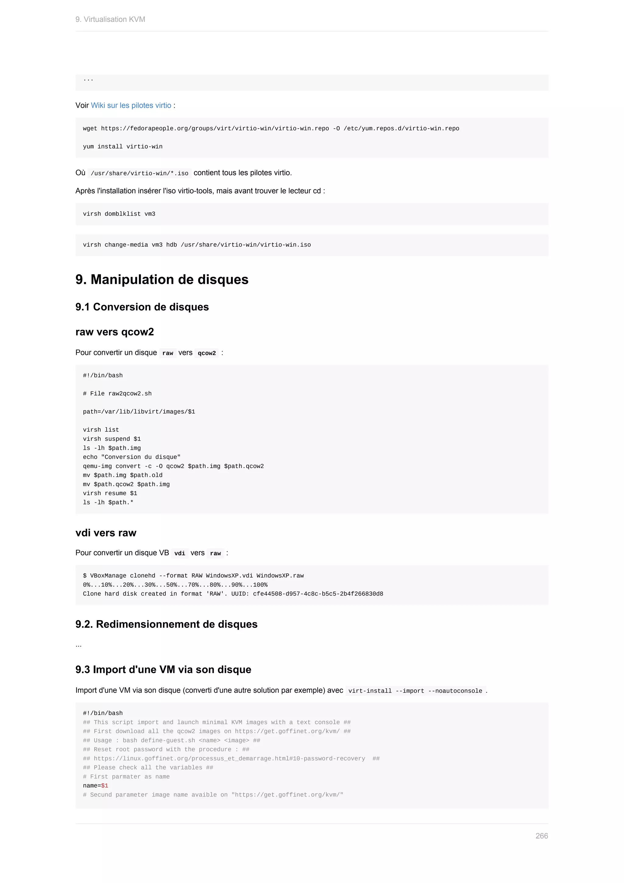 ...
Voir	Wiki	sur	les	pilotes	virtio	:
wget	https://fedorapeople.org/groups/virt/virtio-win/virtio-win.repo	-O	/etc/yum.repos.d/virtio-win.repo
yum	install	virtio-win
Où		
/usr/share/virtio-win/*.iso		contient	tous	les	pilotes	virtio.
Après	l'installation	insérer	l'iso	virtio-tools,	mais	avant	trouver	le	lecteur	cd	:
virsh	domblklist	vm3
virsh	change-media	vm3	hdb	/usr/share/virtio-win/virtio-win.iso
9.	Manipulation	de	disques
9.1	Conversion	de	disques
raw	vers	qcow2
Pour	convertir	un	disque		
raw		vers		
qcow2		:
#!/bin/bash
#	File	raw2qcow2.sh
path=/var/lib/libvirt/images/$1
virsh	list
virsh	suspend	$1
ls	-lh	$path.img
echo	"Conversion	du	disque"
qemu-img	convert	-c	-O	qcow2	$path.img	$path.qcow2
mv	$path.img	$path.old
mv	$path.qcow2	$path.img
virsh	resume	$1
ls	-lh	$path.*
vdi	vers	raw
Pour	convertir	un	disque	VB		
vdi		vers		
raw		:
$	VBoxManage	clonehd	--format	RAW	WindowsXP.vdi	WindowsXP.raw
0%...10%...20%...30%...50%...70%...80%...90%...100%
Clone	hard	disk	created	in	format	'RAW'.	UUID:	cfe44508-d957-4c8c-b5c5-2b4f266830d8
9.2.	Redimensionnement	de	disques
...
9.3	Import	d'une	VM	via	son	disque
Import	d'une	VM	via	son	disque	(converti	d'une	autre	solution	par	exemple)	avec		
virt-install	--import	--noautoconsole	.
#!/bin/bash
##	This	script	import	and	launch	minimal	KVM	images	with	a	text	console	##
##	First	download	all	the	qcow2	images	on	https://get.goffinet.org/kvm/	##
##	Usage	:	bash	define-guest.sh	<name>	<image>	##
##	Reset	root	password	with	the	procedure	:	##
##	https://linux.goffinet.org/processus_et_demarrage.html#10-password-recovery		##
##	Please	check	all	the	variables	##
#	First	parmater	as	name
name=$1
#	Secund	parameter	image	name	avaible	on	"https://get.goffinet.org/kvm/"
9.	Virtualisation	KVM
266
 