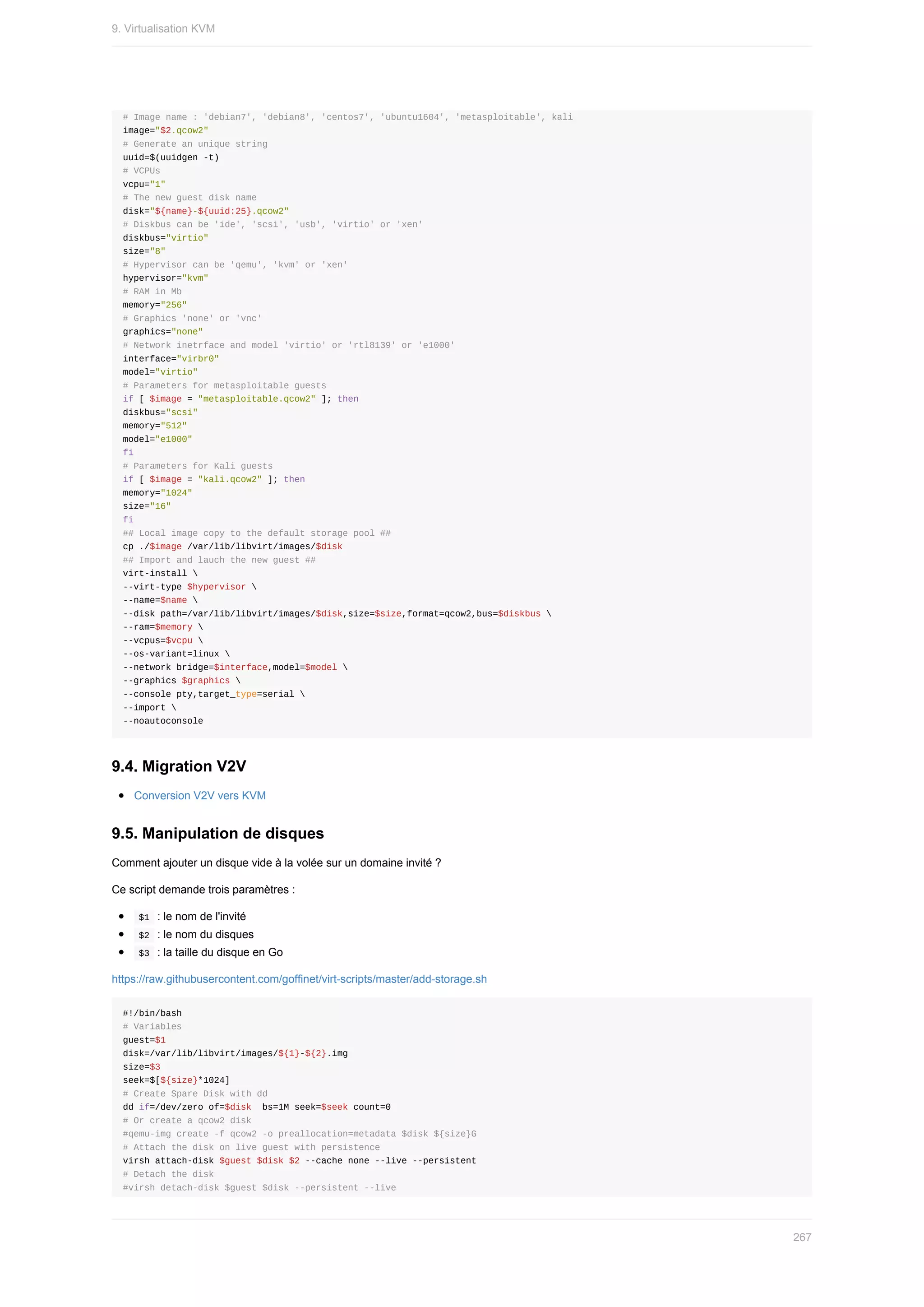 #	Image	name	:	'debian7',	'debian8',	'centos7',	'ubuntu1604',	'metasploitable',	kali
image="$2.qcow2"
#	Generate	an	unique	string
uuid=$(uuidgen	-t)
#	VCPUs
vcpu="1"
#	The	new	guest	disk	name
disk="${name}-${uuid:25}.qcow2"
#	Diskbus	can	be	'ide',	'scsi',	'usb',	'virtio'	or	'xen'
diskbus="virtio"
size="8"
#	Hypervisor	can	be	'qemu',	'kvm'	or	'xen'
hypervisor="kvm"
#	RAM	in	Mb
memory="256"
#	Graphics	'none'	or	'vnc'
graphics="none"
#	Network	inetrface	and	model	'virtio'	or	'rtl8139'	or	'e1000'
interface="virbr0"
model="virtio"
#	Parameters	for	metasploitable	guests
if	[	$image	=	"metasploitable.qcow2"	];	then
diskbus="scsi"
memory="512"
model="e1000"
fi
#	Parameters	for	Kali	guests
if	[	$image	=	"kali.qcow2"	];	then
memory="1024"
size="16"
fi
##	Local	image	copy	to	the	default	storage	pool	##
cp	./$image	/var/lib/libvirt/images/$disk
##	Import	and	lauch	the	new	guest	##
virt-install	
--virt-type	$hypervisor	
--name=$name	
--disk	path=/var/lib/libvirt/images/$disk,size=$size,format=qcow2,bus=$diskbus	
--ram=$memory	
--vcpus=$vcpu	
--os-variant=linux	
--network	bridge=$interface,model=$model	
--graphics	$graphics	
--console	pty,target_type=serial	
--import	
--noautoconsole
9.4.	Migration	V2V
Conversion	V2V	vers	KVM
9.5.	Manipulation	de	disques
Comment	ajouter	un	disque	vide	à	la	volée	sur	un	domaine	invité	?
Ce	script	demande	trois	paramètres	:
	
$1		:	le	nom	de	l'invité
	
$2		:	le	nom	du	disques
	
$3		:	la	taille	du	disque	en	Go
https://raw.githubusercontent.com/goffinet/virt-scripts/master/add-storage.sh
#!/bin/bash
#	Variables
guest=$1
disk=/var/lib/libvirt/images/${1}-${2}.img
size=$3
seek=$[${size}*1024]
#	Create	Spare	Disk	with	dd
dd	if=/dev/zero	of=$disk		bs=1M	seek=$seek	count=0
#	Or	create	a	qcow2	disk
#qemu-img	create	-f	qcow2	-o	preallocation=metadata	$disk	${size}G
#	Attach	the	disk	on	live	guest	with	persistence
virsh	attach-disk	$guest	$disk	$2	--cache	none	--live	--persistent
#	Detach	the	disk
#virsh	detach-disk	$guest	$disk	--persistent	--live
9.	Virtualisation	KVM
267
 