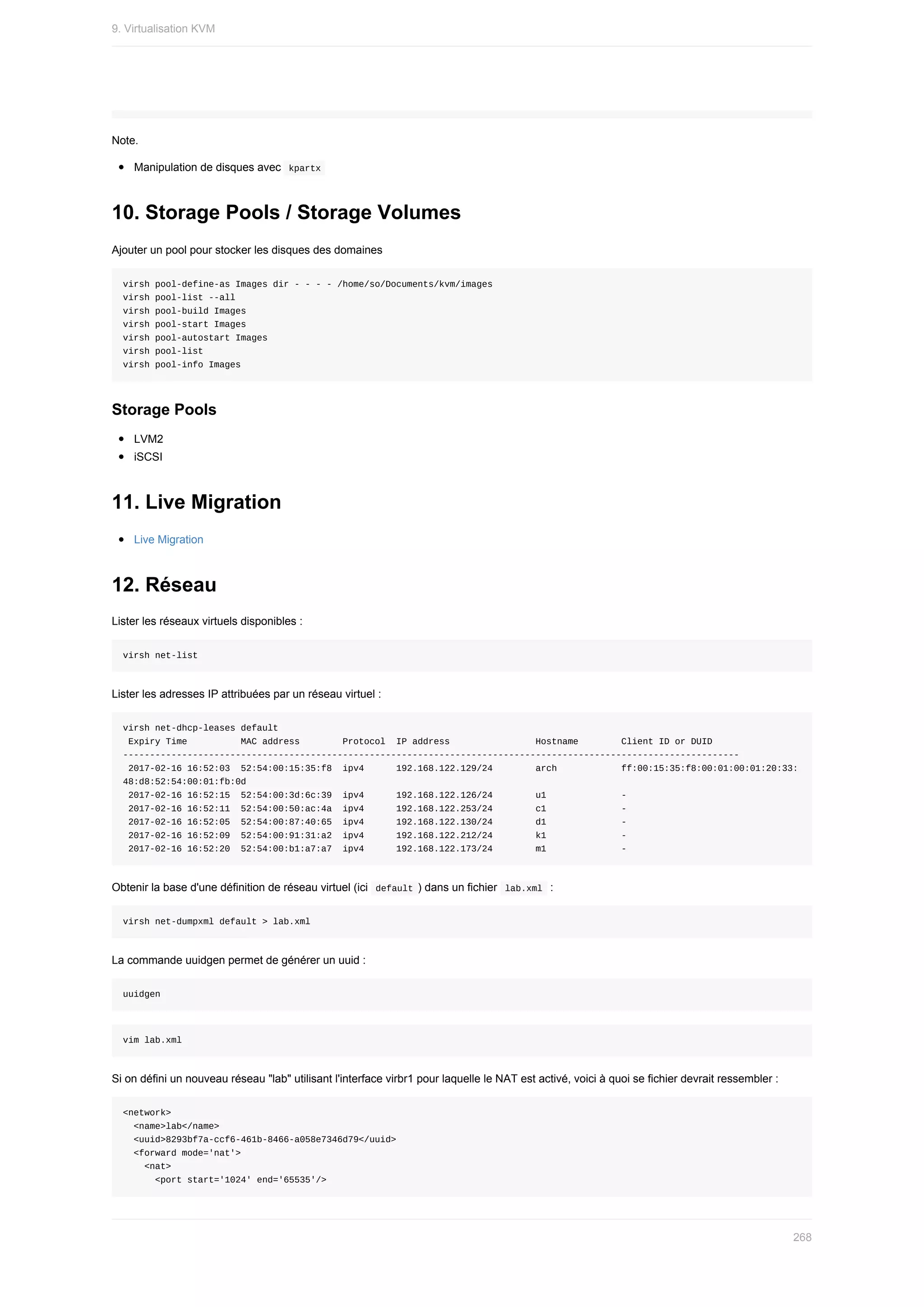 Note.
Manipulation	de	disques	avec		
kpartx	
10.	Storage	Pools	/	Storage	Volumes
Ajouter	un	pool	pour	stocker	les	disques	des	domaines
virsh	pool-define-as	Images	dir	-	-	-	-	/home/so/Documents/kvm/images
virsh	pool-list	--all
virsh	pool-build	Images
virsh	pool-start	Images
virsh	pool-autostart	Images
virsh	pool-list
virsh	pool-info	Images
Storage	Pools
LVM2
iSCSI
11.	Live	Migration
Live	Migration
12.	Réseau
Lister	les	réseaux	virtuels	disponibles	:
virsh	net-list
Lister	les	adresses	IP	attribuées	par	un	réseau	virtuel	:
virsh	net-dhcp-leases	default
	Expiry	Time										MAC	address								Protocol		IP	address																Hostname								Client	ID	or	DUID
-------------------------------------------------------------------------------------------------------------------
	2017-02-16	16:52:03		52:54:00:15:35:f8		ipv4						192.168.122.129/24								arch												ff:00:15:35:f8:00:01:00:01:20:33:
48:d8:52:54:00:01:fb:0d
	2017-02-16	16:52:15		52:54:00:3d:6c:39		ipv4						192.168.122.126/24								u1														-
	2017-02-16	16:52:11		52:54:00:50:ac:4a		ipv4						192.168.122.253/24								c1														-
	2017-02-16	16:52:05		52:54:00:87:40:65		ipv4						192.168.122.130/24								d1														-
	2017-02-16	16:52:09		52:54:00:91:31:a2		ipv4						192.168.122.212/24								k1														-
	2017-02-16	16:52:20		52:54:00:b1:a7:a7		ipv4						192.168.122.173/24								m1														-
Obtenir	la	base	d'une	définition	de	réseau	virtuel	(ici		
default	)	dans	un	fichier		
lab.xml		:
virsh	net-dumpxml	default	>	lab.xml
La	commande	uuidgen	permet	de	générer	un	uuid	:
uuidgen
vim	lab.xml
Si	on	défini	un	nouveau	réseau	"lab"	utilisant	l'interface	virbr1	pour	laquelle	le	NAT	est	activé,	voici	à	quoi	se	fichier	devrait	ressembler	:
<network>
		<name>lab</name>
		<uuid>8293bf7a-ccf6-461b-8466-a058e7346d79</uuid>
		<forward	mode='nat'>
				<nat>
						<port	start='1024'	end='65535'/>
9.	Virtualisation	KVM
268
 