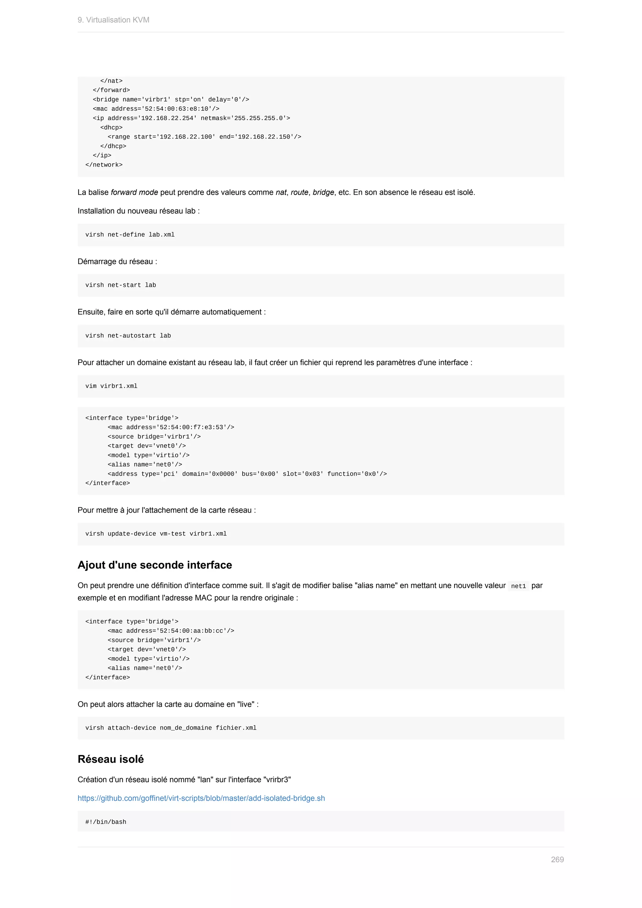 </nat>
		</forward>
		<bridge	name='virbr1'	stp='on'	delay='0'/>
		<mac	address='52:54:00:63:e8:10'/>
		<ip	address='192.168.22.254'	netmask='255.255.255.0'>
				<dhcp>
						<range	start='192.168.22.100'	end='192.168.22.150'/>
				</dhcp>
		</ip>
</network>
La	balise	forward	mode	peut	prendre	des	valeurs	comme	nat,	route,	bridge,	etc.	En	son	absence	le	réseau	est	isolé.
Installation	du	nouveau	réseau	lab	:
virsh	net-define	lab.xml
Démarrage	du	réseau	:
virsh	net-start	lab
Ensuite,	faire	en	sorte	qu'il	démarre	automatiquement	:
virsh	net-autostart	lab
Pour	attacher	un	domaine	existant	au	réseau	lab,	il	faut	créer	un	fichier	qui	reprend	les	paramètres	d'une	interface	:
vim	virbr1.xml
<interface	type='bridge'>
						<mac	address='52:54:00:f7:e3:53'/>
						<source	bridge='virbr1'/>
						<target	dev='vnet0'/>
						<model	type='virtio'/>
						<alias	name='net0'/>
						<address	type='pci'	domain='0x0000'	bus='0x00'	slot='0x03'	function='0x0'/>
</interface>
Pour	mettre	à	jour	l'attachement	de	la	carte	réseau	:
virsh	update-device	vm-test	virbr1.xml
Ajout	d'une	seconde	interface
On	peut	prendre	une	définition	d'interface	comme	suit.	Il	s'agit	de	modifier	balise	"alias	name"	en	mettant	une	nouvelle	valeur		
net1		par
exemple	et	en	modifiant	l'adresse	MAC	pour	la	rendre	originale	:
<interface	type='bridge'>
						<mac	address='52:54:00:aa:bb:cc'/>
						<source	bridge='virbr1'/>
						<target	dev='vnet0'/>
						<model	type='virtio'/>
						<alias	name='net0'/>
</interface>
On	peut	alors	attacher	la	carte	au	domaine	en	"live"	:
virsh	attach-device	nom_de_domaine	fichier.xml
Réseau	isolé
Création	d'un	réseau	isolé	nommé	"lan"	sur	l'interface	"vrirbr3"
https://github.com/goffinet/virt-scripts/blob/master/add-isolated-bridge.sh
#!/bin/bash
9.	Virtualisation	KVM
269
 