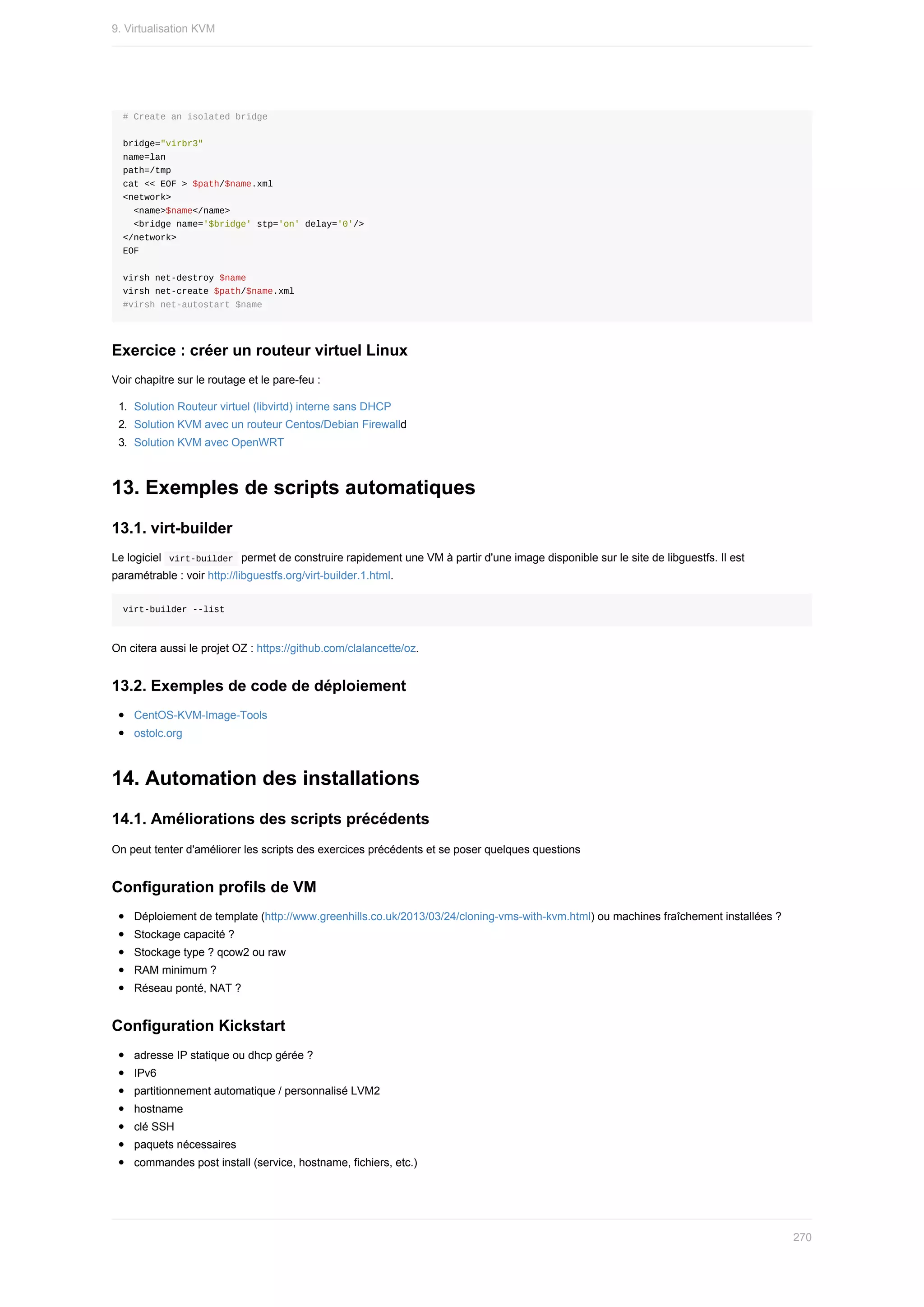 #	Create	an	isolated	bridge
bridge="virbr3"
name=lan
path=/tmp
cat	<<	EOF	>	$path/$name.xml
<network>
		<name>$name</name>
		<bridge	name='$bridge'	stp='on'	delay='0'/>
</network>
EOF
virsh	net-destroy	$name
virsh	net-create	$path/$name.xml
#virsh	net-autostart	$name
Exercice	:	créer	un	routeur	virtuel	Linux
Voir	chapitre	sur	le	routage	et	le	pare-feu	:
1.	 Solution	Routeur	virtuel	(libvirtd)	interne	sans	DHCP
2.	 Solution	KVM	avec	un	routeur	Centos/Debian	Firewalld
3.	 Solution	KVM	avec	OpenWRT
13.	Exemples	de	scripts	automatiques
13.1.	virt-builder
Le	logiciel		
virt-builder		permet	de	construire	rapidement	une	VM	à	partir	d'une	image	disponible	sur	le	site	de	libguestfs.	Il	est
paramétrable	:	voir	http://libguestfs.org/virt-builder.1.html.
virt-builder	--list
On	citera	aussi	le	projet	OZ	:	https://github.com/clalancette/oz.
13.2.	Exemples	de	code	de	déploiement
CentOS-KVM-Image-Tools
ostolc.org
14.	Automation	des	installations
14.1.	Améliorations	des	scripts	précédents
On	peut	tenter	d'améliorer	les	scripts	des	exercices	précédents	et	se	poser	quelques	questions
Configuration	profils	de	VM
Déploiement	de	template	(http://www.greenhills.co.uk/2013/03/24/cloning-vms-with-kvm.html)	ou	machines	fraîchement	installées	?
Stockage	capacité	?
Stockage	type	?	qcow2	ou	raw
RAM	minimum	?
Réseau	ponté,	NAT	?
Configuration	Kickstart
adresse	IP	statique	ou	dhcp	gérée	?
IPv6
partitionnement	automatique	/	personnalisé	LVM2
hostname
clé	SSH
paquets	nécessaires
commandes	post	install	(service,	hostname,	fichiers,	etc.)
9.	Virtualisation	KVM
270
 