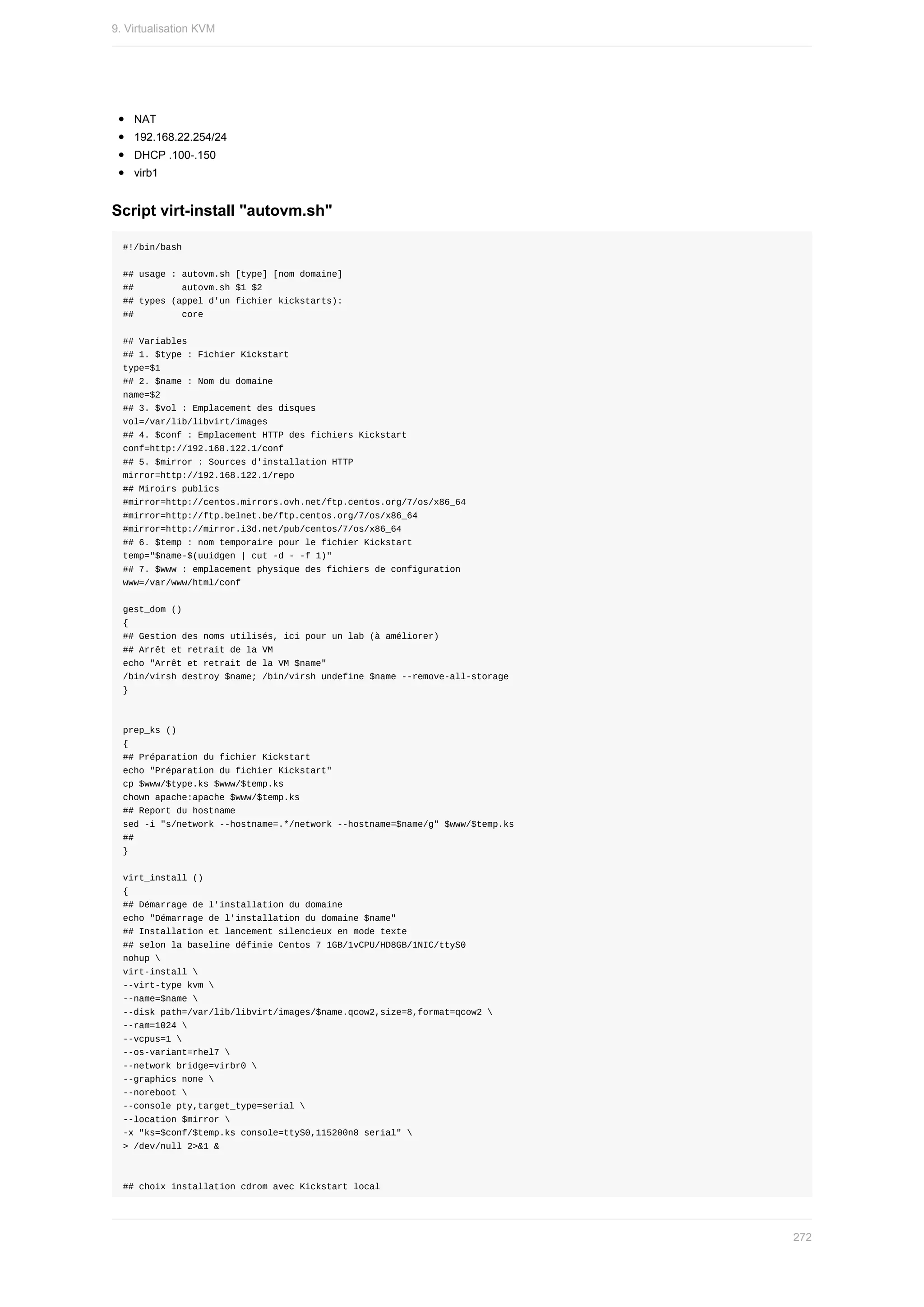 NAT
192.168.22.254/24
DHCP	.100-.150
virb1
Script	virt-install	"autovm.sh"
#!/bin/bash
##	usage	:	autovm.sh	[type]	[nom	domaine]
##									autovm.sh	$1	$2
##	types	(appel	d'un	fichier	kickstarts):
##									core
##	Variables
##	1.	$type	:	Fichier	Kickstart
type=$1
##	2.	$name	:	Nom	du	domaine
name=$2
##	3.	$vol	:	Emplacement	des	disques
vol=/var/lib/libvirt/images
##	4.	$conf	:	Emplacement	HTTP	des	fichiers	Kickstart
conf=http://192.168.122.1/conf
##	5.	$mirror	:	Sources	d'installation	HTTP
mirror=http://192.168.122.1/repo
##	Miroirs	publics
#mirror=http://centos.mirrors.ovh.net/ftp.centos.org/7/os/x86_64
#mirror=http://ftp.belnet.be/ftp.centos.org/7/os/x86_64
#mirror=http://mirror.i3d.net/pub/centos/7/os/x86_64
##	6.	$temp	:	nom	temporaire	pour	le	fichier	Kickstart
temp="$name-$(uuidgen	|	cut	-d	-	-f	1)"
##	7.	$www	:	emplacement	physique	des	fichiers	de	configuration
www=/var/www/html/conf
gest_dom	()
{
##	Gestion	des	noms	utilisés,	ici	pour	un	lab	(à	améliorer)
##	Arrêt	et	retrait	de	la	VM
echo	"Arrêt	et	retrait	de	la	VM	$name"
/bin/virsh	destroy	$name;	/bin/virsh	undefine	$name	--remove-all-storage
}
prep_ks	()
{
##	Préparation	du	fichier	Kickstart
echo	"Préparation	du	fichier	Kickstart"
cp	$www/$type.ks	$www/$temp.ks
chown	apache:apache	$www/$temp.ks
##	Report	du	hostname
sed	-i	"s/network	--hostname=.*/network	--hostname=$name/g"	$www/$temp.ks
##
}
virt_install	()
{
##	Démarrage	de	l'installation	du	domaine
echo	"Démarrage	de	l'installation	du	domaine	$name"
##	Installation	et	lancement	silencieux	en	mode	texte
##	selon	la	baseline	définie	Centos	7	1GB/1vCPU/HD8GB/1NIC/ttyS0
nohup	
virt-install	
--virt-type	kvm	
--name=$name	
--disk	path=/var/lib/libvirt/images/$name.qcow2,size=8,format=qcow2	
--ram=1024	
--vcpus=1	
--os-variant=rhel7	
--network	bridge=virbr0	
--graphics	none	
--noreboot	
--console	pty,target_type=serial	
--location	$mirror	
-x	"ks=$conf/$temp.ks	console=ttyS0,115200n8	serial"	
>	/dev/null	2>&1	&
##	choix	installation	cdrom	avec	Kickstart	local
9.	Virtualisation	KVM
272
 