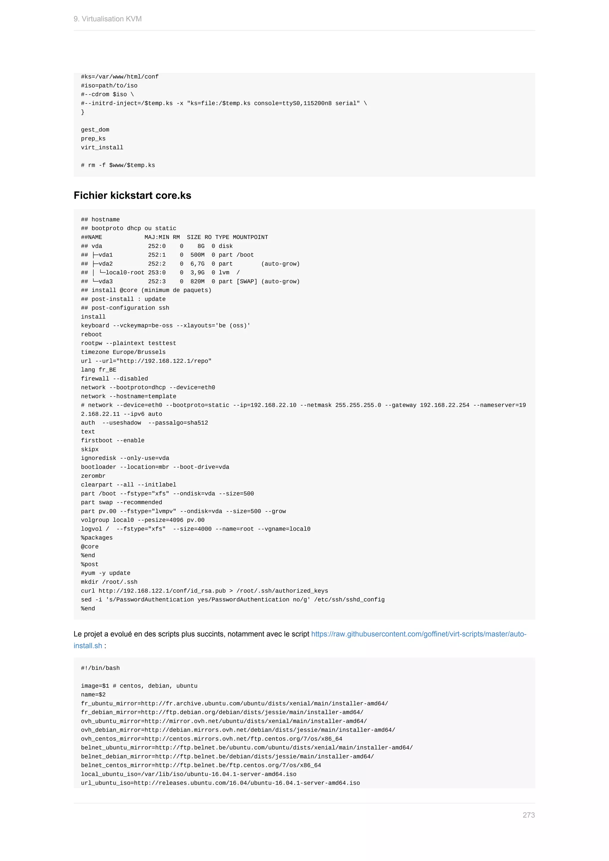 #ks=/var/www/html/conf
#iso=path/to/iso
#--cdrom	$iso	
#--initrd-inject=/$temp.ks	-x	"ks=file:/$temp.ks	console=ttyS0,115200n8	serial"	
}
gest_dom
prep_ks
virt_install
#	rm	-f	$www/$temp.ks
Fichier	kickstart	core.ks
##	hostname
##	bootproto	dhcp	ou	static
##NAME												MAJ:MIN	RM		SIZE	RO	TYPE	MOUNTPOINT
##	vda													252:0				0				8G		0	disk
##	├─vda1										252:1				0		500M		0	part	/boot
##	├─vda2										252:2				0		6,7G		0	part								(auto-grow)
##	│	└─local0-root	253:0				0		3,9G		0	lvm		/
##	└─vda3										252:3				0		820M		0	part	[SWAP]	(auto-grow)
##	install	@core	(minimum	de	paquets)
##	post-install	:	update
##	post-configuration	ssh
install
keyboard	--vckeymap=be-oss	--xlayouts='be	(oss)'
reboot
rootpw	--plaintext	testtest
timezone	Europe/Brussels
url	--url="http://192.168.122.1/repo"
lang	fr_BE
firewall	--disabled
network	--bootproto=dhcp	--device=eth0
network	--hostname=template
#	network	--device=eth0	--bootproto=static	--ip=192.168.22.10	--netmask	255.255.255.0	--gateway	192.168.22.254	--nameserver=19
2.168.22.11	--ipv6	auto
auth		--useshadow		--passalgo=sha512
text
firstboot	--enable
skipx
ignoredisk	--only-use=vda
bootloader	--location=mbr	--boot-drive=vda
zerombr
clearpart	--all	--initlabel
part	/boot	--fstype="xfs"	--ondisk=vda	--size=500
part	swap	--recommended
part	pv.00	--fstype="lvmpv"	--ondisk=vda	--size=500	--grow
volgroup	local0	--pesize=4096	pv.00
logvol	/		--fstype="xfs"		--size=4000	--name=root	--vgname=local0
%packages
@core
%end
%post
#yum	-y	update
mkdir	/root/.ssh
curl	http://192.168.122.1/conf/id_rsa.pub	>	/root/.ssh/authorized_keys
sed	-i	's/PasswordAuthentication	yes/PasswordAuthentication	no/g'	/etc/ssh/sshd_config
%end
Le	projet	a	evolué	en	des	scripts	plus	succints,	notamment	avec	le	script	https://raw.githubusercontent.com/goffinet/virt-scripts/master/auto-
install.sh	:
#!/bin/bash
image=$1	#	centos,	debian,	ubuntu
name=$2
fr_ubuntu_mirror=http://fr.archive.ubuntu.com/ubuntu/dists/xenial/main/installer-amd64/
fr_debian_mirror=http://ftp.debian.org/debian/dists/jessie/main/installer-amd64/
ovh_ubuntu_mirror=http://mirror.ovh.net/ubuntu/dists/xenial/main/installer-amd64/
ovh_debian_mirror=http://debian.mirrors.ovh.net/debian/dists/jessie/main/installer-amd64/
ovh_centos_mirror=http://centos.mirrors.ovh.net/ftp.centos.org/7/os/x86_64
belnet_ubuntu_mirror=http://ftp.belnet.be/ubuntu.com/ubuntu/dists/xenial/main/installer-amd64/
belnet_debian_mirror=http://ftp.belnet.be/debian/dists/jessie/main/installer-amd64/
belnet_centos_mirror=http://ftp.belnet.be/ftp.centos.org/7/os/x86_64
local_ubuntu_iso=/var/lib/iso/ubuntu-16.04.1-server-amd64.iso
url_ubuntu_iso=http://releases.ubuntu.com/16.04/ubuntu-16.04.1-server-amd64.iso
9.	Virtualisation	KVM
273
 