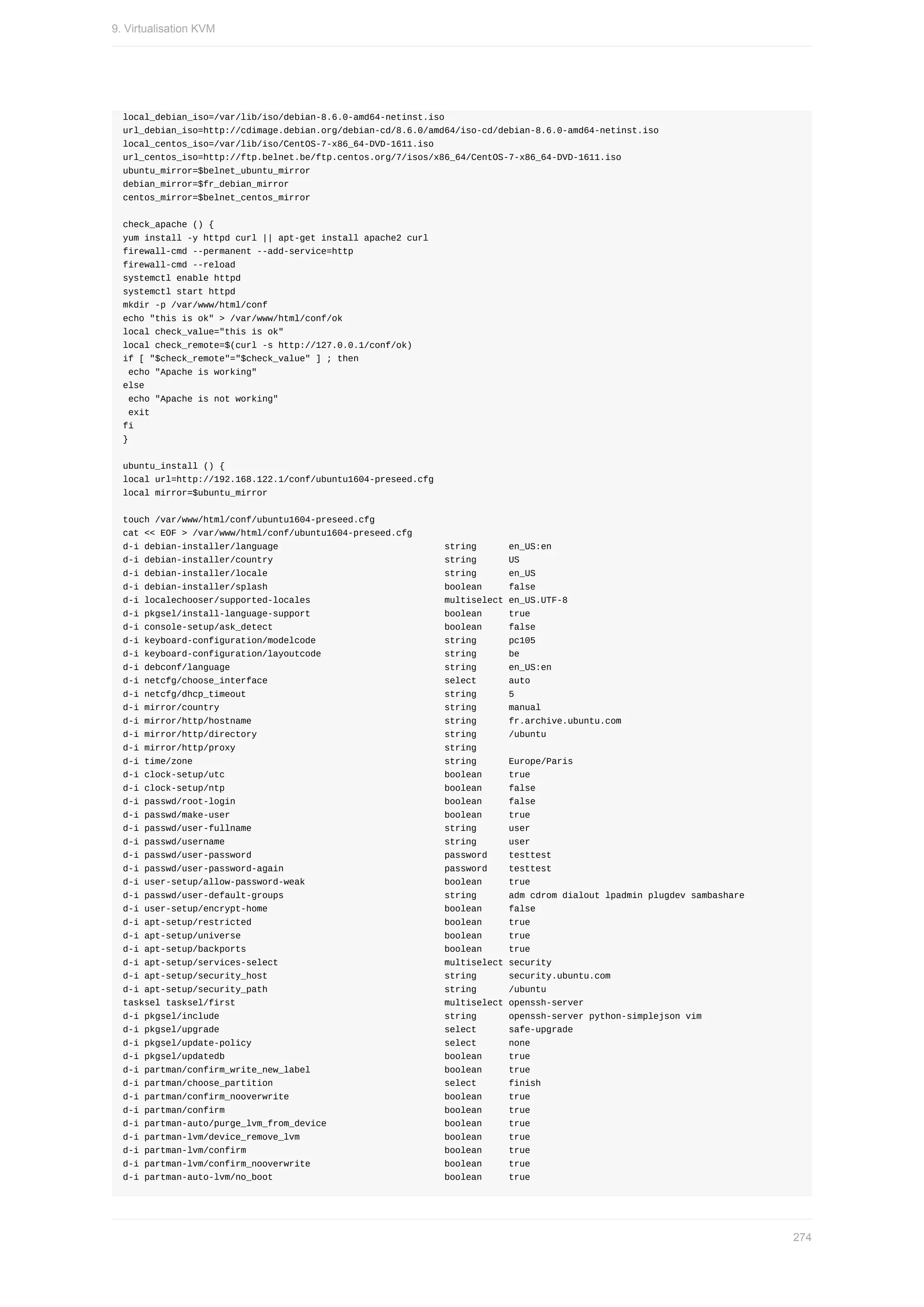 local_debian_iso=/var/lib/iso/debian-8.6.0-amd64-netinst.iso
url_debian_iso=http://cdimage.debian.org/debian-cd/8.6.0/amd64/iso-cd/debian-8.6.0-amd64-netinst.iso
local_centos_iso=/var/lib/iso/CentOS-7-x86_64-DVD-1611.iso
url_centos_iso=http://ftp.belnet.be/ftp.centos.org/7/isos/x86_64/CentOS-7-x86_64-DVD-1611.iso
ubuntu_mirror=$belnet_ubuntu_mirror
debian_mirror=$fr_debian_mirror
centos_mirror=$belnet_centos_mirror
check_apache	()	{
yum	install	-y	httpd	curl	||	apt-get	install	apache2	curl
firewall-cmd	--permanent	--add-service=http
firewall-cmd	--reload
systemctl	enable	httpd
systemctl	start	httpd
mkdir	-p	/var/www/html/conf
echo	"this	is	ok"	>	/var/www/html/conf/ok
local	check_value="this	is	ok"
local	check_remote=$(curl	-s	http://127.0.0.1/conf/ok)
if	[	"$check_remote"="$check_value"	]	;	then
	echo	"Apache	is	working"
else
	echo	"Apache	is	not	working"
	exit
fi
}
ubuntu_install	()	{
local	url=http://192.168.122.1/conf/ubuntu1604-preseed.cfg
local	mirror=$ubuntu_mirror
touch	/var/www/html/conf/ubuntu1604-preseed.cfg
cat	<<	EOF	>	/var/www/html/conf/ubuntu1604-preseed.cfg
d-i	debian-installer/language																															string						en_US:en
d-i	debian-installer/country																																string						US
d-i	debian-installer/locale																																	string						en_US
d-i	debian-installer/splash																																	boolean					false
d-i	localechooser/supported-locales																									multiselect	en_US.UTF-8
d-i	pkgsel/install-language-support																									boolean					true
d-i	console-setup/ask_detect																																boolean					false
d-i	keyboard-configuration/modelcode																								string						pc105
d-i	keyboard-configuration/layoutcode																							string						be
d-i	debconf/language																																								string						en_US:en
d-i	netcfg/choose_interface																																	select						auto
d-i	netcfg/dhcp_timeout																																					string						5
d-i	mirror/country																																										string						manual
d-i	mirror/http/hostname																																				string						fr.archive.ubuntu.com
d-i	mirror/http/directory																																			string						/ubuntu
d-i	mirror/http/proxy																																							string
d-i	time/zone																																															string						Europe/Paris
d-i	clock-setup/utc																																									boolean					true
d-i	clock-setup/ntp																																									boolean					false
d-i	passwd/root-login																																							boolean					false
d-i	passwd/make-user																																								boolean					true
d-i	passwd/user-fullname																																				string						user
d-i	passwd/username																																									string						user
d-i	passwd/user-password																																				password				testtest
d-i	passwd/user-password-again																														password				testtest
d-i	user-setup/allow-password-weak																										boolean					true
d-i	passwd/user-default-groups																														string						adm	cdrom	dialout	lpadmin	plugdev	sambashare
d-i	user-setup/encrypt-home																																	boolean					false
d-i	apt-setup/restricted																																				boolean					true
d-i	apt-setup/universe																																						boolean					true
d-i	apt-setup/backports																																					boolean					true
d-i	apt-setup/services-select																															multiselect	security
d-i	apt-setup/security_host																																	string						security.ubuntu.com
d-i	apt-setup/security_path																																	string						/ubuntu
tasksel	tasksel/first																																							multiselect	openssh-server
d-i	pkgsel/include																																										string						openssh-server	python-simplejson	vim
d-i	pkgsel/upgrade																																										select						safe-upgrade
d-i	pkgsel/update-policy																																				select						none
d-i	pkgsel/updatedb																																									boolean					true
d-i	partman/confirm_write_new_label																									boolean					true
d-i	partman/choose_partition																																select						finish
d-i	partman/confirm_nooverwrite																													boolean					true
d-i	partman/confirm																																									boolean					true
d-i	partman-auto/purge_lvm_from_device																						boolean					true
d-i	partman-lvm/device_remove_lvm																											boolean					true
d-i	partman-lvm/confirm																																					boolean					true
d-i	partman-lvm/confirm_nooverwrite																									boolean					true
d-i	partman-auto-lvm/no_boot																																boolean					true
9.	Virtualisation	KVM
274
 
