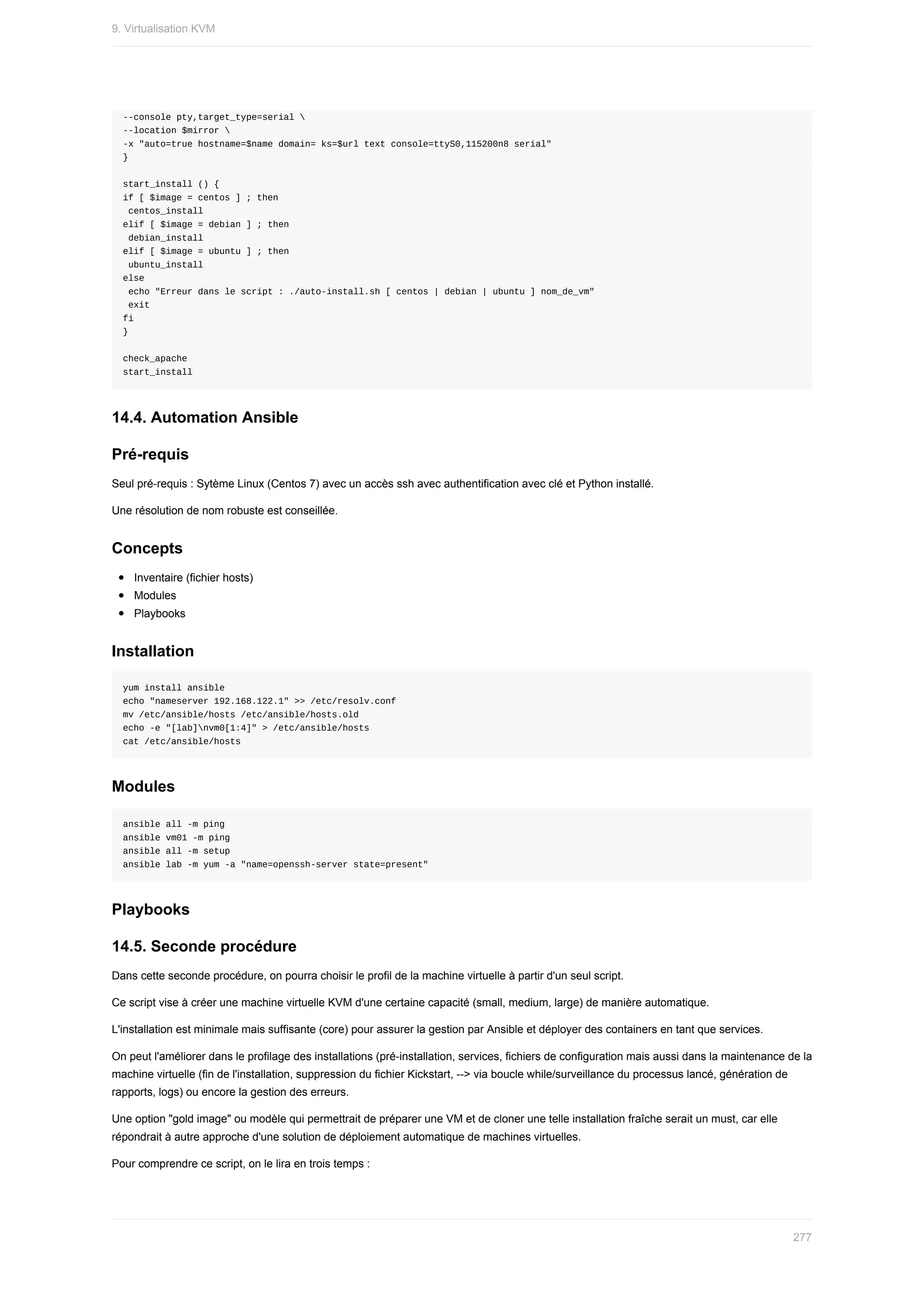 --console	pty,target_type=serial	
--location	$mirror	
-x	"auto=true	hostname=$name	domain=	ks=$url	text	console=ttyS0,115200n8	serial"
}
start_install	()	{
if	[	$image	=	centos	]	;	then
	centos_install
elif	[	$image	=	debian	]	;	then
	debian_install
elif	[	$image	=	ubuntu	]	;	then
	ubuntu_install
else
	echo	"Erreur	dans	le	script	:	./auto-install.sh	[	centos	|	debian	|	ubuntu	]	nom_de_vm"
	exit
fi
}
check_apache
start_install
14.4.	Automation	Ansible
Pré-requis
Seul	pré-requis	:	Sytème	Linux	(Centos	7)	avec	un	accès	ssh	avec	authentification	avec	clé	et	Python	installé.
Une	résolution	de	nom	robuste	est	conseillée.
Concepts
Inventaire	(fichier	hosts)
Modules
Playbooks
Installation
yum	install	ansible
echo	"nameserver	192.168.122.1"	>>	/etc/resolv.conf
mv	/etc/ansible/hosts	/etc/ansible/hosts.old
echo	-e	"[lab]nvm0[1:4]"	>	/etc/ansible/hosts
cat	/etc/ansible/hosts
Modules
ansible	all	-m	ping
ansible	vm01	-m	ping
ansible	all	-m	setup
ansible	lab	-m	yum	-a	"name=openssh-server	state=present"
Playbooks
14.5.	Seconde	procédure
Dans	cette	seconde	procédure,	on	pourra	choisir	le	profil	de	la	machine	virtuelle	à	partir	d'un	seul	script.
Ce	script	vise	à	créer	une	machine	virtuelle	KVM	d'une	certaine	capacité	(small,	medium,	large)	de	manière	automatique.
L'installation	est	minimale	mais	suffisante	(core)	pour	assurer	la	gestion	par	Ansible	et	déployer	des	containers	en	tant	que	services.
On	peut	l'améliorer	dans	le	profilage	des	installations	(pré-installation,	services,	fichiers	de	configuration	mais	aussi	dans	la	maintenance	de	la
machine	virtuelle	(fin	de	l'installation,	suppression	du	fichier	Kickstart,	-->	via	boucle	while/surveillance	du	processus	lancé,	génération	de
rapports,	logs)	ou	encore	la	gestion	des	erreurs.
Une	option	"gold	image"	ou	modèle	qui	permettrait	de	préparer	une	VM	et	de	cloner	une	telle	installation	fraîche	serait	un	must,	car	elle
répondrait	à	autre	approche	d'une	solution	de	déploiement	automatique	de	machines	virtuelles.
Pour	comprendre	ce	script,	on	le	lira	en	trois	temps	:
9.	Virtualisation	KVM
277
 