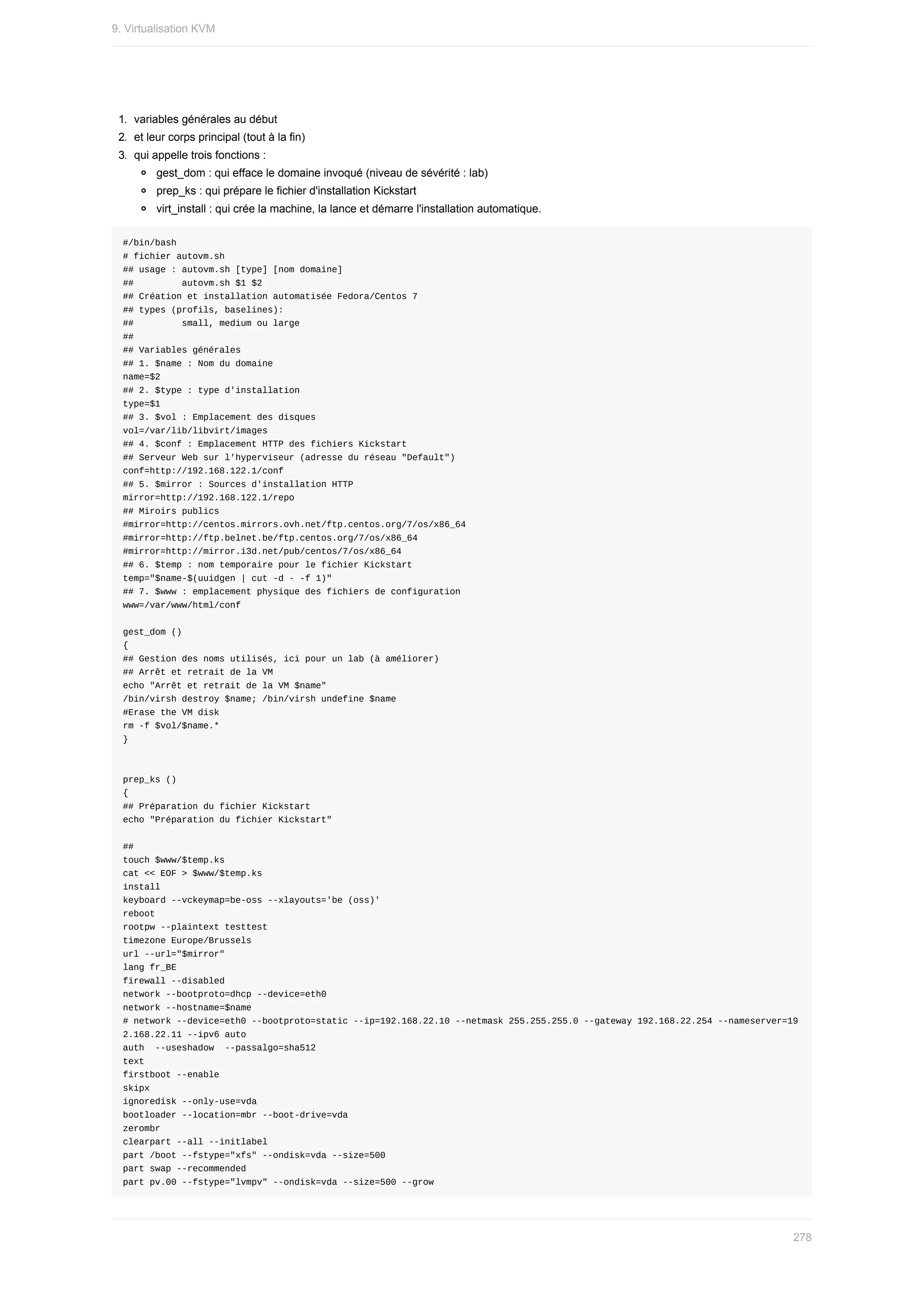 1.	 variables	générales	au	début
2.	 et	leur	corps	principal	(tout	à	la	fin)
3.	 qui	appelle	trois	fonctions	:
gest_dom	:	qui	efface	le	domaine	invoqué	(niveau	de	sévérité	:	lab)
prep_ks	:	qui	prépare	le	fichier	d'installation	Kickstart
virt_install	:	qui	crée	la	machine,	la	lance	et	démarre	l'installation	automatique.
#/bin/bash
#	fichier	autovm.sh
##	usage	:	autovm.sh	[type]	[nom	domaine]
##									autovm.sh	$1	$2
##	Création	et	installation	automatisée	Fedora/Centos	7
##	types	(profils,	baselines):
##									small,	medium	ou	large
##
##	Variables	générales
##	1.	$name	:	Nom	du	domaine
name=$2
##	2.	$type	:	type	d'installation
type=$1
##	3.	$vol	:	Emplacement	des	disques
vol=/var/lib/libvirt/images
##	4.	$conf	:	Emplacement	HTTP	des	fichiers	Kickstart
##	Serveur	Web	sur	l'hyperviseur	(adresse	du	réseau	"Default")
conf=http://192.168.122.1/conf
##	5.	$mirror	:	Sources	d'installation	HTTP
mirror=http://192.168.122.1/repo
##	Miroirs	publics
#mirror=http://centos.mirrors.ovh.net/ftp.centos.org/7/os/x86_64
#mirror=http://ftp.belnet.be/ftp.centos.org/7/os/x86_64
#mirror=http://mirror.i3d.net/pub/centos/7/os/x86_64
##	6.	$temp	:	nom	temporaire	pour	le	fichier	Kickstart
temp="$name-$(uuidgen	|	cut	-d	-	-f	1)"
##	7.	$www	:	emplacement	physique	des	fichiers	de	configuration
www=/var/www/html/conf
gest_dom	()
{
##	Gestion	des	noms	utilisés,	ici	pour	un	lab	(à	améliorer)
##	Arrêt	et	retrait	de	la	VM
echo	"Arrêt	et	retrait	de	la	VM	$name"
/bin/virsh	destroy	$name;	/bin/virsh	undefine	$name
#Erase	the	VM	disk
rm	-f	$vol/$name.*
}
prep_ks	()
{
##	Préparation	du	fichier	Kickstart
echo	"Préparation	du	fichier	Kickstart"
##
touch	$www/$temp.ks
cat	<<	EOF	>	$www/$temp.ks
install
keyboard	--vckeymap=be-oss	--xlayouts='be	(oss)'
reboot
rootpw	--plaintext	testtest
timezone	Europe/Brussels
url	--url="$mirror"
lang	fr_BE
firewall	--disabled
network	--bootproto=dhcp	--device=eth0
network	--hostname=$name
#	network	--device=eth0	--bootproto=static	--ip=192.168.22.10	--netmask	255.255.255.0	--gateway	192.168.22.254	--nameserver=19
2.168.22.11	--ipv6	auto
auth		--useshadow		--passalgo=sha512
text
firstboot	--enable
skipx
ignoredisk	--only-use=vda
bootloader	--location=mbr	--boot-drive=vda
zerombr
clearpart	--all	--initlabel
part	/boot	--fstype="xfs"	--ondisk=vda	--size=500
part	swap	--recommended
part	pv.00	--fstype="lvmpv"	--ondisk=vda	--size=500	--grow
9.	Virtualisation	KVM
278
 