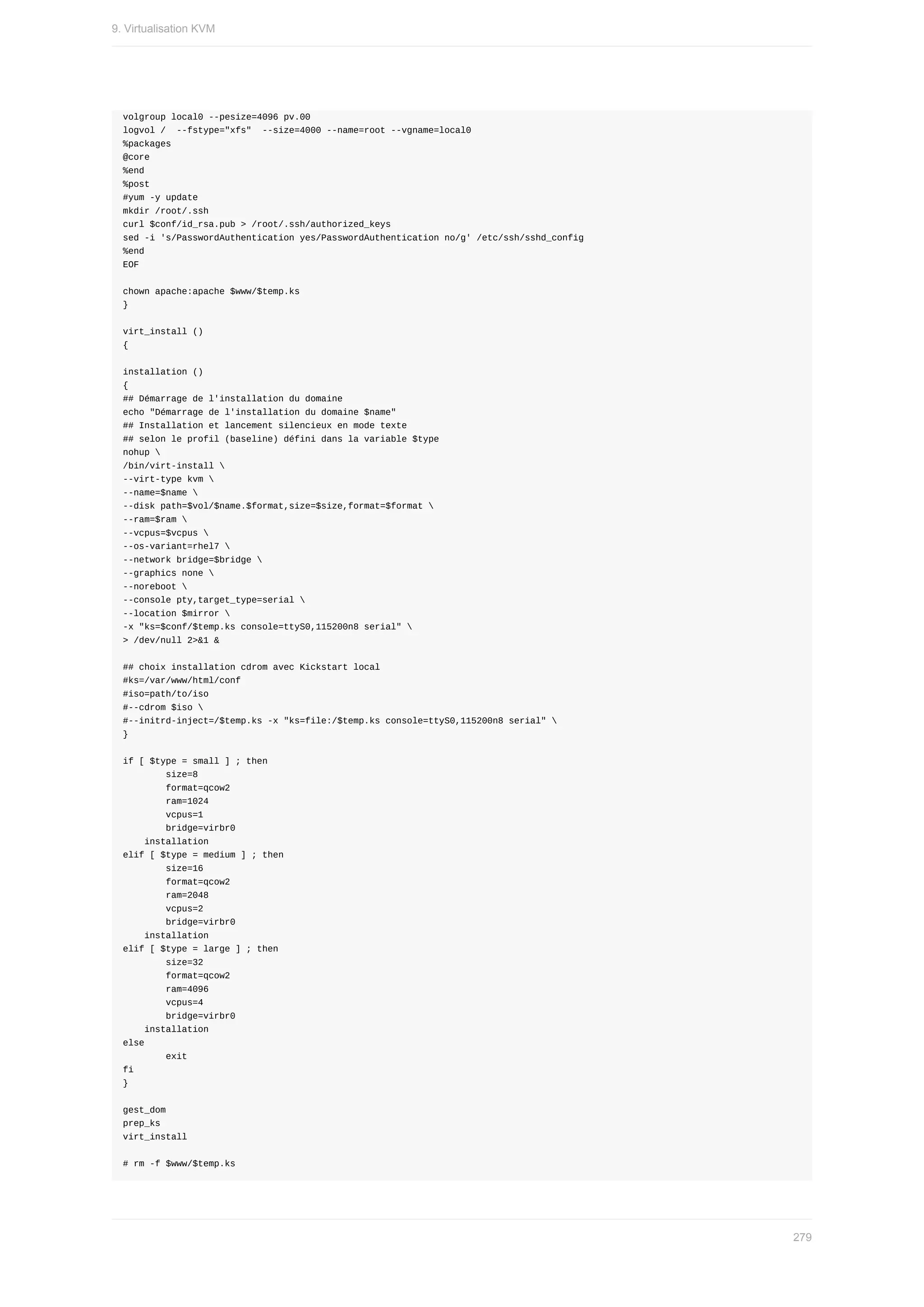 volgroup	local0	--pesize=4096	pv.00
logvol	/		--fstype="xfs"		--size=4000	--name=root	--vgname=local0
%packages
@core
%end
%post
#yum	-y	update
mkdir	/root/.ssh
curl	$conf/id_rsa.pub	>	/root/.ssh/authorized_keys
sed	-i	's/PasswordAuthentication	yes/PasswordAuthentication	no/g'	/etc/ssh/sshd_config
%end
EOF
chown	apache:apache	$www/$temp.ks
}
virt_install	()
{
installation	()
{
##	Démarrage	de	l'installation	du	domaine
echo	"Démarrage	de	l'installation	du	domaine	$name"
##	Installation	et	lancement	silencieux	en	mode	texte
##	selon	le	profil	(baseline)	défini	dans	la	variable	$type
nohup	
/bin/virt-install	
--virt-type	kvm	
--name=$name	
--disk	path=$vol/$name.$format,size=$size,format=$format	
--ram=$ram	
--vcpus=$vcpus	
--os-variant=rhel7	
--network	bridge=$bridge	
--graphics	none	
--noreboot	
--console	pty,target_type=serial	
--location	$mirror	
-x	"ks=$conf/$temp.ks	console=ttyS0,115200n8	serial"	
>	/dev/null	2>&1	&
##	choix	installation	cdrom	avec	Kickstart	local
#ks=/var/www/html/conf
#iso=path/to/iso
#--cdrom	$iso	
#--initrd-inject=/$temp.ks	-x	"ks=file:/$temp.ks	console=ttyS0,115200n8	serial"	
}
if	[	$type	=	small	]	;	then
								size=8
								format=qcow2
								ram=1024
								vcpus=1
								bridge=virbr0
				installation
elif	[	$type	=	medium	]	;	then
								size=16
								format=qcow2
								ram=2048
								vcpus=2
								bridge=virbr0
				installation
elif	[	$type	=	large	]	;	then
								size=32
								format=qcow2
								ram=4096
								vcpus=4
								bridge=virbr0
				installation
else
								exit
fi
}
gest_dom
prep_ks
virt_install
#	rm	-f	$www/$temp.ks
9.	Virtualisation	KVM
279
 