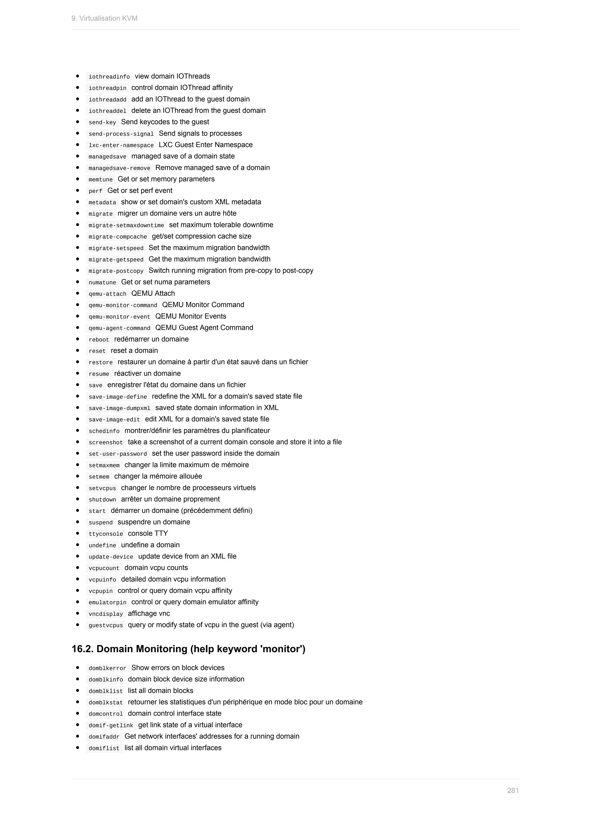 iothreadinfo		view	domain	IOThreads
	
iothreadpin		control	domain	IOThread	affinity
	
iothreadadd		add	an	IOThread	to	the	guest	domain
	
iothreaddel		delete	an	IOThread	from	the	guest	domain
	
send-key		Send	keycodes	to	the	guest
	
send-process-signal		Send	signals	to	processes
	
lxc-enter-namespace		LXC	Guest	Enter	Namespace
	
managedsave		managed	save	of	a	domain	state
	
managedsave-remove		Remove	managed	save	of	a	domain
	
memtune		Get	or	set	memory	parameters
	
perf		Get	or	set	perf	event
	
metadata		show	or	set	domain's	custom	XML	metadata
	
migrate		migrer	un	domaine	vers	un	autre	hôte
	
migrate-setmaxdowntime		set	maximum	tolerable	downtime
	
migrate-compcache		get/set	compression	cache	size
	
migrate-setspeed		Set	the	maximum	migration	bandwidth
	
migrate-getspeed		Get	the	maximum	migration	bandwidth
	
migrate-postcopy		Switch	running	migration	from	pre-copy	to	post-copy
	
numatune		Get	or	set	numa	parameters
	
qemu-attach		QEMU	Attach
	
qemu-monitor-command		QEMU	Monitor	Command
	
qemu-monitor-event		QEMU	Monitor	Events
	
qemu-agent-command		QEMU	Guest	Agent	Command
	
reboot		redémarrer	un	domaine
	
reset		reset	a	domain
	
restore		restaurer	un	domaine	à	partir	d'un	état	sauvé	dans	un	fichier
	
resume		réactiver	un	domaine
	
save		enregistrer	l'état	du	domaine	dans	un	fichier
	
save-image-define		redefine	the	XML	for	a	domain's	saved	state	file
	
save-image-dumpxml		saved	state	domain	information	in	XML
	
save-image-edit		edit	XML	for	a	domain's	saved	state	file
	
schedinfo		montrer/définir	les	paramètres	du	planificateur
	
screenshot		take	a	screenshot	of	a	current	domain	console	and	store	it	into	a	file
	
set-user-password		set	the	user	password	inside	the	domain
	
setmaxmem		changer	la	limite	maximum	de	mémoire
	
setmem		changer	la	mémoire	allouée
	
setvcpus		changer	le	nombre	de	processeurs	virtuels
	
shutdown		arrêter	un	domaine	proprement
	
start		démarrer	un	domaine	(précédemment	défini)
	
suspend		suspendre	un	domaine
	
ttyconsole		console	TTY
	
undefine		undefine	a	domain
	
update-device		update	device	from	an	XML	file
	
vcpucount		domain	vcpu	counts
	
vcpuinfo		detailed	domain	vcpu	information
	
vcpupin		control	or	query	domain	vcpu	affinity
	
emulatorpin		control	or	query	domain	emulator	affinity
	
vncdisplay		affichage	vnc
	
guestvcpus		query	or	modify	state	of	vcpu	in	the	guest	(via	agent)
16.2.	Domain	Monitoring	(help	keyword	'monitor')
	
domblkerror		Show	errors	on	block	devices
	
domblkinfo		domain	block	device	size	information
	
domblklist		list	all	domain	blocks
	
domblkstat		retourner	les	statistiques	d'un	périphérique	en	mode	bloc	pour	un	domaine
	
domcontrol		domain	control	interface	state
	
domif-getlink		get	link	state	of	a	virtual	interface
	
domifaddr		Get	network	interfaces'	addresses	for	a	running	domain
	
domiflist		list	all	domain	virtual	interfaces
9.	Virtualisation	KVM
281
 