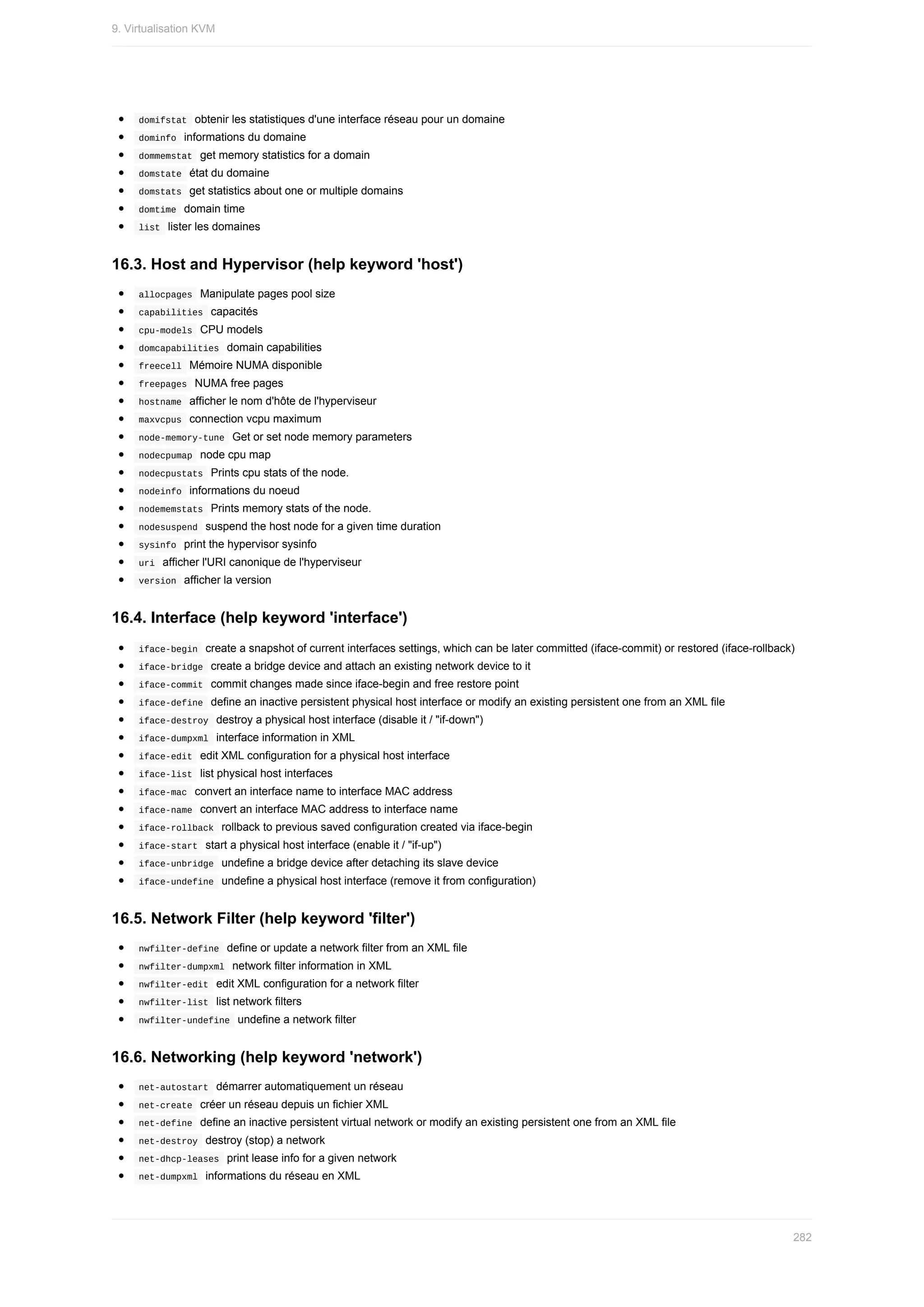 domifstat		obtenir	les	statistiques	d'une	interface	réseau	pour	un	domaine
	
dominfo		informations	du	domaine
	
dommemstat		get	memory	statistics	for	a	domain
	
domstate		état	du	domaine
	
domstats		get	statistics	about	one	or	multiple	domains
	
domtime		domain	time
	
list		lister	les	domaines
16.3.	Host	and	Hypervisor	(help	keyword	'host')
	
allocpages		Manipulate	pages	pool	size
	
capabilities		capacités
	
cpu-models		CPU	models
	
domcapabilities		domain	capabilities
	
freecell		Mémoire	NUMA	disponible
	
freepages		NUMA	free	pages
	
hostname		afficher	le	nom	d'hôte	de	l'hyperviseur
	
maxvcpus		connection	vcpu	maximum
	
node-memory-tune		Get	or	set	node	memory	parameters
	
nodecpumap		node	cpu	map
	
nodecpustats		Prints	cpu	stats	of	the	node.
	
nodeinfo		informations	du	noeud
	
nodememstats		Prints	memory	stats	of	the	node.
	
nodesuspend		suspend	the	host	node	for	a	given	time	duration
	
sysinfo		print	the	hypervisor	sysinfo
	
uri		afficher	l'URI	canonique	de	l'hyperviseur
	
version		afficher	la	version
16.4.	Interface	(help	keyword	'interface')
	
iface-begin		create	a	snapshot	of	current	interfaces	settings,	which	can	be	later	committed	(iface-commit)	or	restored	(iface-rollback)
	
iface-bridge		create	a	bridge	device	and	attach	an	existing	network	device	to	it
	
iface-commit		commit	changes	made	since	iface-begin	and	free	restore	point
	
iface-define		define	an	inactive	persistent	physical	host	interface	or	modify	an	existing	persistent	one	from	an	XML	file
	
iface-destroy		destroy	a	physical	host	interface	(disable	it	/	"if-down")
	
iface-dumpxml		interface	information	in	XML
	
iface-edit		edit	XML	configuration	for	a	physical	host	interface
	
iface-list		list	physical	host	interfaces
	
iface-mac		convert	an	interface	name	to	interface	MAC	address
	
iface-name		convert	an	interface	MAC	address	to	interface	name
	
iface-rollback		rollback	to	previous	saved	configuration	created	via	iface-begin
	
iface-start		start	a	physical	host	interface	(enable	it	/	"if-up")
	
iface-unbridge		undefine	a	bridge	device	after	detaching	its	slave	device
	
iface-undefine		undefine	a	physical	host	interface	(remove	it	from	configuration)
16.5.	Network	Filter	(help	keyword	'filter')
	
nwfilter-define		define	or	update	a	network	filter	from	an	XML	file
	
nwfilter-dumpxml		network	filter	information	in	XML
	
nwfilter-edit		edit	XML	configuration	for	a	network	filter
	
nwfilter-list		list	network	filters
	
nwfilter-undefine		undefine	a	network	filter
16.6.	Networking	(help	keyword	'network')
	
net-autostart		démarrer	automatiquement	un	réseau
	
net-create		créer	un	réseau	depuis	un	fichier	XML
	
net-define		define	an	inactive	persistent	virtual	network	or	modify	an	existing	persistent	one	from	an	XML	file
	
net-destroy		destroy	(stop)	a	network
	
net-dhcp-leases		print	lease	info	for	a	given	network
	
net-dumpxml		informations	du	réseau	en	XML
9.	Virtualisation	KVM
282
 