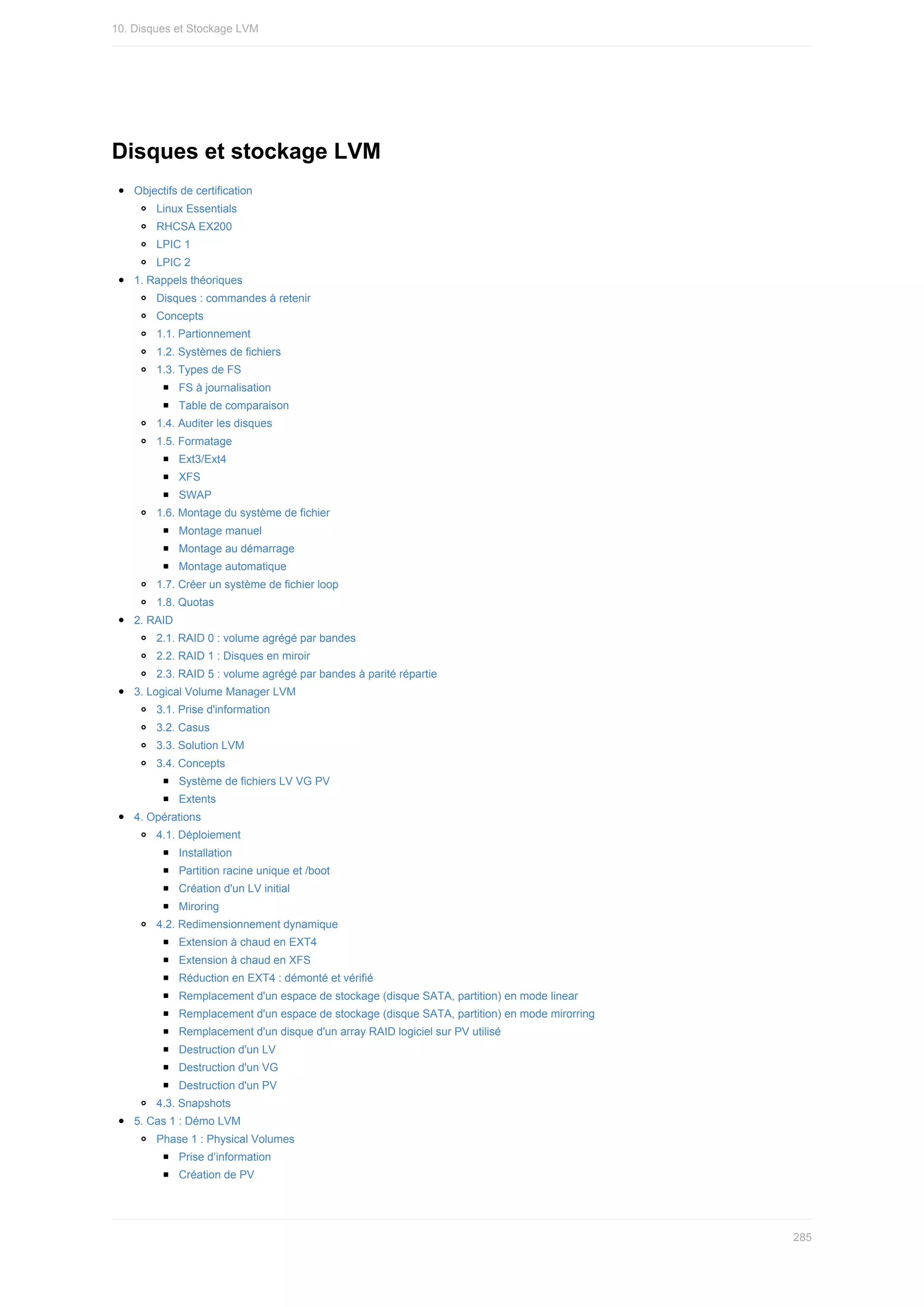 Disques	et	stockage	LVM
Objectifs	de	certification
Linux	Essentials
RHCSA	EX200
LPIC	1
LPIC	2
1.	Rappels	théoriques
Disques	:	commandes	à	retenir
Concepts
1.1.	Partionnement
1.2.	Systèmes	de	fichiers
1.3.	Types	de	FS
FS	à	journalisation
Table	de	comparaison
1.4.	Auditer	les	disques
1.5.	Formatage
Ext3/Ext4
XFS
SWAP
1.6.	Montage	du	système	de	fichier
Montage	manuel
Montage	au	démarrage
Montage	automatique
1.7.	Créer	un	système	de	fichier	loop
1.8.	Quotas
2.	RAID
2.1.	RAID	0	:	volume	agrégé	par	bandes
2.2.	RAID	1	:	Disques	en	miroir
2.3.	RAID	5	:	volume	agrégé	par	bandes	à	parité	répartie
3.	Logical	Volume	Manager	LVM
3.1.	Prise	d'information
3.2.	Casus
3.3.	Solution	LVM
3.4.	Concepts
Système	de	fichiers	LV	VG	PV
Extents
4.	Opérations
4.1.	Déploiement
Installation
Partition	racine	unique	et	/boot
Création	d'un	LV	initial
Miroring
4.2.	Redimensionnement	dynamique
Extension	à	chaud	en	EXT4
Extension	à	chaud	en	XFS
Réduction	en	EXT4	:	démonté	et	vérifié
Remplacement	d'un	espace	de	stockage	(disque	SATA,	partition)	en	mode	linear
Remplacement	d'un	espace	de	stockage	(disque	SATA,	partition)	en	mode	mirorring
Remplacement	d'un	disque	d'un	array	RAID	logiciel	sur	PV	utilisé
Destruction	d'un	LV
Destruction	d'un	VG
Destruction	d'un	PV
4.3.	Snapshots
5.	Cas	1	:	Démo	LVM
Phase	1	:	Physical	Volumes
Prise	d’information
Création	de	PV
10.	Disques	et	Stockage	LVM
285
 