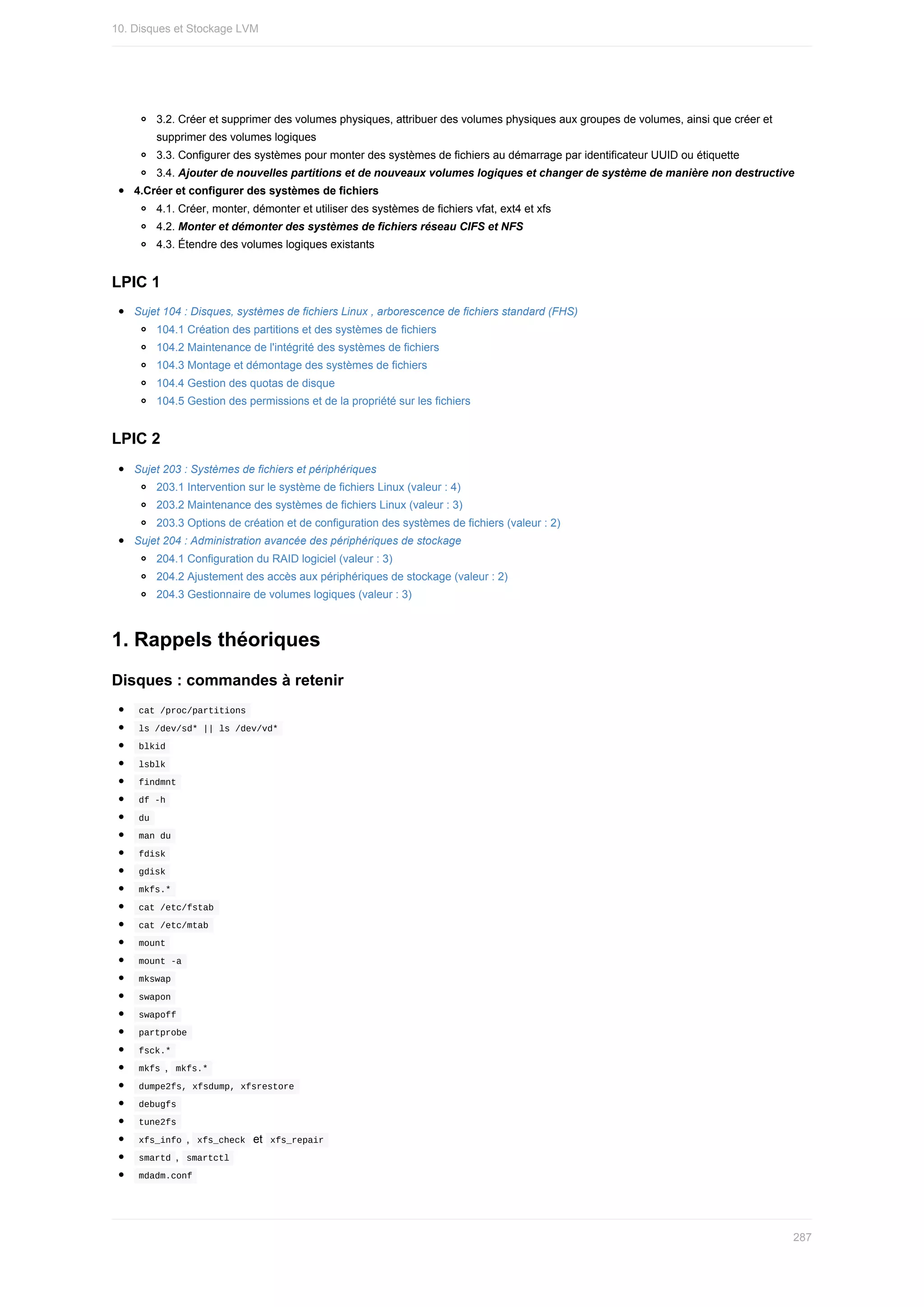 3.2.	Créer	et	supprimer	des	volumes	physiques,	attribuer	des	volumes	physiques	aux	groupes	de	volumes,	ainsi	que	créer	et
supprimer	des	volumes	logiques
3.3.	Configurer	des	systèmes	pour	monter	des	systèmes	de	fichiers	au	démarrage	par	identificateur	UUID	ou	étiquette
3.4.	Ajouter	de	nouvelles	partitions	et	de	nouveaux	volumes	logiques	et	changer	de	système	de	manière	non	destructive
4.Créer	et	configurer	des	systèmes	de	fichiers
4.1.	Créer,	monter,	démonter	et	utiliser	des	systèmes	de	fichiers	vfat,	ext4	et	xfs
4.2.	Monter	et	démonter	des	systèmes	de	fichiers	réseau	CIFS	et	NFS
4.3.	Étendre	des	volumes	logiques	existants
LPIC	1
Sujet	104	:	Disques,	systèmes	de	fichiers	Linux	,	arborescence	de	fichiers	standard	(FHS)
104.1	Création	des	partitions	et	des	systèmes	de	fichiers
104.2	Maintenance	de	l'intégrité	des	systèmes	de	fichiers
104.3	Montage	et	démontage	des	systèmes	de	fichiers
104.4	Gestion	des	quotas	de	disque
104.5	Gestion	des	permissions	et	de	la	propriété	sur	les	fichiers
LPIC	2
Sujet	203	:	Systèmes	de	fichiers	et	périphériques
203.1	Intervention	sur	le	système	de	fichiers	Linux	(valeur	:	4)
203.2	Maintenance	des	systèmes	de	fichiers	Linux	(valeur	:	3)
203.3	Options	de	création	et	de	configuration	des	systèmes	de	fichiers	(valeur	:	2)
Sujet	204	:	Administration	avancée	des	périphériques	de	stockage
204.1	Configuration	du	RAID	logiciel	(valeur	:	3)
204.2	Ajustement	des	accès	aux	périphériques	de	stockage	(valeur	:	2)
204.3	Gestionnaire	de	volumes	logiques	(valeur	:	3)
1.	Rappels	théoriques
Disques	:	commandes	à	retenir
	
cat	/proc/partitions	
	
ls	/dev/sd*	||	ls	/dev/vd*	
	
blkid	
	
lsblk	
	
findmnt	
	
df	-h	
	
du	
	
man	du	
	
fdisk	
	
gdisk	
	
mkfs.*	
	
cat	/etc/fstab	
	
cat	/etc/mtab	
	
mount	
	
mount	-a	
	
mkswap	
	
swapon	
	
swapoff	
	
partprobe	
	
fsck.*	
	
mkfs	,		
mkfs.*	
	
dumpe2fs,	xfsdump,	xfsrestore	
	
debugfs	
	
tune2fs	
	
xfs_info	,		
xfs_check		et		xfs_repair	
	
smartd	,		
smartctl	
	
mdadm.conf	
10.	Disques	et	Stockage	LVM
287
 