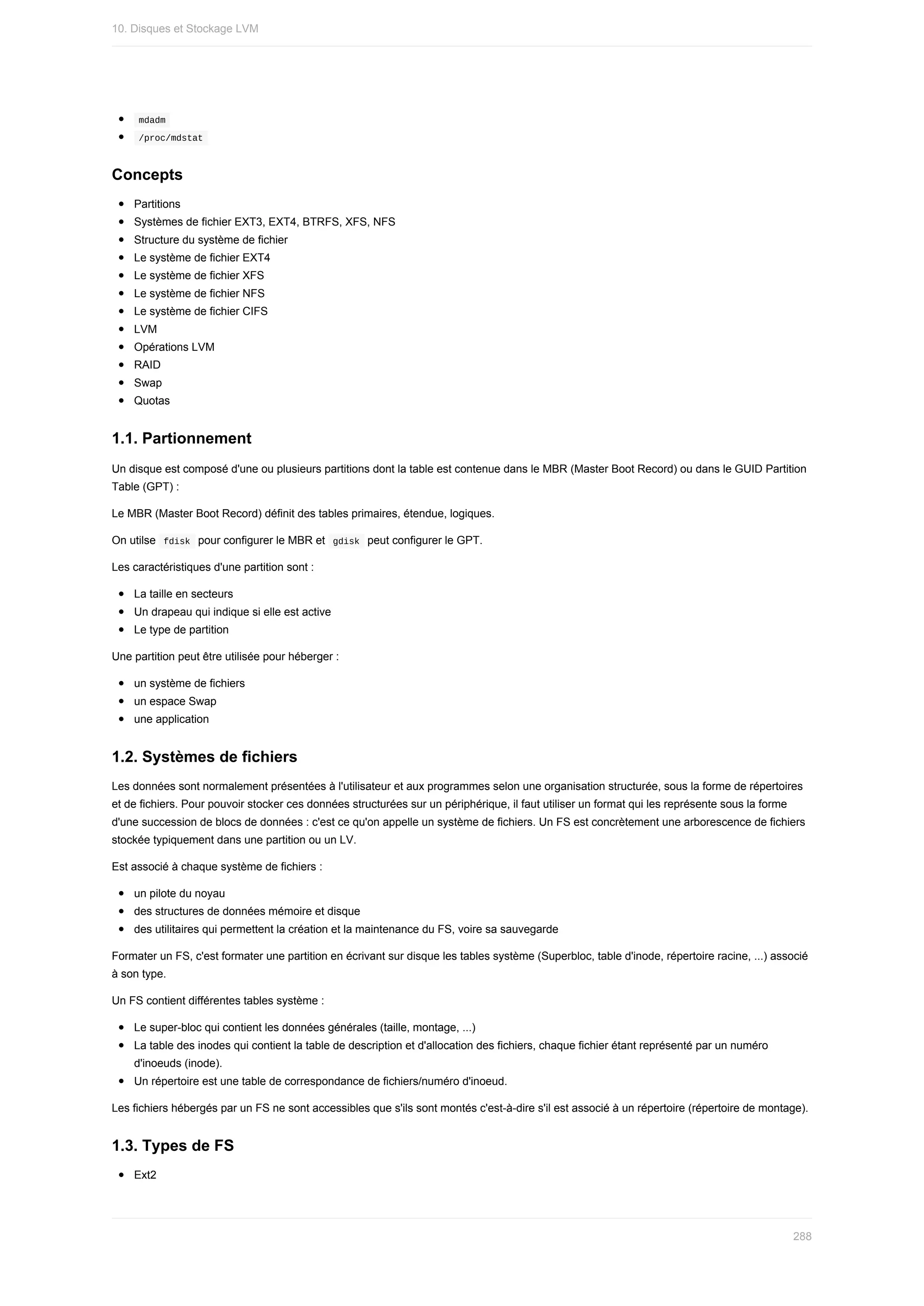 mdadm	
	
/proc/mdstat	
Concepts
Partitions
Systèmes	de	fichier	EXT3,	EXT4,	BTRFS,	XFS,	NFS
Structure	du	système	de	fichier
Le	système	de	fichier	EXT4
Le	système	de	fichier	XFS
Le	système	de	fichier	NFS
Le	système	de	fichier	CIFS
LVM
Opérations	LVM
RAID
Swap
Quotas
1.1.	Partionnement
Un	disque	est	composé	d'une	ou	plusieurs	partitions	dont	la	table	est	contenue	dans	le	MBR	(Master	Boot	Record)	ou	dans	le	GUID	Partition
Table	(GPT)	:
Le	MBR	(Master	Boot	Record)	définit	des	tables	primaires,	étendue,	logiques.
On	utilse		
fdisk		pour	configurer	le	MBR	et		
gdisk		peut	configurer	le	GPT.
Les	caractéristiques	d'une	partition	sont	:
La	taille	en	secteurs
Un	drapeau	qui	indique	si	elle	est	active
Le	type	de	partition
Une	partition	peut	être	utilisée	pour	héberger	:
un	système	de	fichiers
un	espace	Swap
une	application
1.2.	Systèmes	de	fichiers
Les	données	sont	normalement	présentées	à	l'utilisateur	et	aux	programmes	selon	une	organisation	structurée,	sous	la	forme	de	répertoires
et	de	fichiers.	Pour	pouvoir	stocker	ces	données	structurées	sur	un	périphérique,	il	faut	utiliser	un	format	qui	les	représente	sous	la	forme
d'une	succession	de	blocs	de	données	:	c'est	ce	qu'on	appelle	un	système	de	fichiers.	Un	FS	est	concrètement	une	arborescence	de	fichiers
stockée	typiquement	dans	une	partition	ou	un	LV.
Est	associé	à	chaque	système	de	fichiers	:
un	pilote	du	noyau
des	structures	de	données	mémoire	et	disque
des	utilitaires	qui	permettent	la	création	et	la	maintenance	du	FS,	voire	sa	sauvegarde
Formater	un	FS,	c'est	formater	une	partition	en	écrivant	sur	disque	les	tables	système	(Superbloc,	table	d'inode,	répertoire	racine,	...)	associé
à	son	type.
Un	FS	contient	différentes	tables	système	:
Le	super-bloc	qui	contient	les	données	générales	(taille,	montage,	...)
La	table	des	inodes	qui	contient	la	table	de	description	et	d'allocation	des	fichiers,	chaque	fichier	étant	représenté	par	un	numéro
d'inoeuds	(inode).
Un	répertoire	est	une	table	de	correspondance	de	fichiers/numéro	d'inoeud.
Les	fichiers	hébergés	par	un	FS	ne	sont	accessibles	que	s'ils	sont	montés	c'est-à-dire	s'il	est	associé	à	un	répertoire	(répertoire	de	montage).
1.3.	Types	de	FS
Ext2
10.	Disques	et	Stockage	LVM
288
 