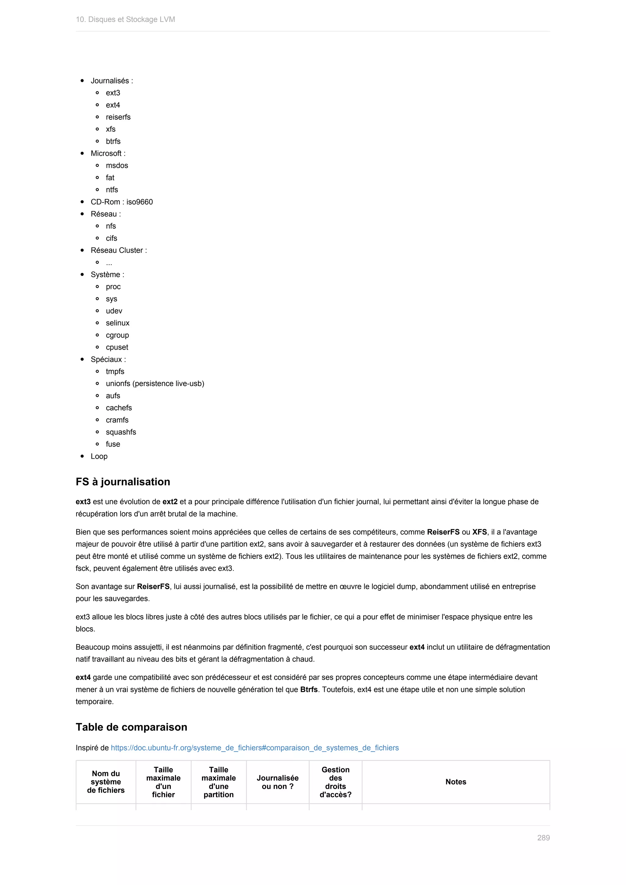 Journalisés	:
ext3
ext4
reiserfs
xfs
btrfs
Microsoft	:
msdos
fat
ntfs
CD-Rom	:	iso9660
Réseau	:
nfs
cifs
Réseau	Cluster	:
...
Système	:
proc
sys
udev
selinux
cgroup
cpuset
Spéciaux	:
tmpfs
unionfs	(persistence	live-usb)
aufs
cachefs
cramfs
squashfs
fuse
Loop
FS	à	journalisation
ext3	est	une	évolution	de	ext2	et	a	pour	principale	différence	l'utilisation	d'un	fichier	journal,	lui	permettant	ainsi	d'éviter	la	longue	phase	de
récupération	lors	d'un	arrêt	brutal	de	la	machine.
Bien	que	ses	performances	soient	moins	appréciées	que	celles	de	certains	de	ses	compétiteurs,	comme	ReiserFS	ou	XFS,	il	a	l'avantage
majeur	de	pouvoir	être	utilisé	à	partir	d'une	partition	ext2,	sans	avoir	à	sauvegarder	et	à	restaurer	des	données	(un	système	de	fichiers	ext3
peut	être	monté	et	utilisé	comme	un	système	de	fichiers	ext2).	Tous	les	utilitaires	de	maintenance	pour	les	systèmes	de	fichiers	ext2,	comme
fsck,	peuvent	également	être	utilisés	avec	ext3.
Son	avantage	sur	ReiserFS,	lui	aussi	journalisé,	est	la	possibilité	de	mettre	en	œuvre	le	logiciel	dump,	abondamment	utilisé	en	entreprise
pour	les	sauvegardes.
ext3	alloue	les	blocs	libres	juste	à	côté	des	autres	blocs	utilisés	par	le	fichier,	ce	qui	a	pour	effet	de	minimiser	l'espace	physique	entre	les
blocs.
Beaucoup	moins	assujetti,	il	est	néanmoins	par	définition	fragmenté,	c'est	pourquoi	son	successeur	ext4	inclut	un	utilitaire	de	défragmentation
natif	travaillant	au	niveau	des	bits	et	gérant	la	défragmentation	à	chaud.
ext4	garde	une	compatibilité	avec	son	prédécesseur	et	est	considéré	par	ses	propres	concepteurs	comme	une	étape	intermédiaire	devant
mener	à	un	vrai	système	de	fichiers	de	nouvelle	génération	tel	que	Btrfs.	Toutefois,	ext4	est	une	étape	utile	et	non	une	simple	solution
temporaire.
Table	de	comparaison
Inspiré	de	https://doc.ubuntu-fr.org/systeme_de_fichiers#comparaison_de_systemes_de_fichiers
Nom	du
système
de	fichiers
Taille
maximale
d'un
fichier
Taille
maximale
d'une
partition
Journalisée
ou	non	?
Gestion
des
droits
d'accès?
Notes
10.	Disques	et	Stockage	LVM
289
 