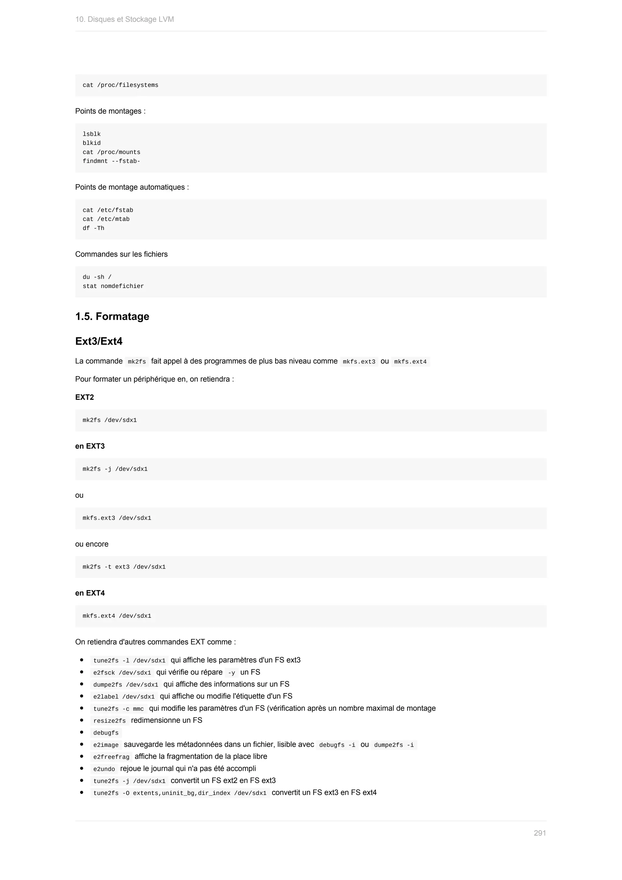 cat	/proc/filesystems
Points	de	montages	:
lsblk
blkid
cat	/proc/mounts
findmnt	--fstab-
Points	de	montage	automatiques	:
cat	/etc/fstab
cat	/etc/mtab
df	-Th
Commandes	sur	les	fichiers
du	-sh	/
stat	nomdefichier
1.5.	Formatage
Ext3/Ext4
La	commande		
mk2fs		fait	appel	à	des	programmes	de	plus	bas	niveau	comme		
mkfs.ext3		ou		mkfs.ext4	
Pour	formater	un	périphérique	en,	on	retiendra	:
EXT2
mk2fs	/dev/sdx1
en	EXT3
mk2fs	-j	/dev/sdx1
ou
mkfs.ext3	/dev/sdx1
ou	encore
mk2fs	-t	ext3	/dev/sdx1
en	EXT4
mkfs.ext4	/dev/sdx1
On	retiendra	d'autres	commandes	EXT	comme	:
	
tune2fs	-l	/dev/sdx1		qui	affiche	les	paramètres	d'un	FS	ext3
	
e2fsck	/dev/sdx1		qui	vérifie	ou	répare		
-y		un	FS
	
dumpe2fs	/dev/sdx1		qui	affiche	des	informations	sur	un	FS
	
e2label	/dev/sdx1		qui	affiche	ou	modifie	l'étiquette	d'un	FS
	
tune2fs	-c	mmc		qui	modifie	les	paramètres	d'un	FS	(vérification	après	un	nombre	maximal	de	montage
	
resize2fs		redimensionne	un	FS
	
debugfs	
	
e2image		sauvegarde	les	métadonnées	dans	un	fichier,	lisible	avec		
debugfs	-i		ou		dumpe2fs	-i	
	
e2freefrag		affiche	la	fragmentation	de	la	place	libre
	
e2undo		rejoue	le	journal	qui	n'a	pas	été	accompli
	
tune2fs	-j	/dev/sdx1		convertit	un	FS	ext2	en	FS	ext3
	
tune2fs	-O	extents,uninit_bg,dir_index	/dev/sdx1		convertit	un	FS	ext3	en	FS	ext4
10.	Disques	et	Stockage	LVM
291
 