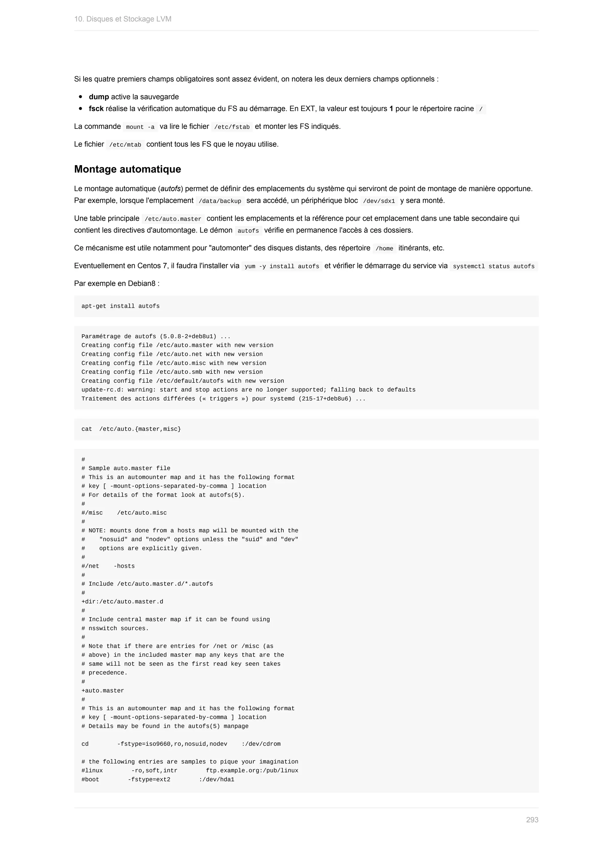 Si	les	quatre	premiers	champs	obligatoires	sont	assez	évident,	on	notera	les	deux	derniers	champs	optionnels	:
dump	active	la	sauvegarde
fsck	réalise	la	vérification	automatique	du	FS	au	démarrage.	En	EXT,	la	valeur	est	toujours	1	pour	le	répertoire	racine		
/	
La	commande		
mount	-a		va	lire	le	fichier		
/etc/fstab		et	monter	les	FS	indiqués.
Le	fichier		
/etc/mtab		contient	tous	les	FS	que	le	noyau	utilise.
Montage	automatique
Le	montage	automatique	(autofs)	permet	de	définir	des	emplacements	du	système	qui	serviront	de	point	de	montage	de	manière	opportune.
Par	exemple,	lorsque	l'emplacement		
/data/backup		sera	accédé,	un	périphérique	bloc		
/dev/sdx1		y	sera	monté.
Une	table	principale		
/etc/auto.master		contient	les	emplacements	et	la	référence	pour	cet	emplacement	dans	une	table	secondaire	qui
contient	les	directives	d'automontage.	Le	démon		
autofs		vérifie	en	permanence	l'accès	à	ces	dossiers.
Ce	mécanisme	est	utile	notamment	pour	"automonter"	des	disques	distants,	des	répertoire		
/home		itinérants,	etc.
Eventuellement	en	Centos	7,	il	faudra	l'installer	via		
yum	-y	install	autofs		et	vérifier	le	démarrage	du	service	via		
systemctl	status	autofs	
Par	exemple	en	Debian8	:
apt-get	install	autofs
Paramétrage	de	autofs	(5.0.8-2+deb8u1)	...
Creating	config	file	/etc/auto.master	with	new	version
Creating	config	file	/etc/auto.net	with	new	version
Creating	config	file	/etc/auto.misc	with	new	version
Creating	config	file	/etc/auto.smb	with	new	version
Creating	config	file	/etc/default/autofs	with	new	version
update-rc.d:	warning:	start	and	stop	actions	are	no	longer	supported;	falling	back	to	defaults
Traitement	des	actions	différées	(«	triggers	»)	pour	systemd	(215-17+deb8u6)	...
cat		/etc/auto.{master,misc}
#
#	Sample	auto.master	file
#	This	is	an	automounter	map	and	it	has	the	following	format
#	key	[	-mount-options-separated-by-comma	]	location
#	For	details	of	the	format	look	at	autofs(5).
#
#/misc				/etc/auto.misc
#
#	NOTE:	mounts	done	from	a	hosts	map	will	be	mounted	with	the
#				"nosuid"	and	"nodev"	options	unless	the	"suid"	and	"dev"
#				options	are	explicitly	given.
#
#/net				-hosts
#
#	Include	/etc/auto.master.d/*.autofs
#
+dir:/etc/auto.master.d
#
#	Include	central	master	map	if	it	can	be	found	using
#	nsswitch	sources.
#
#	Note	that	if	there	are	entries	for	/net	or	/misc	(as
#	above)	in	the	included	master	map	any	keys	that	are	the
#	same	will	not	be	seen	as	the	first	read	key	seen	takes
#	precedence.
#
+auto.master
#
#	This	is	an	automounter	map	and	it	has	the	following	format
#	key	[	-mount-options-separated-by-comma	]	location
#	Details	may	be	found	in	the	autofs(5)	manpage
cd								-fstype=iso9660,ro,nosuid,nodev				:/dev/cdrom
#	the	following	entries	are	samples	to	pique	your	imagination
#linux								-ro,soft,intr								ftp.example.org:/pub/linux
#boot								-fstype=ext2								:/dev/hda1
10.	Disques	et	Stockage	LVM
293
 