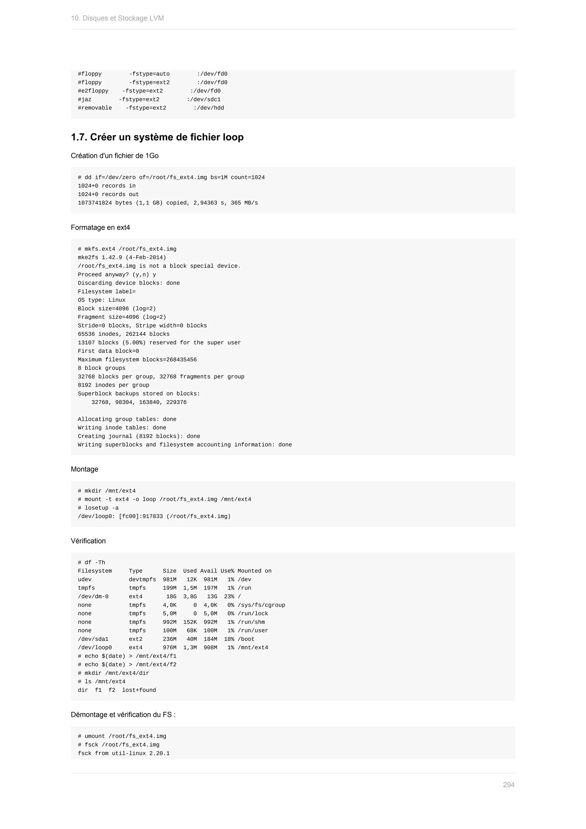 #floppy								-fstype=auto								:/dev/fd0
#floppy								-fstype=ext2								:/dev/fd0
#e2floppy				-fstype=ext2								:/dev/fd0
#jaz								-fstype=ext2								:/dev/sdc1
#removable				-fstype=ext2								:/dev/hdd
1.7.	Créer	un	système	de	fichier	loop
Création	d'un	fichier	de	1Go
#	dd	if=/dev/zero	of=/root/fs_ext4.img	bs=1M	count=1024
1024+0	records	in
1024+0	records	out
1073741824	bytes	(1,1	GB)	copied,	2,94363	s,	365	MB/s
Formatage	en	ext4
#	mkfs.ext4	/root/fs_ext4.img
mke2fs	1.42.9	(4-Feb-2014)
/root/fs_ext4.img	is	not	a	block	special	device.
Proceed	anyway?	(y,n)	y
Discarding	device	blocks:	done
Filesystem	label=
OS	type:	Linux
Block	size=4096	(log=2)
Fragment	size=4096	(log=2)
Stride=0	blocks,	Stripe	width=0	blocks
65536	inodes,	262144	blocks
13107	blocks	(5.00%)	reserved	for	the	super	user
First	data	block=0
Maximum	filesystem	blocks=268435456
8	block	groups
32768	blocks	per	group,	32768	fragments	per	group
8192	inodes	per	group
Superblock	backups	stored	on	blocks:
				32768,	98304,	163840,	229376
Allocating	group	tables:	done
Writing	inode	tables:	done
Creating	journal	(8192	blocks):	done
Writing	superblocks	and	filesystem	accounting	information:	done
Montage
#	mkdir	/mnt/ext4
#	mount	-t	ext4	-o	loop	/root/fs_ext4.img	/mnt/ext4
#	losetup	-a
/dev/loop0:	[fc00]:917833	(/root/fs_ext4.img)
Vérification
#	df	-Th
Filesystem					Type						Size		Used	Avail	Use%	Mounted	on
udev											devtmpfs		981M			12K		981M			1%	/dev
tmpfs										tmpfs					199M		1,5M		197M			1%	/run
/dev/dm-0						ext4							18G		3,8G			13G		23%	/
none											tmpfs					4,0K					0		4,0K			0%	/sys/fs/cgroup
none											tmpfs					5,0M					0		5,0M			0%	/run/lock
none											tmpfs					992M		152K		992M			1%	/run/shm
none											tmpfs					100M			68K		100M			1%	/run/user
/dev/sda1						ext2						236M			40M		184M		18%	/boot
/dev/loop0					ext4						976M		1,3M		908M			1%	/mnt/ext4
#	echo	$(date)	>	/mnt/ext4/f1
#	echo	$(date)	>	/mnt/ext4/f2
#	mkdir	/mnt/ext4/dir
#	ls	/mnt/ext4
dir		f1		f2		lost+found
Démontage	et	vérification	du	FS	:
#	umount	/root/fs_ext4.img
#	fsck	/root/fs_ext4.img
fsck	from	util-linux	2.20.1
10.	Disques	et	Stockage	LVM
294
 