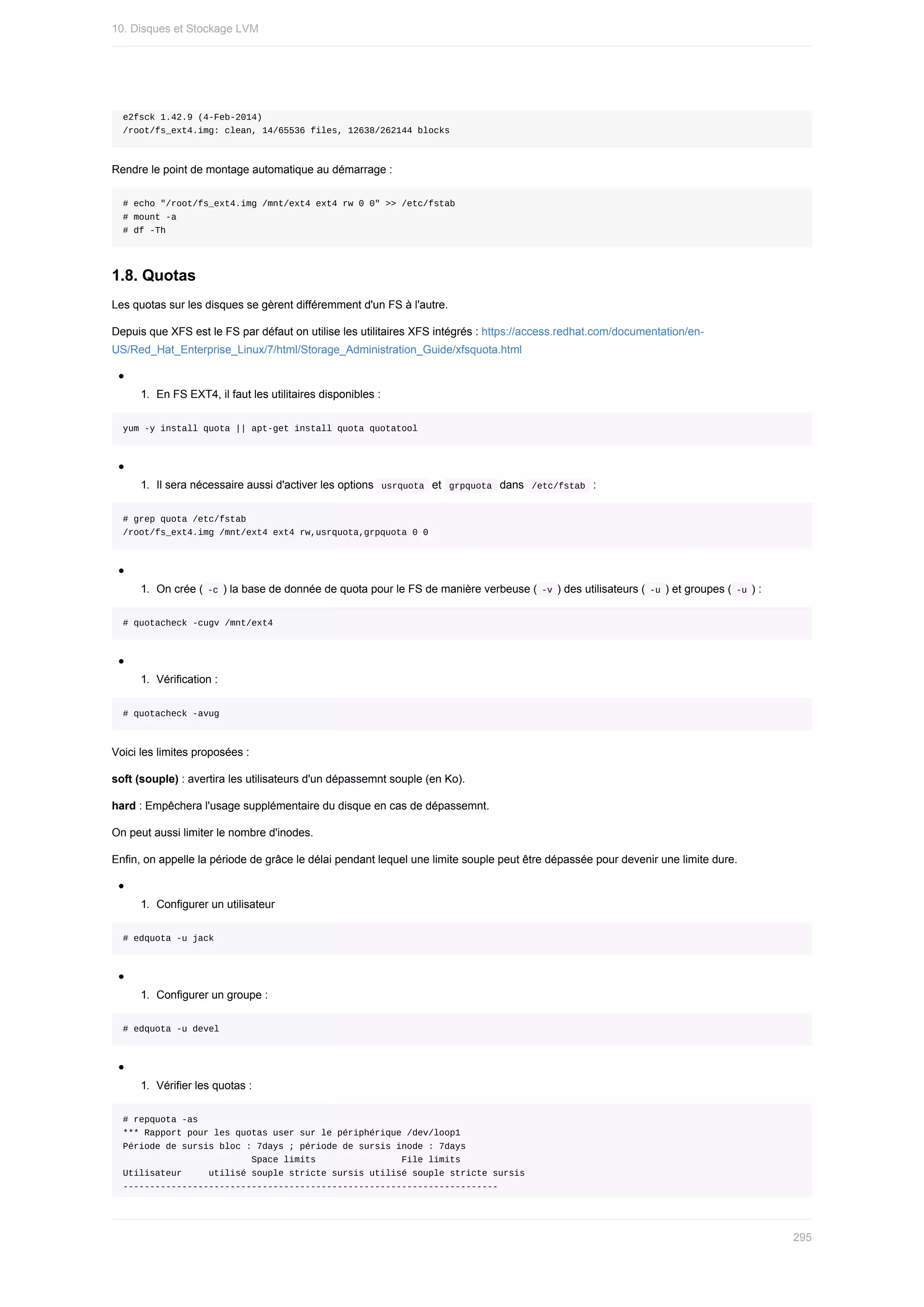 e2fsck	1.42.9	(4-Feb-2014)
/root/fs_ext4.img:	clean,	14/65536	files,	12638/262144	blocks
Rendre	le	point	de	montage	automatique	au	démarrage	:
#	echo	"/root/fs_ext4.img	/mnt/ext4	ext4	rw	0	0"	>>	/etc/fstab
#	mount	-a
#	df	-Th
1.8.	Quotas
Les	quotas	sur	les	disques	se	gèrent	différemment	d'un	FS	à	l'autre.
Depuis	que	XFS	est	le	FS	par	défaut	on	utilise	les	utilitaires	XFS	intégrés	:	https://access.redhat.com/documentation/en-
US/Red_Hat_Enterprise_Linux/7/html/Storage_Administration_Guide/xfsquota.html
1.	 En	FS	EXT4,	il	faut	les	utilitaires	disponibles	:
yum	-y	install	quota	||	apt-get	install	quota	quotatool
1.	 Il	sera	nécessaire	aussi	d'activer	les	options		
usrquota		et		
grpquota		dans		/etc/fstab		:
#	grep	quota	/etc/fstab
/root/fs_ext4.img	/mnt/ext4	ext4	rw,usrquota,grpquota	0	0
1.	 On	crée	(	
-c	)	la	base	de	donnée	de	quota	pour	le	FS	de	manière	verbeuse	(	
-v	)	des	utilisateurs	(	-u	)	et	groupes	(	-u	)	:
#	quotacheck	-cugv	/mnt/ext4
1.	 Vérification	:
#	quotacheck	-avug
Voici	les	limites	proposées	:
soft	(souple)	:	avertira	les	utilisateurs	d'un	dépassemnt	souple	(en	Ko).
hard	:	Empêchera	l'usage	supplémentaire	du	disque	en	cas	de	dépassemnt.
On	peut	aussi	limiter	le	nombre	d'inodes.
Enfin,	on	appelle	la	période	de	grâce	le	délai	pendant	lequel	une	limite	souple	peut	être	dépassée	pour	devenir	une	limite	dure.
1.	 Configurer	un	utilisateur
#	edquota	-u	jack
1.	 Configurer	un	groupe	:
#	edquota	-u	devel
1.	 Vérifier	les	quotas	:
#	repquota	-as
***	Rapport	pour	les	quotas	user	sur	le	périphérique	/dev/loop1
Période	de	sursis	bloc	:	7days	;	période	de	sursis	inode	:	7days
																								Space	limits																File	limits
Utilisateur					utilisé	souple	stricte	sursis	utilisé	souple	stricte	sursis
----------------------------------------------------------------------
10.	Disques	et	Stockage	LVM
295
 