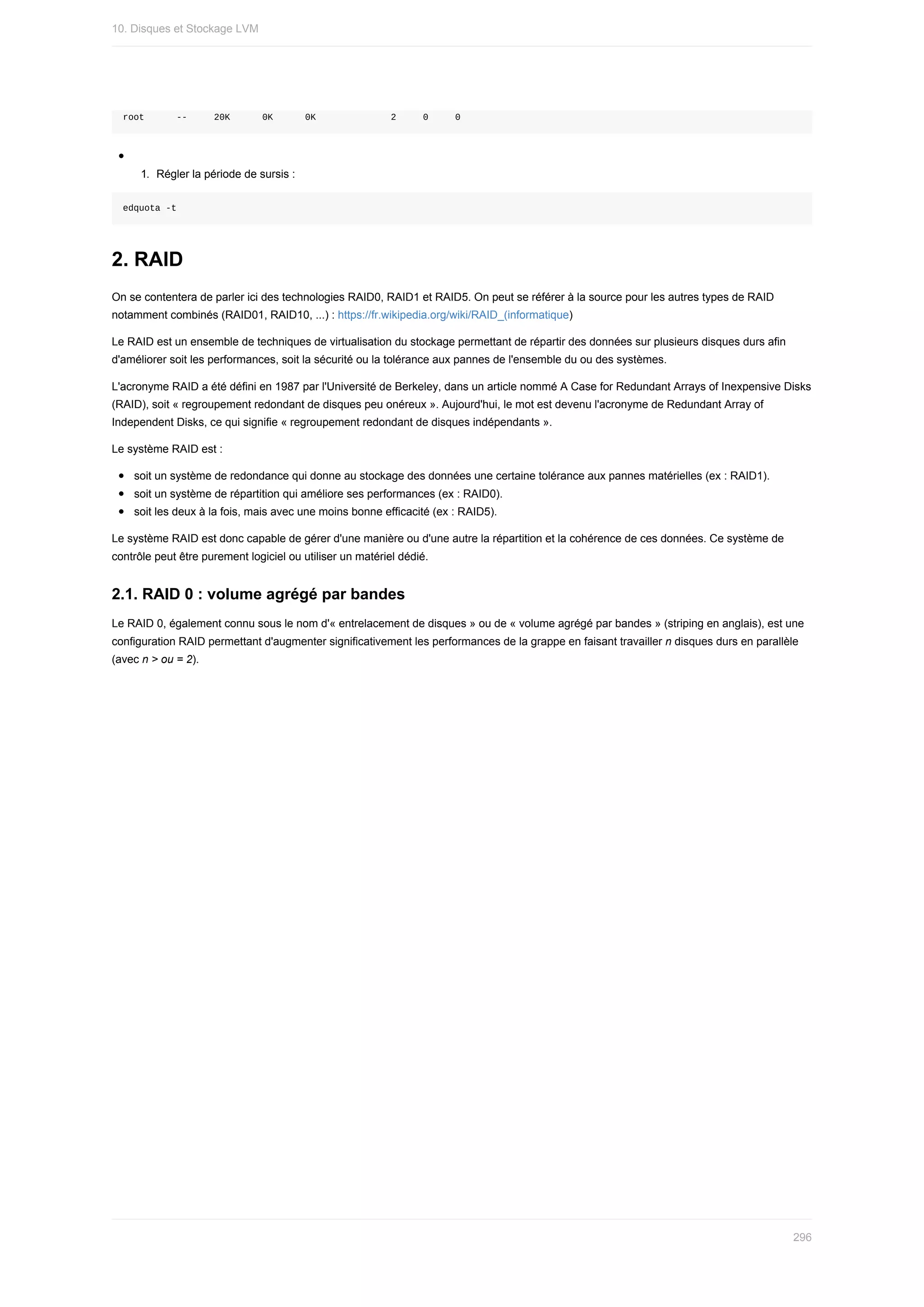 root						--					20K						0K						0K														2					0					0
1.	 Régler	la	période	de	sursis	:
edquota	-t
2.	RAID
On	se	contentera	de	parler	ici	des	technologies	RAID0,	RAID1	et	RAID5.	On	peut	se	référer	à	la	source	pour	les	autres	types	de	RAID
notamment	combinés	(RAID01,	RAID10,	...)	:	https://fr.wikipedia.org/wiki/RAID_(informatique)
Le	RAID	est	un	ensemble	de	techniques	de	virtualisation	du	stockage	permettant	de	répartir	des	données	sur	plusieurs	disques	durs	afin
d'améliorer	soit	les	performances,	soit	la	sécurité	ou	la	tolérance	aux	pannes	de	l'ensemble	du	ou	des	systèmes.
L'acronyme	RAID	a	été	défini	en	1987	par	l'Université	de	Berkeley,	dans	un	article	nommé	A	Case	for	Redundant	Arrays	of	Inexpensive	Disks
(RAID),	soit	«	regroupement	redondant	de	disques	peu	onéreux	».	Aujourd'hui,	le	mot	est	devenu	l'acronyme	de	Redundant	Array	of
Independent	Disks,	ce	qui	signifie	«	regroupement	redondant	de	disques	indépendants	».
Le	système	RAID	est	:
soit	un	système	de	redondance	qui	donne	au	stockage	des	données	une	certaine	tolérance	aux	pannes	matérielles	(ex	:	RAID1).
soit	un	système	de	répartition	qui	améliore	ses	performances	(ex	:	RAID0).
soit	les	deux	à	la	fois,	mais	avec	une	moins	bonne	efficacité	(ex	:	RAID5).
Le	système	RAID	est	donc	capable	de	gérer	d'une	manière	ou	d'une	autre	la	répartition	et	la	cohérence	de	ces	données.	Ce	système	de
contrôle	peut	être	purement	logiciel	ou	utiliser	un	matériel	dédié.
2.1.	RAID	0	:	volume	agrégé	par	bandes
Le	RAID	0,	également	connu	sous	le	nom	d'«	entrelacement	de	disques	»	ou	de	«	volume	agrégé	par	bandes	»	(striping	en	anglais),	est	une
configuration	RAID	permettant	d'augmenter	significativement	les	performances	de	la	grappe	en	faisant	travailler	n	disques	durs	en	parallèle
(avec	n	>	ou	=	2).
10.	Disques	et	Stockage	LVM
296
 