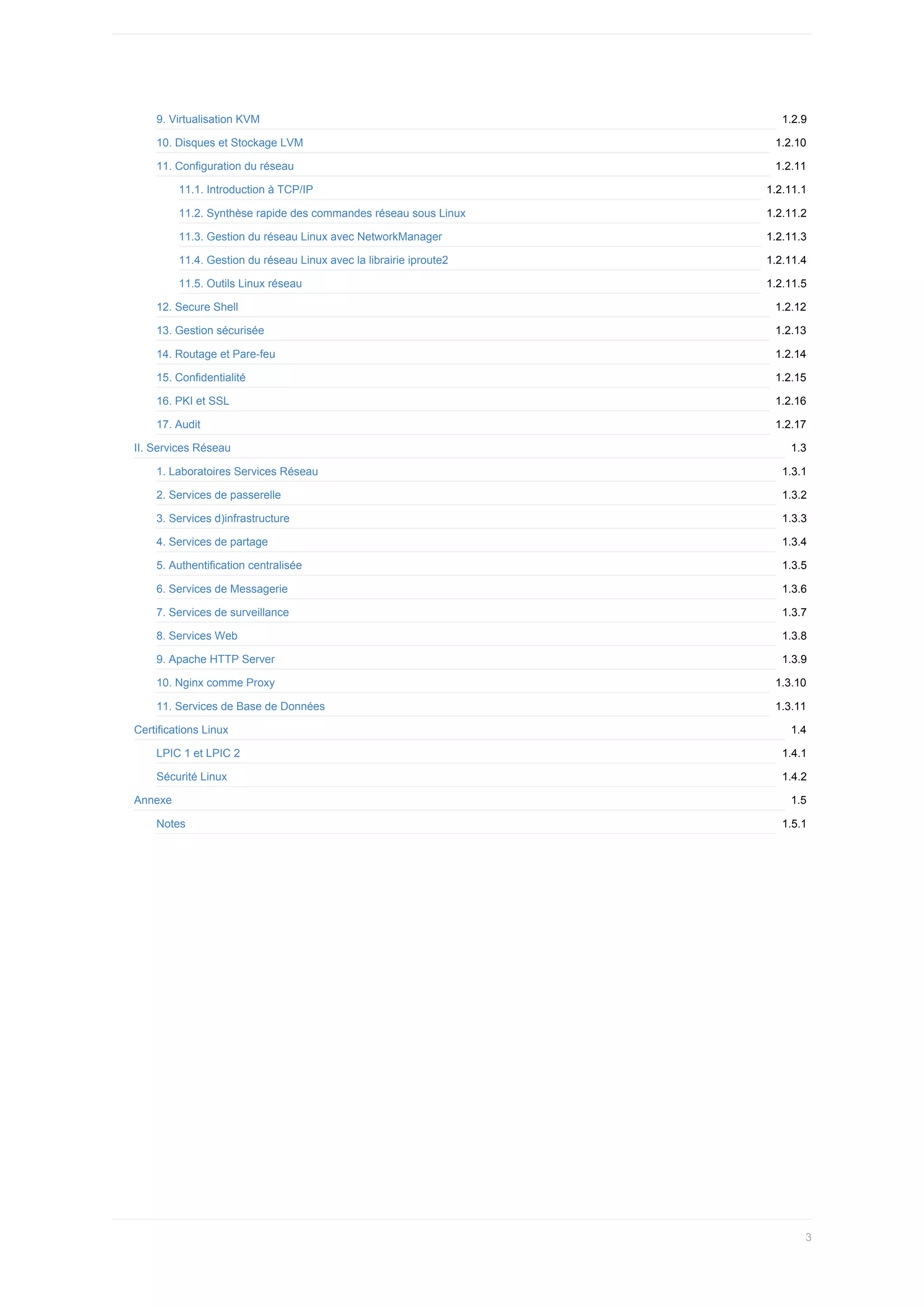 1.2.9
1.2.10
1.2.11
1.2.11.1
1.2.11.2
1.2.11.3
1.2.11.4
1.2.11.5
1.2.12
1.2.13
1.2.14
1.2.15
1.2.16
1.2.17
1.3
1.3.1
1.3.2
1.3.3
1.3.4
1.3.5
1.3.6
1.3.7
1.3.8
1.3.9
1.3.10
1.3.11
1.4
1.4.1
1.4.2
1.5
1.5.1
9.	Virtualisation	KVM
10.	Disques	et	Stockage	LVM
11.	Configuration	du	réseau
11.1.	Introduction	à	TCP/IP
11.2.	Synthèse	rapide	des	commandes	réseau	sous	Linux
11.3.	Gestion	du	réseau	Linux	avec	NetworkManager
11.4.	Gestion	du	réseau	Linux	avec	la	librairie	iproute2
11.5.	Outils	Linux	réseau
12.	Secure	Shell
13.	Gestion	sécurisée
14.	Routage	et	Pare-feu
15.	Confidentialité
16.	PKI	et	SSL
17.	Audit
II.	Services	Réseau
1.	Laboratoires	Services	Réseau
2.	Services	de	passerelle
3.	Services	d)infrastructure
4.	Services	de	partage
5.	Authentification	centralisée
6.	Services	de	Messagerie
7.	Services	de	surveillance
8.	Services	Web
9.	Apache	HTTP	Server
10.	Nginx	comme	Proxy
11.	Services	de	Base	de	Données
Certifications	Linux
LPIC	1	et	LPIC	2
Sécurité	Linux
Annexe
Notes
3
 