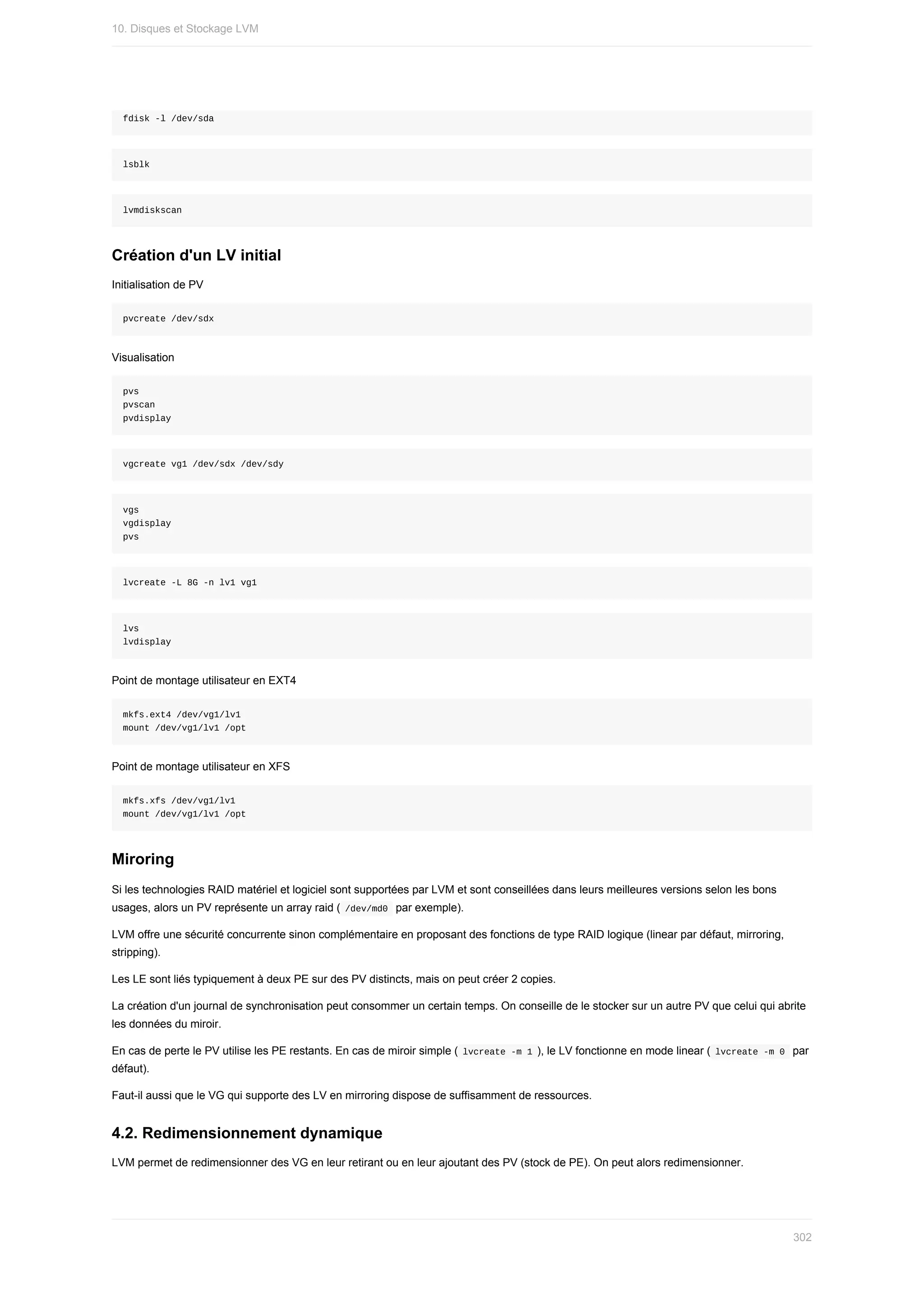 fdisk	-l	/dev/sda
lsblk
lvmdiskscan
Création	d'un	LV	initial
Initialisation	de	PV
pvcreate	/dev/sdx
Visualisation
pvs
pvscan
pvdisplay
vgcreate	vg1	/dev/sdx	/dev/sdy
vgs
vgdisplay
pvs
lvcreate	-L	8G	-n	lv1	vg1
lvs
lvdisplay
Point	de	montage	utilisateur	en	EXT4
mkfs.ext4	/dev/vg1/lv1
mount	/dev/vg1/lv1	/opt
Point	de	montage	utilisateur	en	XFS
mkfs.xfs	/dev/vg1/lv1
mount	/dev/vg1/lv1	/opt
Miroring
Si	les	technologies	RAID	matériel	et	logiciel	sont	supportées	par	LVM	et	sont	conseillées	dans	leurs	meilleures	versions	selon	les	bons
usages,	alors	un	PV	représente	un	array	raid	(	
/dev/md0		par	exemple).
LVM	offre	une	sécurité	concurrente	sinon	complémentaire	en	proposant	des	fonctions	de	type	RAID	logique	(linear	par	défaut,	mirroring,
stripping).
Les	LE	sont	liés	typiquement	à	deux	PE	sur	des	PV	distincts,	mais	on	peut	créer	2	copies.
La	création	d'un	journal	de	synchronisation	peut	consommer	un	certain	temps.	On	conseille	de	le	stocker	sur	un	autre	PV	que	celui	qui	abrite
les	données	du	miroir.
En	cas	de	perte	le	PV	utilise	les	PE	restants.	En	cas	de	miroir	simple	(	
lvcreate	-m	1	),	le	LV	fonctionne	en	mode	linear	(	
lvcreate	-m	0		par
défaut).
Faut-il	aussi	que	le	VG	qui	supporte	des	LV	en	mirroring	dispose	de	suffisamment	de	ressources.
4.2.	Redimensionnement	dynamique
LVM	permet	de	redimensionner	des	VG	en	leur	retirant	ou	en	leur	ajoutant	des	PV	(stock	de	PE).	On	peut	alors	redimensionner.
10.	Disques	et	Stockage	LVM
302
 