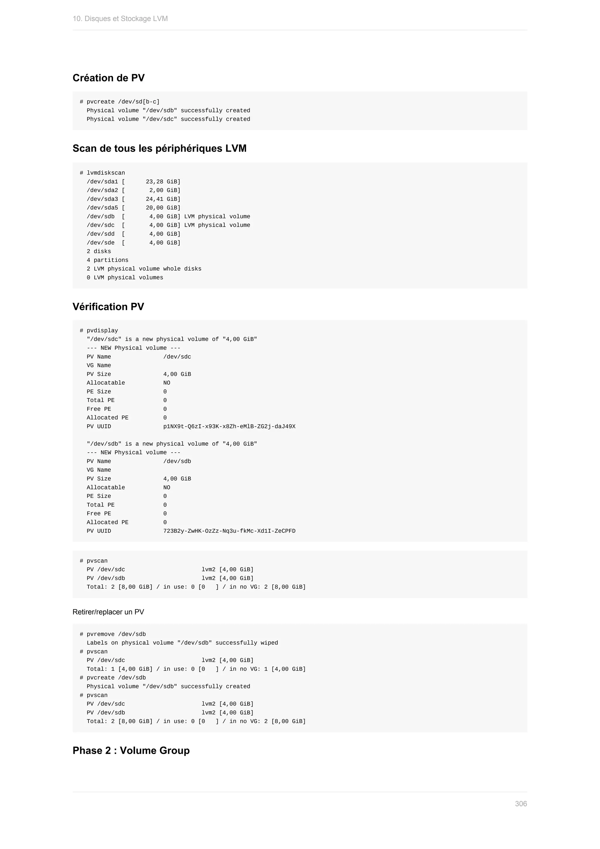 Création	de	PV
#	pvcreate	/dev/sd[b-c]
		Physical	volume	"/dev/sdb"	successfully	created
		Physical	volume	"/dev/sdc"	successfully	created
Scan	de	tous	les	périphériques	LVM
#	lvmdiskscan
		/dev/sda1	[						23,28	GiB]
		/dev/sda2	[							2,00	GiB]
		/dev/sda3	[						24,41	GiB]
		/dev/sda5	[						20,00	GiB]
		/dev/sdb		[							4,00	GiB]	LVM	physical	volume
		/dev/sdc		[							4,00	GiB]	LVM	physical	volume
		/dev/sdd		[							4,00	GiB]
		/dev/sde		[							4,00	GiB]
		2	disks
		4	partitions
		2	LVM	physical	volume	whole	disks
		0	LVM	physical	volumes
Vérification	PV
#	pvdisplay
		"/dev/sdc"	is	a	new	physical	volume	of	"4,00	GiB"
		---	NEW	Physical	volume	---
		PV	Name															/dev/sdc
		VG	Name															
		PV	Size															4,00	GiB
		Allocatable											NO
		PE	Size															0			
		Total	PE														0
		Free	PE															0
		Allocated	PE										0
		PV	UUID															p1NX9t-Q6zI-x93K-x8Zh-eMlB-ZG2j-daJ49X
		"/dev/sdb"	is	a	new	physical	volume	of	"4,00	GiB"
		---	NEW	Physical	volume	---
		PV	Name															/dev/sdb
		VG	Name															
		PV	Size															4,00	GiB
		Allocatable											NO
		PE	Size															0			
		Total	PE														0
		Free	PE															0
		Allocated	PE										0
		PV	UUID															723B2y-ZwHK-OzZz-Nq3u-fkMc-Xd1I-ZeCPFD
#	pvscan
		PV	/dev/sdc																						lvm2	[4,00	GiB]
		PV	/dev/sdb																						lvm2	[4,00	GiB]
		Total:	2	[8,00	GiB]	/	in	use:	0	[0			]	/	in	no	VG:	2	[8,00	GiB]
Retirer/replacer	un	PV
#	pvremove	/dev/sdb
		Labels	on	physical	volume	"/dev/sdb"	successfully	wiped
#	pvscan
		PV	/dev/sdc																						lvm2	[4,00	GiB]
		Total:	1	[4,00	GiB]	/	in	use:	0	[0			]	/	in	no	VG:	1	[4,00	GiB]
#	pvcreate	/dev/sdb
		Physical	volume	"/dev/sdb"	successfully	created
#	pvscan
		PV	/dev/sdc																						lvm2	[4,00	GiB]
		PV	/dev/sdb																						lvm2	[4,00	GiB]
		Total:	2	[8,00	GiB]	/	in	use:	0	[0			]	/	in	no	VG:	2	[8,00	GiB]
Phase	2	:	Volume	Group
10.	Disques	et	Stockage	LVM
306
 